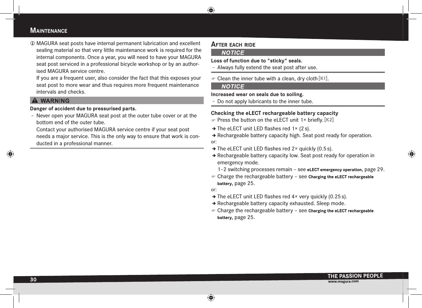 30maIntenanceTHE PASSION PEOPLEwww.magura.comMaIntenance MAGURA seat posts have internal permanent lubrication and excellent sealing material so that very little maintenance work is required for the internal components. Once a year, you will need to have your MAGURA seat post serviced in a professional bicycle workshop or by an author-ised MAGURA service centre. If you are a frequent user, also consider the fact that this exposes your seat post to more wear and thus requires more frequent maintenance intervals and checks.Danger of accident due to pressurised parts.Î– Never open your MAGURA seat post at the outer tube cover or at the bottom end of the outer tube. Contact your authorised MAGURA service centre if your seat post needs a major service. This is the only way to ensure that work is con-ducted in a professional manner.after each rIdeLoss of function due to &quot;sticky&quot; seals.Î– Always fully extend the seat post after use. )Clean the inner tube with a clean, dry cloth [K1].Increased wear on seals due to soiling.Î– Do not apply lubricants to the inner tube.Checking the eLECT rechargeable battery capacity )Press the button on the eLECT unit 1× brieﬂy. [K2]ÎÎThe eLECT unit LED ﬂashes red 1× (2 s).ÎÎRechargeable battery capacity high. Seat post ready for operation.or:ÎÎThe eLECT unit LED ﬂashes red 2× quickly (0.5 s).ÎÎRechargeable battery capacity low. Seat post ready for operation in emergency mode.  1–2 switching processes remain –see eLECT emergency operation, page 29. )Charge the rechargeable battery –see Charging the eLECT rechargeable battery, page 25.or:ÎÎThe eLECT unit LED ﬂashes red 4× very quickly (0.25 s).ÎÎRechargeable battery capacity exhausted. Sleep mode. )Charge the rechargeable battery –see Charging the eLECT rechargeable battery, page 25.
