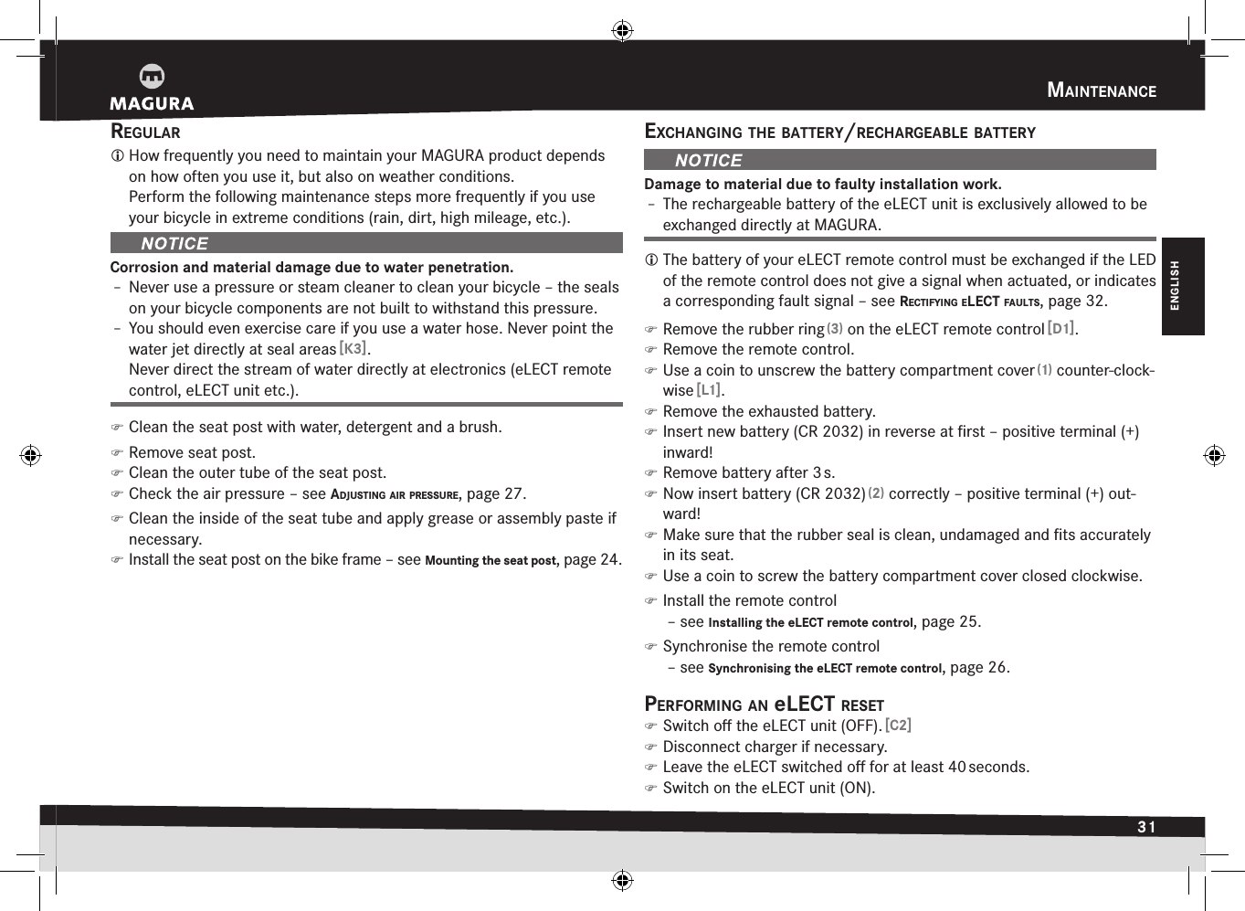 maIntenance31ENGLISHreguLar How frequently you need to maintain your MAGURA product depends on how often you use it, but also on weather conditions. Perform the following maintenance steps more frequently if you use your bicycle in extreme conditions (rain, dirt, high mileage, etc.).Corrosion and material damage due to water penetration.Î– Never use a pressure or steam cleaner to clean your bicycle – the seals on your bicycle components are not built to withstand this pressure.Î– You should even exercise care if you use a water hose. Never point the water jet directly at seal areas [K3]. Never direct the stream of water directly at electronics (eLECT remote control, eLECT unit etc.). )Clean the seat post with water, detergent and a brush. )Remove seat post. )Clean the outer tube of the seat post. )Check the air pressure –see adjuStIng aIr PreSSure, page 27. )Clean the inside of the seat tube and apply grease or assembly paste if necessary. )Install the seat post on the bike frame –see Mounting the seat post, page 24.exchangIng the Battery/rechargeaBLe BatteryDamage to material due to faulty installation work.Î– The rechargeable battery of the eLECT unit is exclusively allowed to be exchanged directly at MAGURA. The battery of your eLECT remote control must be exchanged if the LED of the remote control does not give a signal when actuated, or indicates a corresponding fault signal –see rectIfyIng eLect fauLtS, page 32. )Remove the rubber ring (3) on the eLECT remote control [D1]. )Remove the remote control. )Use a coin to unscrew the battery compartment cover (1) counter-clock-wise [L1]. )Remove the exhausted battery. )Insert new battery (CR 2032) in reverse at ﬁrst – positive terminal (+) inward! )Remove battery after 3 s. )Now insert battery (CR 2032) (2) correctly – positive terminal (+) out-ward! )Make sure that the rubber seal is clean, undamaged and ﬁts accurately in its seat. )Use a coin to screw the battery compartment cover closed clockwise. )Install the remote control  –see Installing the eLECT remote control, page 25. )Synchronise the remote control  –see Synchronising the eLECT remote control, page 26.PerformIng an eLect reSet )Switch oﬀ the eLECT unit (OFF). [C2] )Disconnect charger if necessary. )Leave the eLECT switched oﬀ for at least 40 seconds. )Switch on the eLECT unit (ON).
