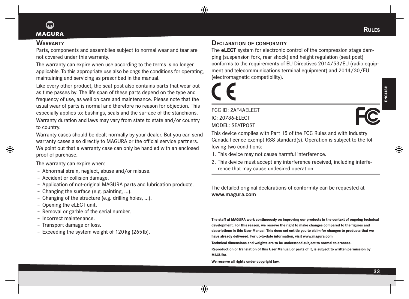 rules33DEUTSCHENGLISHrulEswarrantyParts, components and assemblies subject to normal wear and tear are not covered under this warranty.The warranty can expire when use according to the terms is no longer applicable. To this appropriate use also belongs the conditions for operating, maintaining and servicing as prescribed in the manual.Like every other product, the seat post also contains parts that wear out as time passes by. The life span of these parts depend on the type and  frequency of use, as well on care and maintenance. Please note that the usual wear of parts is normal and therefore no reason for objection. This especially applies to: bushings, seals and the surface of the stanchions.Warranty duration and laws may vary from state to state and/or country to country.Warranty cases should be dealt normally by your dealer. But you can send warranty cases also directly to MAGURA or the oﬃcial service partners. We point out that a warranty case can only be handled with an enclosed proof of purchase.The warranty can expire when:Î– Abnormal strain, neglect, abuse and/or misuse.Î– Accident or collision damage.Î– Application of not-original MAGURA parts and lubrication products.Î– Changing the surface (e.g. painting, ...).Î– Changing of the structure (e.g. drilling holes, ...).Î– Opening the eLECT unit.Î– Removal or garble of the serial number.Î– Incorrect maintenance.Î– Transport damage or loss.Î– Exceeding the system weight of 120 kg (265 lb).The staff at MAGURA work continuously on improving our products in the context of ongoing technical development. For this reason, we reserve the right to make changes compared to the figures and descriptions in this User Manual. This does not entitle you to claim for changes to products that we have already delivered. For up-to-date information, visit www.magura.com Technical dimensions and weights are to be understood subject to normal tolerances. Reproduction or translation of this User Manual, or parts of it, is subject to written permission by MAGURA.We reserve all rights under copyright law.declaratiOn Of cOnfOrmityThe eLECT system for electronic control of the compression stage dam-ping (suspension fork, rear shock) and height regulation (seat post)  conforms to the requirements of EU Directives 2014/53/EU (radio equip-ment and telecommunications terminal equipment) and 2014/30/EU (electromagnetic compatibility).FCC ID: 2AF4AELECT IC: 20786-ELECT MODEL: SEATPOSTThis device complies with Part 15 of the FCC Rules and with Industry Canada licence-exempt RSS standard(s). Operation is subject to the fol-lowing two conditions: 1. This device may not cause harmful interference. 2. This device must accept any interference received, including interfe-rence that may cause undesired operation.The detailed original declarations of conformity can be requested at  www.magura.com