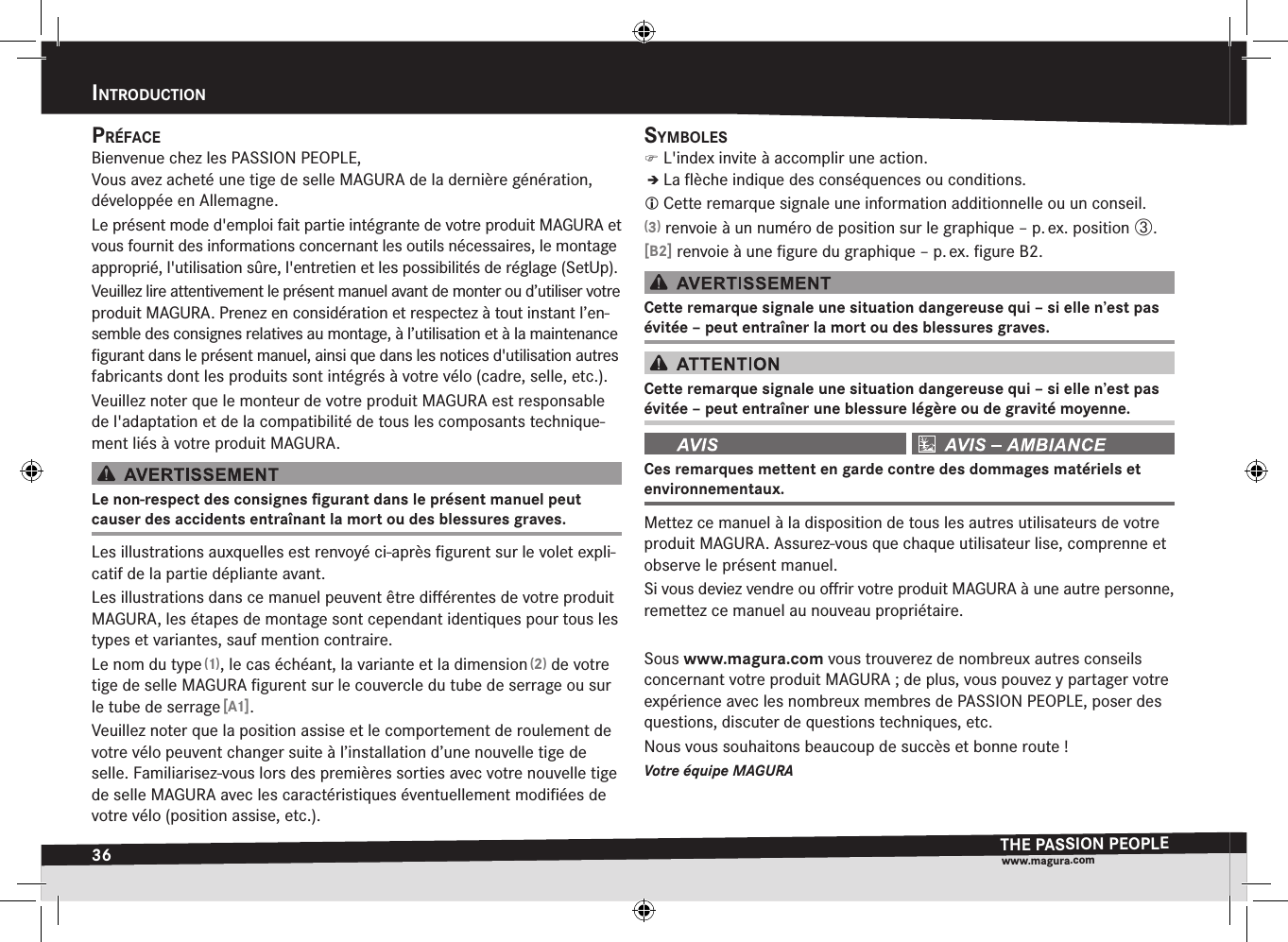 36intrOductiOnTHE PASSION PEOPLEwww.magura.compréfaceBienvenue chez les PASSION PEOPLE, Vous avez acheté une tige de selle MAGURA de la dernière génération, développée en Allemagne.Le présent mode d&apos;emploi fait partie intégrante de votre produit MAGURA et vous fournit des informations concernant les outils nécessaires, le montage  approprié, l&apos;utilisation  sûre, l&apos;entretien et les possibilités de réglage  (SetUp).Veuillez lire attentivement le présent manuel avant de monter ou d’utiliser votre produit MAGURA. Prenez en considération et respectez à tout instant l’en-semble des consignes relatives au montage, à l’utilisation et à la maintenance ﬁgurant dans le présent manuel, ainsi que dans les notices d&apos;utilisation autres fabricants dont les produits sont intégrés à votre vélo (cadre, selle, etc.).Veuillez noter que le monteur de votre produit MAGURA est responsable de l&apos;adaptation et de la compatibilité de tous les composants technique-ment liés à votre produit MAGURA.Le non-respect des consignes ﬁgurant dans le présent manuel peut  causer des accidents entraînant la mort ou des blessures graves.Les illustrations auxquelles est renvoyé ci-après ﬁgurent sur le volet expli-catif de la partie dépliante avant.Les illustrations dans ce manuel peuvent être diﬀérentes de votre produit MAGURA, les étapes de montage sont cependant identiques pour tous les types et variantes, sauf mention contraire.Le nom du type (1), le cas échéant, la variante et la dimension (2) de votre tige de selle MAGURA ﬁgurent sur le couvercle du tube de serrage ou sur le tube de serrage [A1].Veuillez noter que la position assise et le comportement de roulement de votre vélo peuvent changer suite à l’installation d’une nouvelle tige de selle. Familiarisez-vous lors des premières sorties avec votre nouvelle tige de selle MAGURA avec les caractéristiques éventuellement modiﬁées de votre vélo (position assise, etc.). symBOles )L&apos;index invite à accomplir une action.ÎÎLa ﬂèche indique des conséquences ou conditions. Cette remarque signale une information additionnelle ou un conseil.(3) renvoie à un numéro de position sur le graphique – p. ex. position ô.[B2] renvoie à une ﬁgure du graphique – p. ex. ﬁgure B2.Cette remarque signale une situation dangereuse qui – si elle n’est pas évitée – peut entraîner la mort ou des blessures graves.Cette remarque signale une situation dangereuse qui – si elle n’est pas évitée – peut entraîner une blessure légère ou de gravité moyenne. Ces remarques mettent en garde contre des dommages matériels et  environnementaux.Mettez ce manuel à la disposition de tous les autres utilisateurs de votre produit MAGURA. Assurez-vous que chaque utilisateur lise, comprenne et observe le présent manuel.Si vous deviez vendre ou oﬀrir votre produit MAGURA à une autre personne, remettez ce manuel au nouveau propriétaire.Sous www.magura.com vous trouverez de nombreux autres conseils concernant votre produit MAGURA; de plus, vous pouvez y partager votre expérience avec les nombreux membres de PASSION PEOPLE, poser des questions, discuter de questions techniques, etc. Nous vous souhaitons beaucoup de succès et bonne route!Votre équipe MAGURAintroDuction