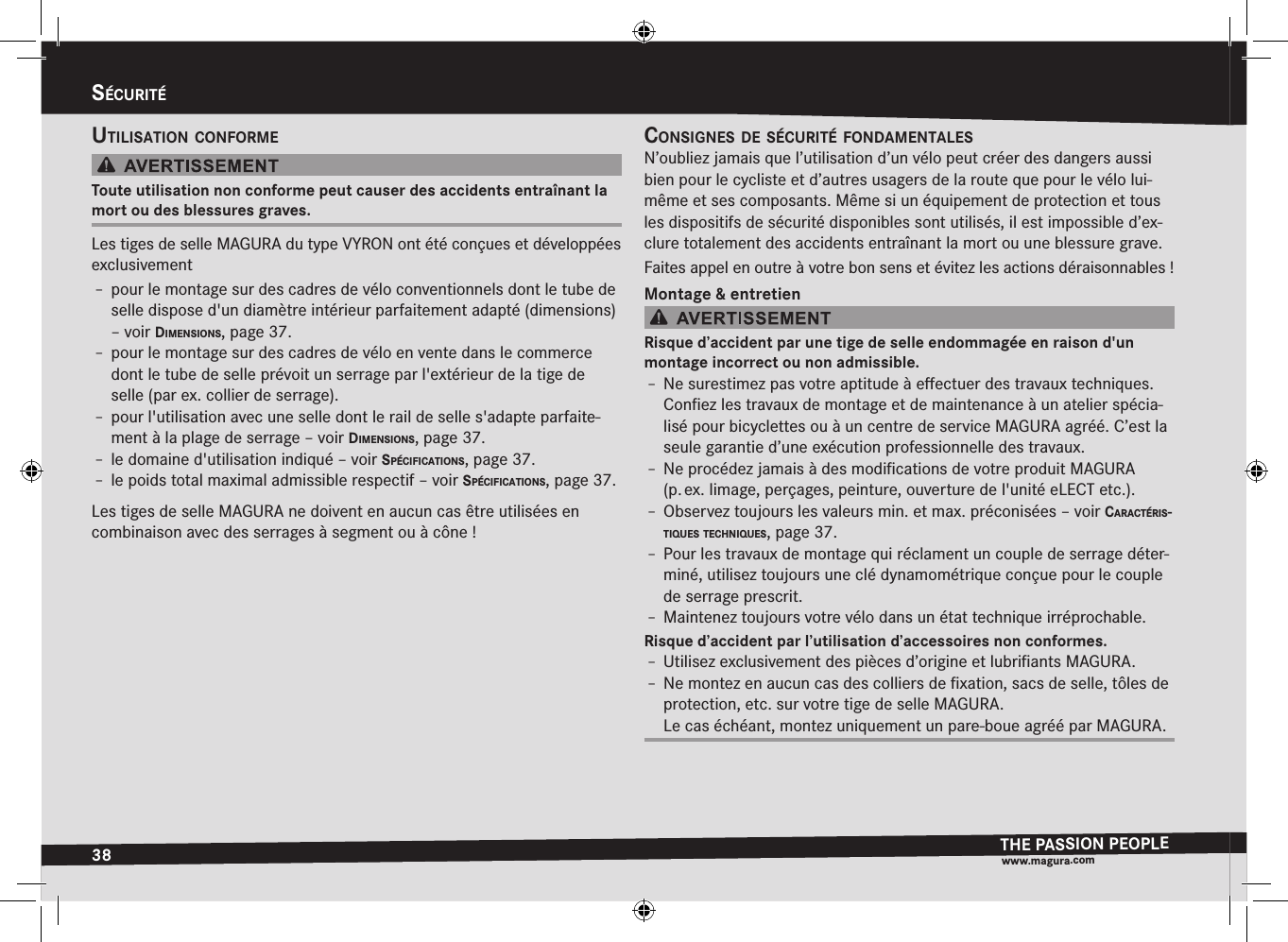 38sécuritéTHE PASSION PEOPLEwww.magura.comsécuritéutilisatiOn cOnfOrmeToute utilisation non conforme peut causer des accidents entraînant la mort ou des blessures graves.Les tiges de selle MAGURA du type VYRON ont été conçues et développées exclusivementÎ– pour le montage sur des cadres de vélo conventionnels dont le tube de selle dispose d&apos;un diamètre intérieur parfaitement adapté (dimensions) –voir dimensiOns, page 37.Î– pour le montage sur des cadres de vélo en vente dans le commerce dont le tube de selle prévoit un serrage par l&apos;extérieur de la tige de selle (par ex. collier de serrage).Î– pour l&apos;utilisation avec une selle dont le rail de selle s&apos;adapte parfaite-ment à la plage de serrage –voir dimensiOns, page 37.Î– le domaine d&apos;utilisation indiqué –voir spécificatiOns, page 37.Î– le poids total maximal admissible respectif –voir spécificatiOns, page 37.Les tiges de selle MAGURA ne doivent en aucun cas être utilisées en combinaison avec des serrages à segment ou à cône!cOnsignes de sécurité fOndamentalesN’oubliez jamais que l’utilisation d’un vélo peut créer des dangers aussi bien pour le cycliste et d’autres usagers de la route que pour le vélo lui-même et ses composants. Même si un équipement de protection et tous les dispositifs de sécurité disponibles sont utilisés, il est impossible d’ex-clure totalement des accidents entraînant la mort ou une blessure grave.Faites appel en outre à votre bon sens et évitez les actions déraisonnables!Montage &amp; entretienRisque d’accident par une tige de selle endommagée en raison d&apos;un montage incorrect ou non admissible.Î– Ne surestimez pas votre aptitude à eﬀectuer des travaux techniques. Conﬁez les travaux de montage et de maintenance à un atelier spécia-lisé pour bicyclettes ou à un centre de service MAGURA agréé. C’est la seule garantie d’une exécution professionnelle des travaux.Î– Ne procédez jamais à des modiﬁcations de votre produit MAGURA (p. ex. limage, perçages, peinture, ouverture de l&apos;unité eLECT etc.).Î– Observez toujours les valeurs min. et max. préconisées –voir caractéris-tiques tecHniques, page 37.Î– Pour les travaux de montage qui réclament un couple de serrage déter-miné, utilisez toujours une clé dynamométrique conçue pour le couple de serrage prescrit.Î– Maintenez toujours votre vélo dans un état technique irréprochable.Risque d’accident par l’utilisation d’accessoires non conformes.Î– Utilisez exclusivement des pièces d’origine et lubriﬁants MAGURA.Î– Ne montez en aucun cas des colliers de ﬁxation, sacs de selle, tôles de protection, etc. sur votre tige de selle MAGURA. Le cas échéant, montez uniquement un pare-boue agréé par MAGURA.