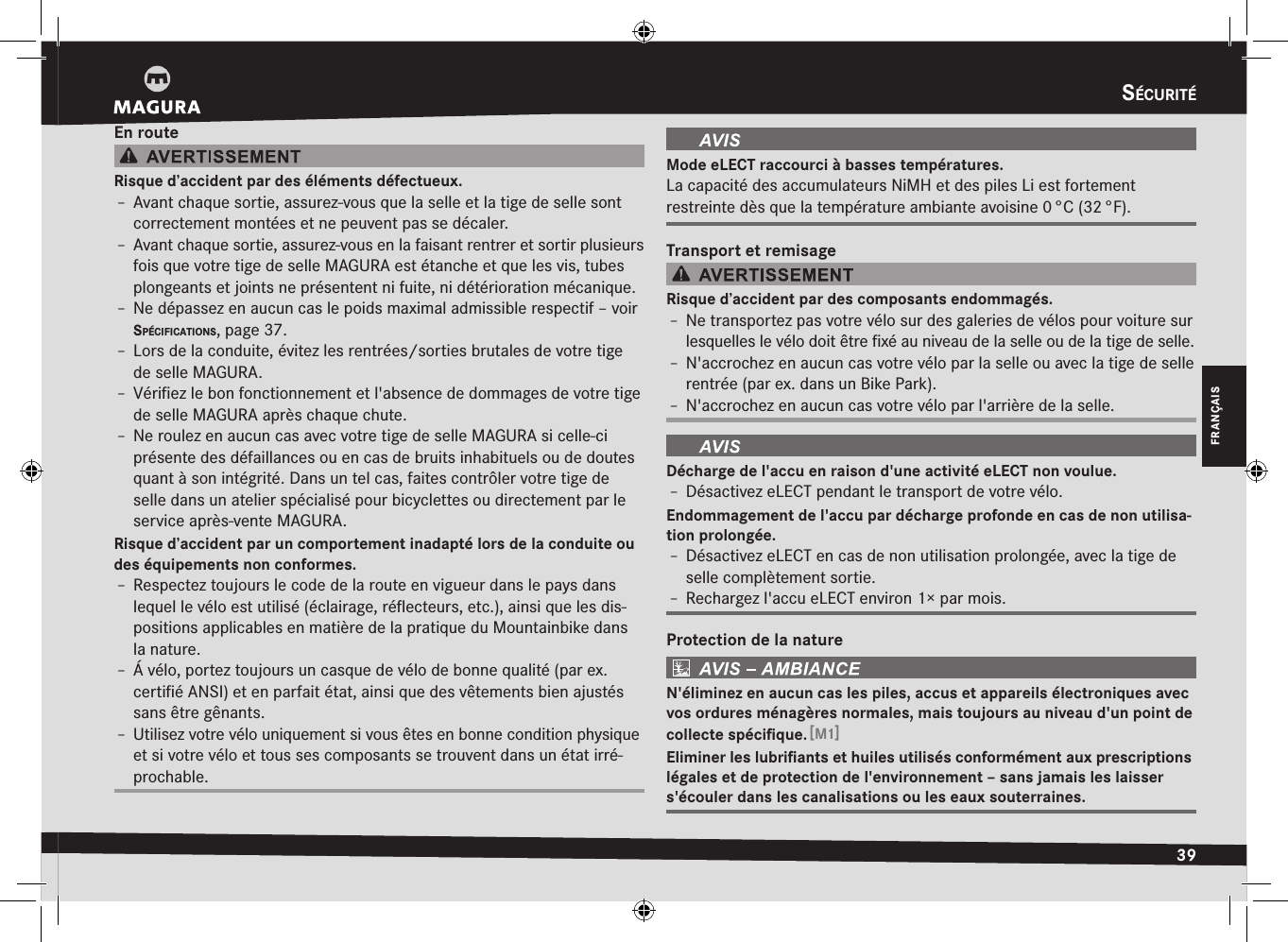 sécurité39FRANÇAISEn routeRisque d’accident par des éléments défectueux.Î– Avant chaque sortie, assurez-vous que la selle et la tige de selle sont correctement montées et ne peuvent pas se décaler.Î– Avant chaque sortie, assurez-vous en la faisant rentrer et sortir plusieurs fois que votre tige de selle MAGURA est étanche et que les vis, tubes plongeants et joints ne présentent ni fuite, ni détérioration mécanique.Î– Ne dépassez en aucun cas le poids maximal admissible respectif –voir spécificatiOns, page 37.Î– Lors de la conduite, évitez les rentrées/sorties brutales de votre tige de selle MAGURA.Î– Vériﬁez le bon fonctionnement et l&apos;absence de dommages de votre tige de selle MAGURA après chaque chute.Î– Ne roulez en aucun cas avec votre tige de selle MAGURA si celle-ci présente des défaillances ou en cas de bruits inhabituels ou de doutes quant à son intégrité. Dans un tel cas, faites contrôler votre tige de selle dans un atelier spécialisé pour bicyclettes ou directement par le service après-vente MAGURA.Risque d’accident par un comportement inadapté lors de la conduite ou des équipements non conformes.Î– Respectez toujours le code de la route en vigueur dans le pays dans lequel le vélo est utilisé (éclairage, réﬂecteurs, etc.), ainsi que les dis-positions applicables en matière de la pratique du Mountainbike dans la nature.Î– Á vélo, portez toujours un casque de vélo de bonne qualité (par ex. certiﬁé ANSI) et en parfait état, ainsi que des vêtements bien ajustés sans être gênants.Î– Utilisez votre vélo uniquement si vous êtes en bonne condition physique et si votre vélo et tous ses composants se trouvent dans un état irré-prochable.Mode eLECT raccourci à basses températures.La capacité des accumulateurs NiMH et des piles Li est fortement  restreinte dès que la température ambiante avoisine 0 °C (32 °F).Transport et remisageRisque d’accident par des composants endommagés.Î– Ne transportez pas votre vélo sur des galeries de vélos pour voiture sur lesquelles le vélo doit être ﬁxé au niveau de la selle ou de la tige de selle.Î– N&apos;accrochez en aucun cas votre vélo par la selle ou avec la tige de selle rentrée (par ex. dans un Bike Park).Î– N&apos;accrochez en aucun cas votre vélo par l&apos;arrière de la selle.Décharge de l&apos;accu en raison d&apos;une activité eLECT non voulue.Î– Désactivez eLECT pendant le transport de votre vélo.Endommagement de l&apos;accu par décharge profonde en cas de non utilisa-tion prolongée.Î– Désactivez eLECT en cas de non utilisation prolongée, avec la tige de selle complètement sortie.Î– Rechargez l&apos;accu eLECT environ 1× par mois.Protection de la natureN&apos;éliminez en aucun cas les piles, accus et appareils électroniques avec vos ordures ménagères normales, mais toujours au niveau d&apos;un point de collecte spéciﬁque. [M1]Eliminer les lubriﬁants et huiles utilisés conformément aux prescriptions légales et de protection de l&apos;environnement – sans jamais les laisser s&apos;écouler dans les canalisations ou les eaux souterraines.