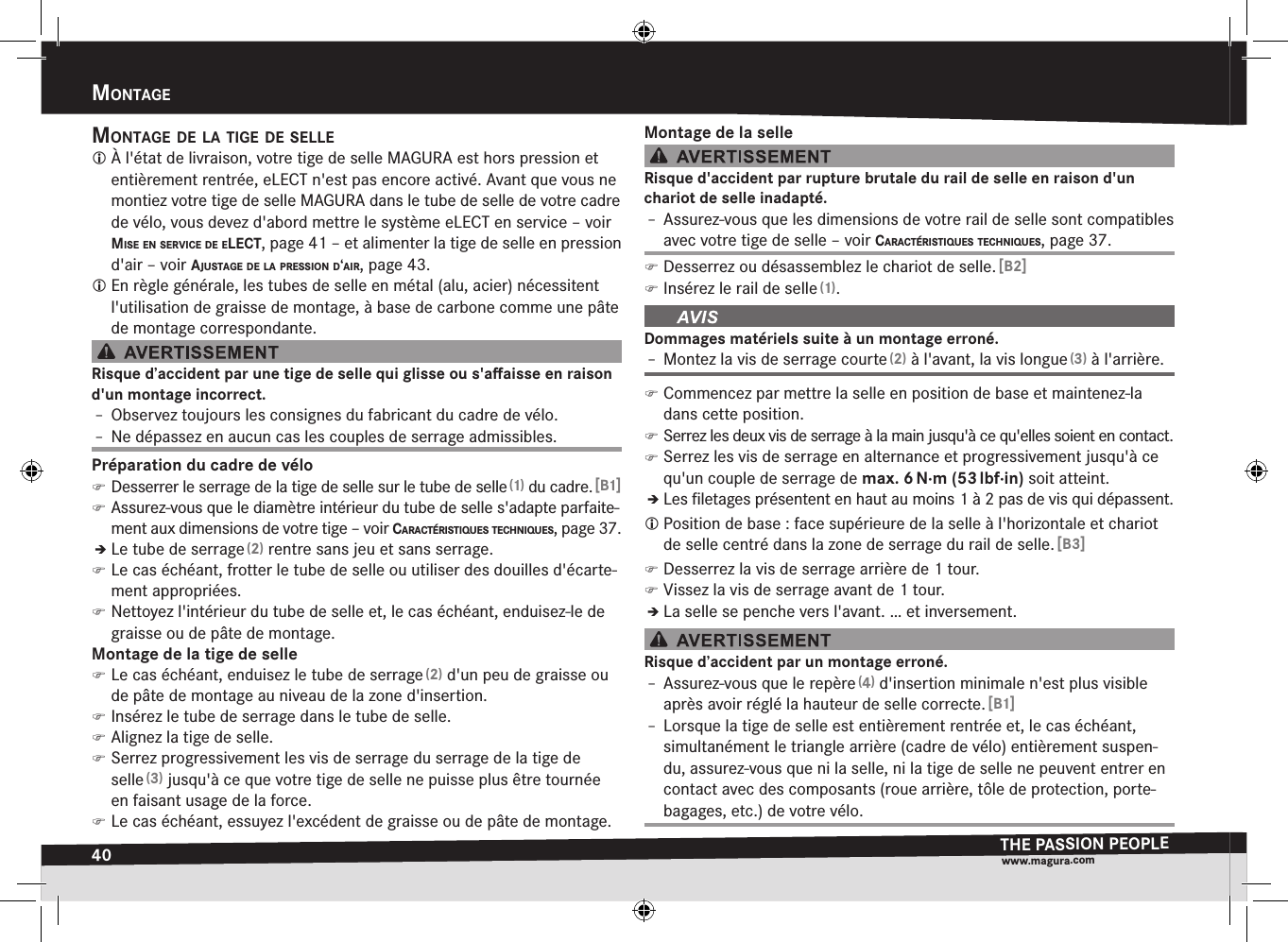 40mOntageTHE PASSION PEOPLEwww.magura.comMontagEmOntage de la tige de selle À l&apos;état de livraison, votre tige de selle MAGURA est hors pression et entièrement rentrée, eLECT n&apos;est pas encore activé. Avant que vous ne montiez votre tige de selle MAGURA dans le tube de selle de votre cadre de vélo, vous devez d&apos;abord mettre le système eLECT en service –voir mise en service de elect, page 41 – et alimenter la tige de selle en pression d&apos;air –voir ajustage de la pressiOn d‘air, page 43. En règle générale, les tubes de selle en métal (alu, acier) nécessitent l&apos;utilisation de graisse de montage, à base de carbone comme une pâte de montage correspondante.Risque d’accident par une tige de selle qui glisse ou s&apos;aﬀaisse en raison d&apos;un montage incorrect.Î– Observez toujours les consignes du fabricant du cadre de vélo.Î– Ne dépassez en aucun cas les couples de serrage admissibles.Préparation du cadre de vélo )Desserrer le serrage de la tige de selle sur le tube de selle (1) du cadre. [B1] )Assurez-vous que le diamètre intérieur du tube de selle s&apos;adapte parfaite-ment aux dimensions de votre tige –voir caractéristiques tecHniques, page 37.ÎÎLe tube de serrage (2) rentre sans jeu et sans serrage. )Le cas échéant, frotter le tube de selle ou utiliser des douilles d&apos;écarte-ment appropriées. )Nettoyez l&apos;intérieur du tube de selle et, le cas échéant, enduisez-le de graisse ou de pâte de montage.Montage de la tige de selle )Le cas échéant, enduisez le tube de serrage (2) d&apos;un peu de graisse ou de pâte de montage au niveau de la zone d&apos;insertion. )Insérez le tube de serrage dans le tube de selle. )Alignez la tige de selle. )Serrez progressivement les vis de serrage du serrage de la tige de selle (3) jusqu&apos;à ce que votre tige de selle ne puisse plus être tournée en faisant usage de la force. )Le cas échéant, essuyez l&apos;excédent de graisse ou de pâte de montage.Montage de la selleRisque d&apos;accident par rupture brutale du rail de selle en raison d&apos;un  chariot de selle inadapté.Î– Assurez-vous que les dimensions de votre rail de selle sont compatibles avec votre tige de selle –voir caractéristiques tecHniques, page 37. )Desserrez ou désassemblez le chariot de selle. [B2] )Insérez le rail de selle (1).Dommages matériels suite à un montage erroné.Î– Montez la vis de serrage courte (2) à l&apos;avant, la vis longue (3) à l&apos;arrière. )Commencez par mettre la selle en position de base et maintenez-la dans cette position. )Serrez les deux vis de serrage à la main jusqu&apos;à ce qu&apos;elles soient en contact. )Serrez les vis de serrage en alternance et progressivement jusqu&apos;à ce qu&apos;un couple de serrage de max.6 N·m (53 lbf·in) soit atteint.ÎÎLes ﬁletages présentent en haut au moins 1 à 2 pas de vis qui dépassent. Position de base: face supérieure de la selle à l&apos;horizontale et chariot de selle centré dans la zone de serrage du rail de selle. [B3] )Desserrez la vis de serrage arrière de 1 tour. )Vissez la vis de serrage avant de 1 tour.ÎÎLa selle se penche vers l&apos;avant. … et inversement.Risque d’accident par un montage erroné.Î– Assurez-vous que le repère (4) d&apos;insertion minimale n&apos;est plus visible après avoir réglé la hauteur de selle correcte. [B1]Î– Lorsque la tige de selle est entièrement rentrée et, le cas échéant, simultanément le triangle arrière (cadre de vélo) entièrement suspen-du, assurez-vous que ni la selle, ni la tige de selle ne peuvent entrer en contact avec des composants (roue arrière, tôle de protection, porte-bagages, etc.) de votre vélo.