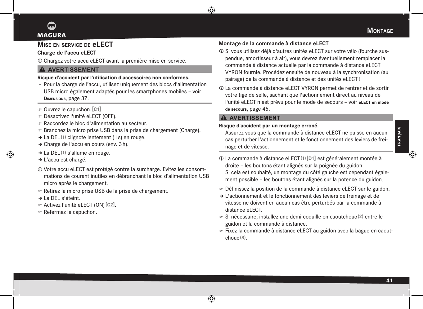 mOntage41FRANÇAISmise en service de eLECTCharge de l&apos;accu eLECT Chargez votre accu eLECT avant la première mise en service.Risque d’accident par l’utilisation d’accessoires non conformes.Î– Pour la charge de l’accu, utilisez uniquement des blocs d’alimentation USB micro également adaptés pour les smartphones mobiles –voir dimensiOns, page 37. )Ouvrez le capuchon. [C1] )Désactivez l&apos;unité eLECT (OFF). )Raccordez le bloc d&apos;alimentation au secteur. )Branchez la micro prise USB dans la prise de chargement (Charge).ÎÎLa DEL (1) clignote lentement (1 s) en rouge.ÎÎCharge de l&apos;accu en cours (env. 3 h).ÎÎLa DEL (1) s’allume en rouge.ÎÎL&apos;accu est chargé. Votre accu eLECT est protégé contre la surcharge. Evitez les consom-mations de courant inutiles en débranchant le bloc d’alimentation USB micro après le chargement. )Retirez la micro prise USB de la prise de chargement.ÎÎLa DEL s&apos;éteint. )Activez l&apos;unité eLECT (ON) [C2]. )Refermez le capuchon.Montage de la commande à distance eLECT Si vous utilisez déjà d&apos;autres unités eLECT sur votre vélo (fourche sus-pendue, amortisseur à air), vous devrez éventuellement remplacer la commande à distance actuelle par la commande à distance eLECT VYRON fournie. Procédez ensuite de nouveau à la synchronisation (au pairage) de la commande à distance et des unités eLECT! La commande à distance eLECT VYRON permet de rentrer et de sortir votre tige de selle, sachant que l&apos;actionnement direct au niveau de l&apos;unité eLECT n&apos;est prévu pour le mode de secours –voir eLECT en mode de secours, page 45.Risque d’accident par un montage erroné.Î– Assurez-vous que la commande à distance eLECT ne puisse en aucun cas perturber l&apos;actionnement et le fonctionnement des leviers de frei-nage et de vitesse. La commande à distance eLECT (1) [D1] est généralement montée à droite – les boutons étant alignés sur la poignée du guidon.  Si cela est souhaité, un montage du côté gauche est cependant égale-ment possible – les boutons étant alignés sur la potence du guidon. )Déﬁnissez la position de la commande à distance eLECT sur le guidon.ÎÎL&apos;actionnement et le fonctionnement des leviers de freinage et de vitesse ne doivent en aucun cas être perturbés par la commande à distance eLECT. )Si nécessaire, installez une demi-coquille en caoutchouc (2) entre le guidon et la commande à distance. )Fixez la commande à distance eLECT au guidon avec la bague en caout-chouc (3).