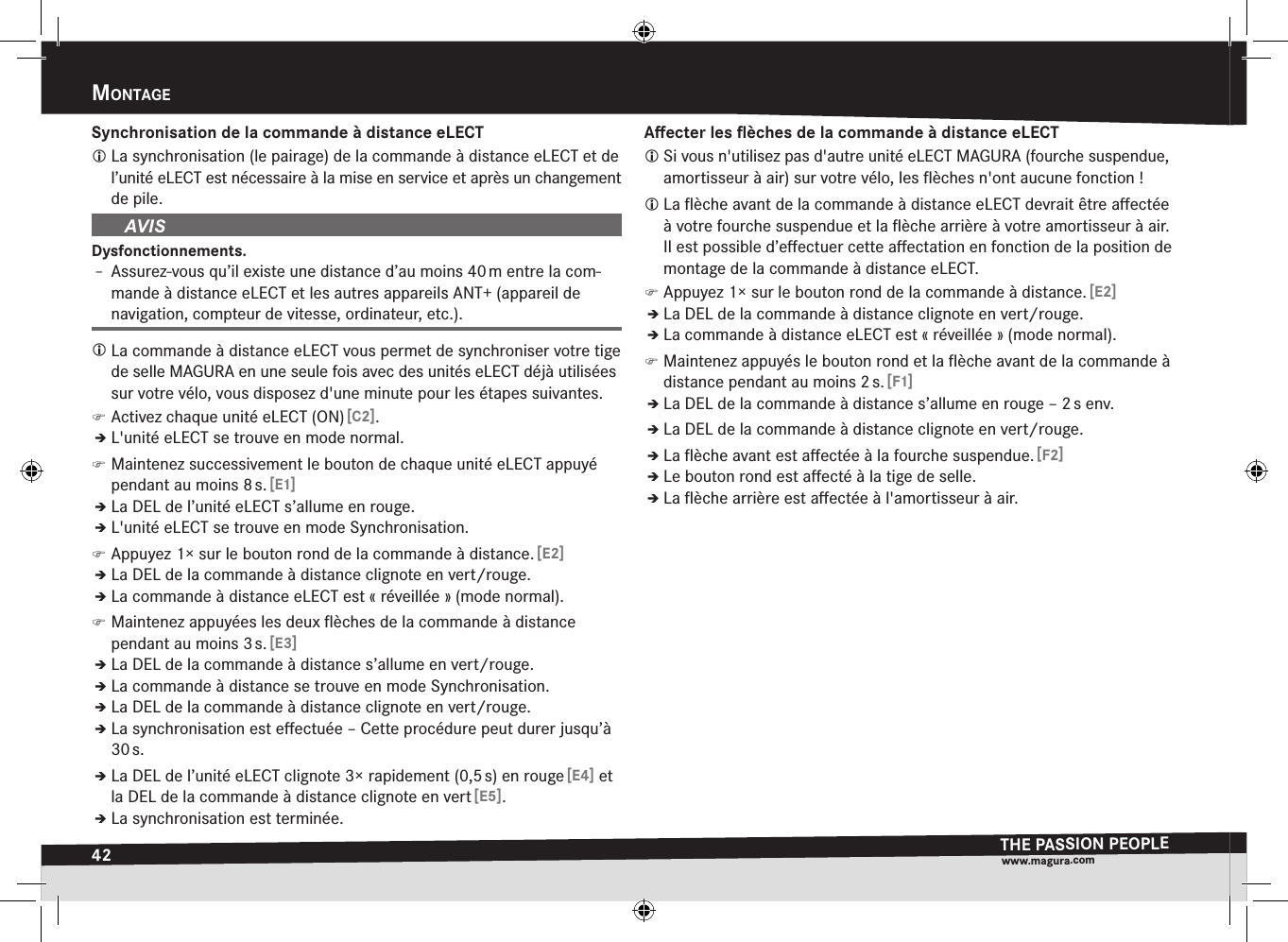 42mOntageTHE PASSION PEOPLEwww.magura.comSynchronisation de la commande à distance eLECT La synchronisation (le pairage) de la commande à distance eLECT et de l’unité eLECT est nécessaire à la mise en service et après un changement de pile.Dysfonctionnements.Î– Assurez-vous qu’il existe une distance d’au moins 40 m entre la com-mande à distance eLECT et les autres appareils ANT+ (appareil de navigation, compteur de vitesse, ordinateur, etc.). La commande à distance eLECT vous permet de synchroniser votre tige de selle MAGURA en une seule fois avec des unités eLECT déjà utilisées sur votre vélo, vous disposez d&apos;une minute pour les étapes suivantes. )Activez chaque unité eLECT (ON) [C2].ÎÎL&apos;unité eLECT se trouve en mode normal. )Maintenez successivement le bouton de chaque unité eLECT appuyé pendant au moins 8 s. [E1]ÎÎLa DEL de l’unité eLECT s’allume en rouge.ÎÎL&apos;unité eLECT se trouve en mode Synchronisation. )Appuyez 1× sur le bouton rond de la commande à distance. [E2]ÎÎLa DEL de la commande à distance clignote en vert/rouge.ÎÎLa commande à distance eLECT est «réveillée» (mode normal). )Maintenez appuyées les deux ﬂèches de la commande à distance  pendant au moins 3 s. [E3]ÎÎLa DEL de la commande à distance s’allume en vert/rouge.ÎÎLa commande à distance se trouve en mode Synchronisation.ÎÎLa DEL de la commande à distance clignote en vert/rouge.ÎÎLa synchronisation est eﬀectuée – Cette procédure peut durer jusqu’à 30 s.ÎÎLa DEL de l’unité eLECT clignote 3× rapidement (0,5 s) en rouge [E4] et la DEL de la commande à distance clignote en vert [E5].ÎÎLa synchronisation est terminée.Aﬀecter les ﬂèches de la commande à distance eLECT Si vous n&apos;utilisez pas d&apos;autre unité eLECT MAGURA (fourche suspendue, amortisseur à air) sur votre vélo, les ﬂèches n&apos;ont aucune fonction! La ﬂèche avant de la commande à distance eLECT devrait être aﬀectée à votre fourche suspendue et la ﬂèche arrière à votre amortisseur à air. Il est possible d’eﬀectuer cette aﬀectation en fonction de la position de montage de la commande à distance eLECT. )Appuyez 1× sur le bouton rond de la commande à distance. [E2]ÎÎLa DEL de la commande à distance clignote en vert/rouge.ÎÎLa commande à distance eLECT est «réveillée» (mode normal). )Maintenez appuyés le bouton rond et la ﬂèche avant de la commande à distance pendant au moins 2 s. [F1]ÎÎLa DEL de la commande à distance s’allume en rouge – 2 s env.ÎÎLa DEL de la commande à distance clignote en vert/rouge.ÎÎLa ﬂèche avant est aﬀectée à la fourche suspendue. [F2]ÎÎLe bouton rond est aﬀecté à la tige de selle.ÎÎLa ﬂèche arrière est aﬀectée à l&apos;amortisseur à air.