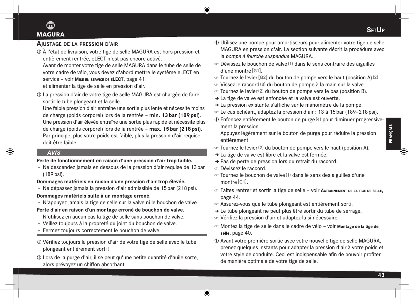 setup43FRANÇAISsEtupajustage de la pressiOn d‘air À l&apos;état de livraison, votre tige de selle MAGURA est hors pression et entièrement rentrée, eLECT n&apos;est pas encore activé. Avant de monter votre tige de selle MAGURA dans le tube de selle de votre cadre de vélo, vous devez d&apos;abord mettre le système eLECT en service –voir mise en service de elect, page 41 et alimenter la tige de selle en pression d&apos;air. La pression d&apos;air de votre tige de selle MAGURA est chargée de faire sortir le tube plongeant et la selle. Une faible pression d&apos;air entraîne une sortie plus lente et nécessite moins de charge (poids corporel) lors de la rentrée – min. 13 bar (189 psi).Une pression d&apos;air élevée entraîne une sortie plus rapide et nécessite plus de charge (poids corporel) lors de la rentrée – max. 15 bar (218 psi).Par principe, plus votre poids est faible, plus la pression d&apos;air requise doit être faible.Perte de fonctionnement en raison d&apos;une pression d&apos;air trop faible.Î– Ne descendez jamais en dessous de la pression d&apos;air requise de 13 bar (189 psi).Dommages matériels en raison d’une pression d&apos;air trop élevée.Î– Ne dépassez jamais la pression d&apos;air admissible de 15 bar (218 psi).Dommages matériels suite à un montage erroné.Î– N&apos;appuyez jamais la tige de selle sur la valve ni le bouchon de valve.Perte d’air en raison d’un montage erroné de bouchon de valve.Î– N&apos;utilisez en aucun cas la tige de selle sans bouchon de valve.Î– Veillez toujours à la propreté du joint du bouchon de valve.Î– Fermez toujours correctement le bouchon de valve. Vériﬁez toujours la pression d&apos;air de votre tige de selle avec le tube plongeant entièrement sorti! Lors de la purge d&apos;air, il se peut qu&apos;une petite quantité d&apos;huile sorte, alors prévoyez un chiﬀon absorbant. Utilisez une pompe pour amortisseurs pour alimenter votre tige de selle MAGURA en pression d&apos;air. La section suivante décrit la procédure avec la pompe à fourche suspendue MAGURA. )Dévissez le bouchon de valve (1) dans le sens contraire des aiguilles d&apos;une montre [G1]. )Tournez le levier [G2] du bouton de pompe vers le haut (position A) (2). )Vissez le raccord (3) du bouton de pompe à la main sur la valve. )Tournez le levier (2) du bouton de pompe vers le bas (position B).ÎÎLa tige de valve est enfoncée et la valve est ouverte.ÎÎLa pression existante s’aﬃche sur le manomètre de la pompe. )Le cas échéant, adaptez la pression d&apos;air: 13 à 15 bar (189–218 psi). Enfoncez entièrement le bouton de purge (4) pour diminuer progressive-ment la pression. Appuyez légèrement sur le bouton de purge pour réduire la pression entièrement. )Tournez le levier (2) du bouton de pompe vers le haut (position A).ÎÎLa tige de valve est libre et la valve est fermée.ÎÎPas de perte de pression lors du retrait du raccord. )Dévissez le raccord. )Tournez le bouchon de valve (1) dans le sens des aiguilles d&apos;une montre [G1]. )Faites rentrer et sortir la tige de selle –voir actiOnnement de la tige de selle, page 44. )Assurez-vous que le tube plongeant est entièrement sorti.ÎÎLe tube plongeant ne peut plus être sortir du tube de serrage. )Vériﬁez la pression d&apos;air et adaptez-la si nécessaire. )Montez la tige de selle dans le cadre de vélo –voir Montage de la tige de selle, page 40. Avant votre première sortie avec votre nouvelle tige de selle MAGURA, prenez quelques instants pour adapter la pression d&apos;air à votre poids et votre style de conduite. Ceci est indispensable aﬁn de pouvoir proﬁter de manière optimale de votre tige de selle.