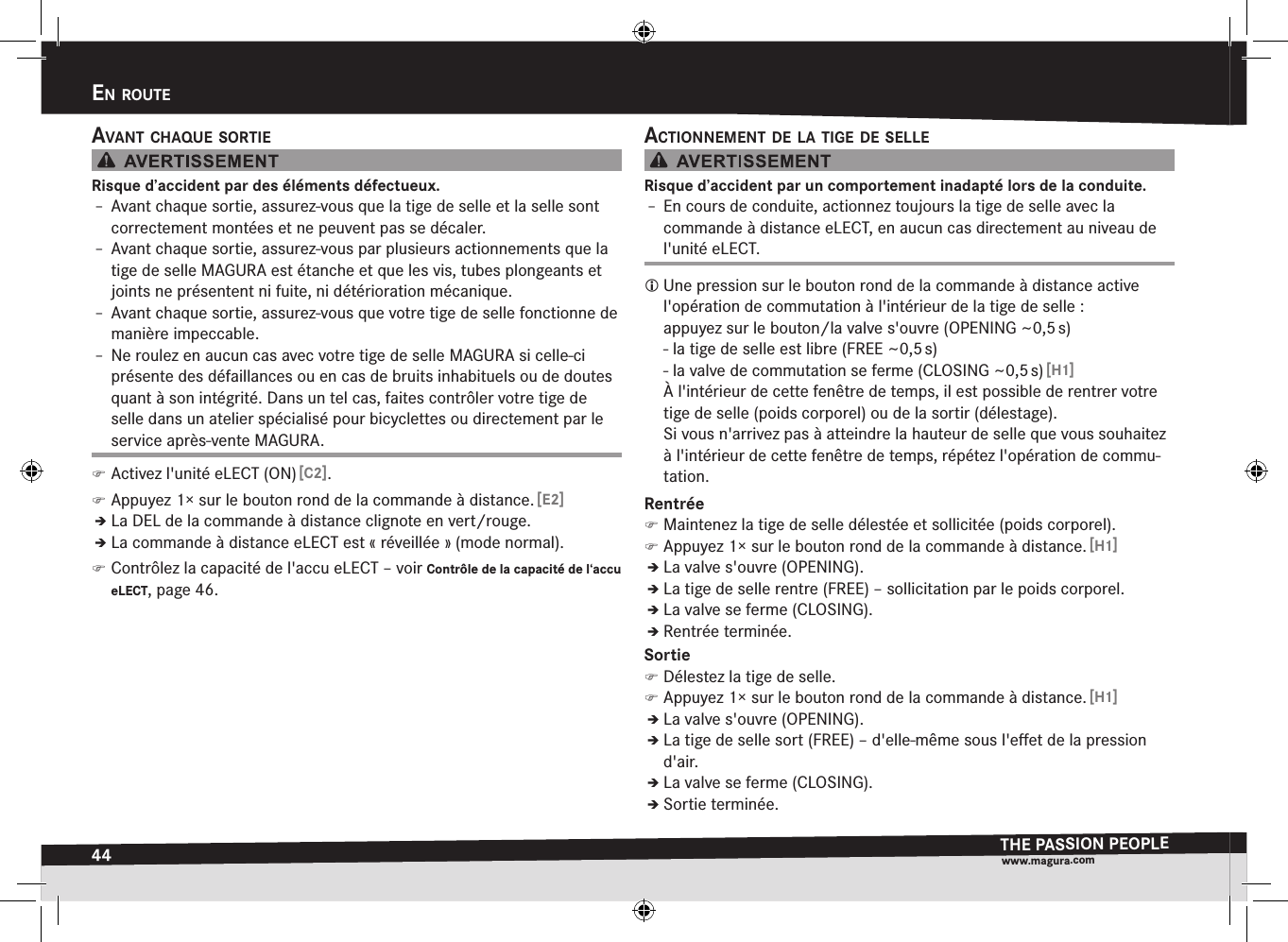 44en rOuteTHE PASSION PEOPLEwww.magura.comEn routEavant cHaque sOrtieRisque d’accident par des éléments défectueux.Î– Avant chaque sortie, assurez-vous que la tige de selle et la selle sont correctement montées et ne peuvent pas se décaler.Î– Avant chaque sortie, assurez-vous par plusieurs actionnements que la tige de selle MAGURA est étanche et que les vis, tubes plongeants et joints ne présentent ni fuite, ni détérioration mécanique.Î– Avant chaque sortie, assurez-vous que votre tige de selle fonctionne de manière impeccable.Î– Ne roulez en aucun cas avec votre tige de selle MAGURA si celle-ci présente des défaillances ou en cas de bruits inhabituels ou de doutes quant à son intégrité. Dans un tel cas, faites contrôler votre tige de selle dans un atelier spécialisé pour bicyclettes ou directement par le service après-vente MAGURA. )Activez l&apos;unité eLECT (ON) [C2]. )Appuyez 1× sur le bouton rond de la commande à distance. [E2]ÎÎLa DEL de la commande à distance clignote en vert/rouge.ÎÎLa commande à distance eLECT est «réveillée» (mode normal). )Contrôlez la capacité de l&apos;accu eLECT –voir Contrôle de la capacité de l‘accu eLECT, page 46.actiOnnement de la tige de selleRisque d’accident par un comportement inadapté lors de la conduite.Î– En cours de conduite, actionnez toujours la tige de selle avec la  commande à distance eLECT, en aucun cas directement au niveau de l&apos;unité eLECT. Une pression sur le bouton rond de la commande à distance active l&apos;opération de commutation à l&apos;intérieur de la tige de selle: appuyez sur le bouton/la valve s&apos;ouvre (OPENING ~0,5 s) - la tige de selle est libre (FREE ~0,5 s) - la valve de commutation se ferme (CLOSING ~0,5 s) [H1]À l&apos;intérieur de cette fenêtre de temps, il est possible de rentrer votre tige de selle (poids corporel) ou de la sortir (délestage). Si vous n&apos;arrivez pas à atteindre la hauteur de selle que vous souhaitez à l&apos;intérieur de cette fenêtre de temps, répétez l&apos;opération de commu-tation.Rentrée )Maintenez la tige de selle délestée et sollicitée (poids corporel). )Appuyez 1× sur le bouton rond de la commande à distance. [H1]ÎÎLa valve s&apos;ouvre (OPENING).ÎÎLa tige de selle rentre (FREE) – sollicitation par le poids corporel.ÎÎLa valve se ferme (CLOSING).ÎÎRentrée terminée.Sortie )Délestez la tige de selle. )Appuyez 1× sur le bouton rond de la commande à distance. [H1]ÎÎLa valve s&apos;ouvre (OPENING).ÎÎLa tige de selle sort (FREE) – d&apos;elle-même sous l&apos;eﬀet de la pression d&apos;air.ÎÎLa valve se ferme (CLOSING).ÎÎSortie terminée.