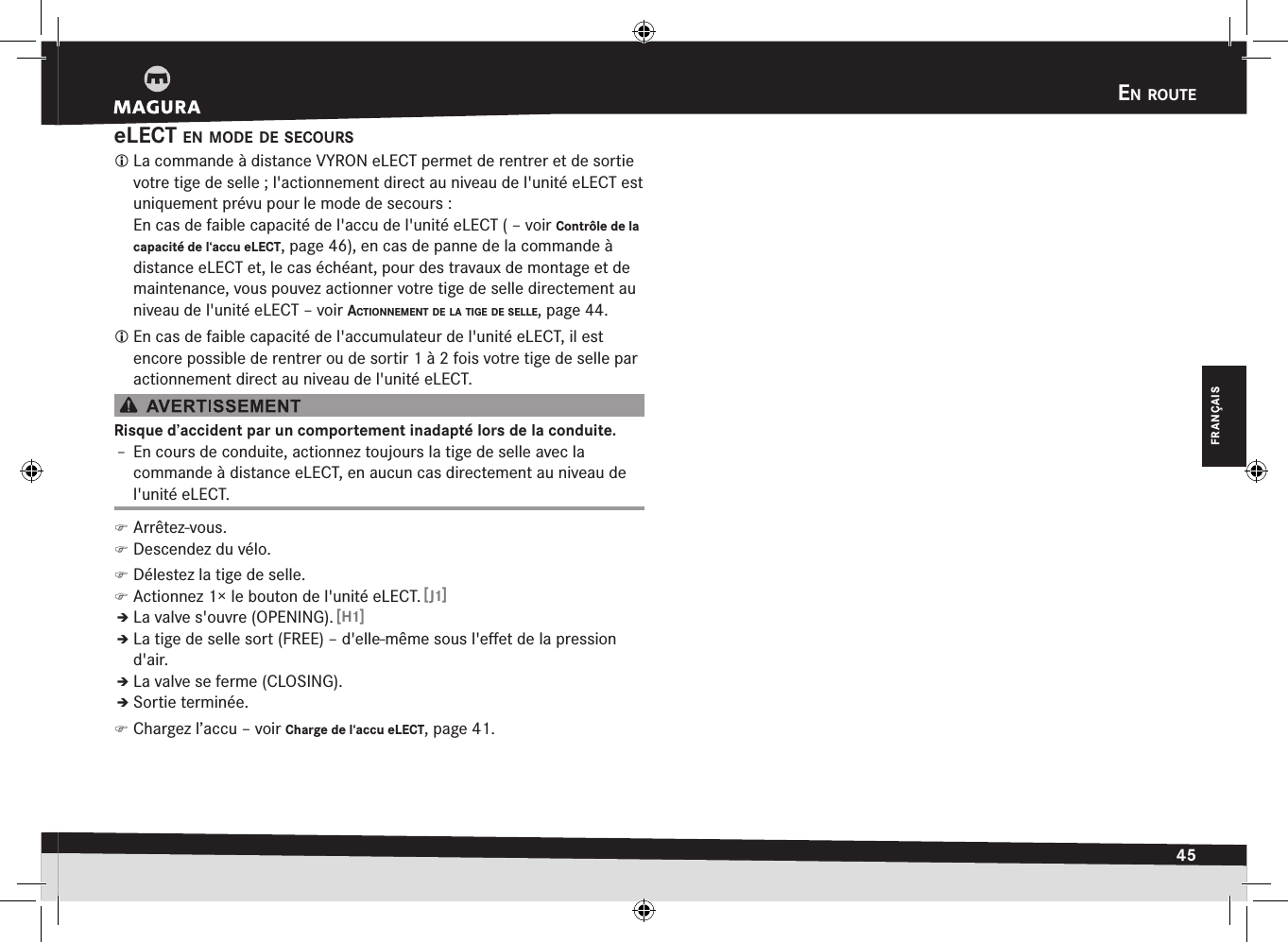 en rOute45FRANÇAISeLECT en mOde de secOurs La commande à distance VYRON eLECT permet de rentrer et de sortie votre tige de selle; l&apos;actionnement direct au niveau de l&apos;unité eLECT est uniquement prévu pour le mode de secours: En cas de faible capacité de l&apos;accu de l&apos;unité eLECT ( –voir Contrôle de la capacité de l‘accu eLECT, page 46), en cas de panne de la commande à  distance eLECT et, le cas échéant, pour des travaux de montage et de maintenance, vous pouvez actionner votre tige de selle directement au niveau de l&apos;unité eLECT –voir actiOnnement de la tige de selle, page 44. En cas de faible capacité de l&apos;accumulateur de l&apos;unité eLECT, il est encore possible de rentrer ou de sortir 1 à 2 fois votre tige de selle par actionnement direct au niveau de l&apos;unité eLECT.Risque d’accident par un comportement inadapté lors de la conduite.Î– En cours de conduite, actionnez toujours la tige de selle avec la  commande à distance eLECT, en aucun cas directement au niveau de l&apos;unité eLECT. )Arrêtez-vous. )Descendez du vélo. )Délestez la tige de selle. )Actionnez 1× le bouton de l&apos;unité eLECT. [J1]ÎÎLa valve s&apos;ouvre (OPENING). [H1]ÎÎLa tige de selle sort (FREE) – d&apos;elle-même sous l&apos;eﬀet de la pression d&apos;air.ÎÎLa valve se ferme (CLOSING).ÎÎSortie terminée. )Chargez l’accu –voir Charge de l‘accu eLECT, page 41.