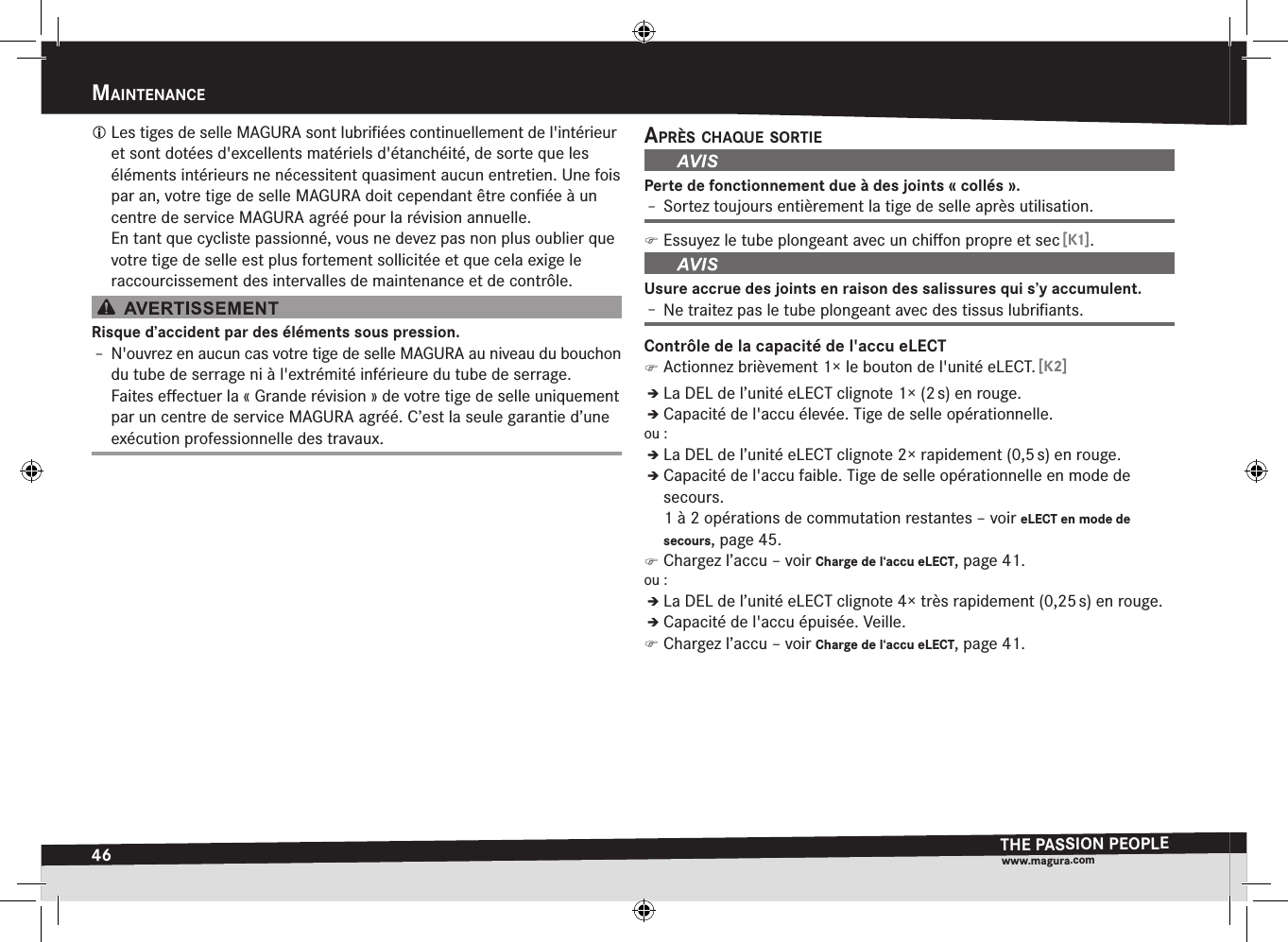 46maintenanceTHE PASSION PEOPLEwww.magura.comMaintEnancE Les tiges de selle MAGURA sont lubriﬁées continuellement de l&apos;intérieur et sont dotées d&apos;excellents matériels d&apos;étanchéité, de sorte que les éléments intérieurs ne nécessitent quasiment aucun entretien. Une fois par an, votre tige de selle MAGURA doit cependant être conﬁée à un centre de service MAGURA agréé pour la révision  annuelle. En tant que cycliste passionné, vous ne devez pas non plus oublier que votre tige de selle est plus fortement sollicitée et que cela exige le raccourcissement des intervalles de maintenance et de contrôle.Risque d’accident par des éléments sous pression.Î– N&apos;ouvrez en aucun cas votre tige de selle MAGURA au niveau du bouchon du tube de serrage ni à l&apos;extrémité inférieure du tube de serrage. Faites eﬀectuer la «Grande révision» de votre tige de selle uniquement par un centre de service MAGURA agréé. C’est la seule garantie d’une exécution professionnelle des travaux.après cHaque sOrtiePerte de fonctionnement due à des joints «collés».Î– Sortez toujours entièrement la tige de selle après utilisation. )Essuyez le tube plongeant avec un chiﬀon propre et sec [K1].Usure accrue des joints en raison des salissures qui s’y accumulent.Î– Ne traitez pas le tube plongeant avec des tissus lubriﬁants.Contrôle de la capacité de l&apos;accu eLECT )Actionnez brièvement 1× le bouton de l&apos;unité eLECT. [K2]ÎÎLa DEL de l’unité eLECT clignote 1× (2 s) en rouge.ÎÎCapacité de l&apos;accu élevée. Tige de selle opérationnelle.ou:ÎÎLa DEL de l’unité eLECT clignote 2× rapidement (0,5 s) en rouge.ÎÎCapacité de l&apos;accu faible. Tige de selle opérationnelle en mode de secours.  1 à 2 opérations de commutation restantes –voir eLECT en mode de secours, page 45. )Chargez l’accu –voir Charge de l‘accu eLECT, page 41.ou:ÎÎLa DEL de l’unité eLECT clignote 4× très rapidement (0,25 s) en rouge.ÎÎCapacité de l&apos;accu épuisée. Veille. )Chargez l’accu –voir Charge de l‘accu eLECT, page 41.