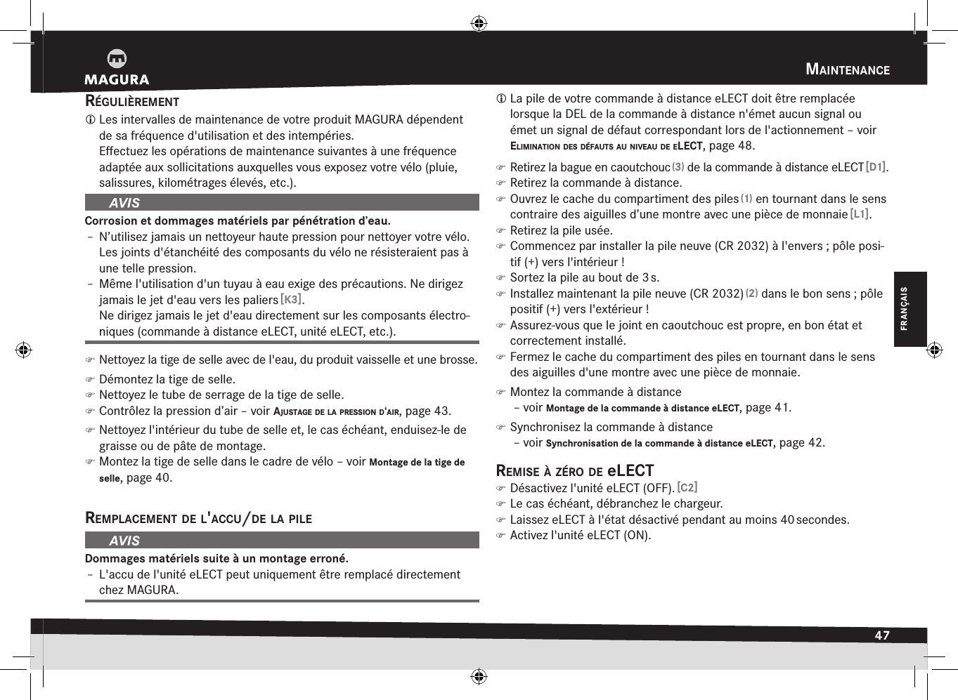 maintenance47FRANÇAISrégulièrement Les intervalles de maintenance de votre produit MAGURA dépendent de sa fréquence d&apos;utilisation et des intempéries. Eﬀectuez les opérations de maintenance suivantes à une fréquence adaptée aux sollicitations auxquelles vous exposez votre vélo (pluie, salissures, kilométrages élevés, etc.).Corrosion et dommages matériels par pénétration d’eau.Î– N’utilisez jamais un nettoyeur haute pression pour nettoyer votre vélo. Les joints d&apos;étanchéité des composants du vélo ne résisteraient pas à une telle pression.Î– Même l&apos;utilisation d&apos;un tuyau à eau exige des précautions. Ne dirigez jamais le jet d&apos;eau vers les paliers [K3]. Ne dirigez jamais le jet d&apos;eau directement sur les composants électro-niques (commande à distance eLECT, unité eLECT, etc.). )Nettoyez la tige de selle avec de l&apos;eau, du produit vaisselle et une brosse. )Démontez la tige de selle. )Nettoyez le tube de serrage de la tige de selle. )Contrôlez la pression d’air –voir ajustage de la pressiOn d‘air, page 43. )Nettoyez l&apos;intérieur du tube de selle et, le cas échéant, enduisez-le de graisse ou de pâte de montage. )Montez la tige de selle dans le cadre de vélo –voir Montage de la tige de selle, page 40.remplacement de l&apos;accu/de la pileDommages matériels suite à un montage erroné.Î– L&apos;accu de l&apos;unité eLECT peut uniquement être remplacé directement chez MAGURA. La pile de votre commande à distance eLECT doit être remplacée lorsque la DEL de la commande à distance n&apos;émet aucun signal ou émet un signal de défaut correspondant lors de l&apos;actionnement –voir eliminatiOn des défauts au niveau de elect, page 48. )Retirez la bague en caoutchouc (3) de la commande à distance eLECT [D1]. )Retirez la commande à distance. )Ouvrez le cache du compartiment des piles (1) en tournant dans le sens contraire des aiguilles d’une montre avec une pièce de monnaie [L1]. )Retirez la pile usée. )Commencez par installer la pile neuve (CR 2032) à l&apos;envers; pôle posi-tif (+) vers l&apos;intérieur! )Sortez la pile au bout de 3 s. )Installez maintenant la pile neuve (CR 2032) (2) dans le bon sens; pôle positif (+) vers l&apos;extérieur! )Assurez-vous que le joint en caoutchouc est propre, en bon état et correctement installé. )Fermez le cache du compartiment des piles en tournant dans le sens des aiguilles d&apos;une montre avec une pièce de monnaie. )Montez la commande à distance  –voir Montage de la commande à distance eLECT, page 41. )Synchronisez la commande à distance  –voir Synchronisation de la commande à distance eLECT, page 42.remise à zérO de elect )Désactivez l&apos;unité eLECT (OFF). [C2] )Le cas échéant, débranchez le chargeur. )Laissez eLECT à l&apos;état désactivé pendant au moins 40 secondes. )Activez l&apos;unité eLECT (ON).