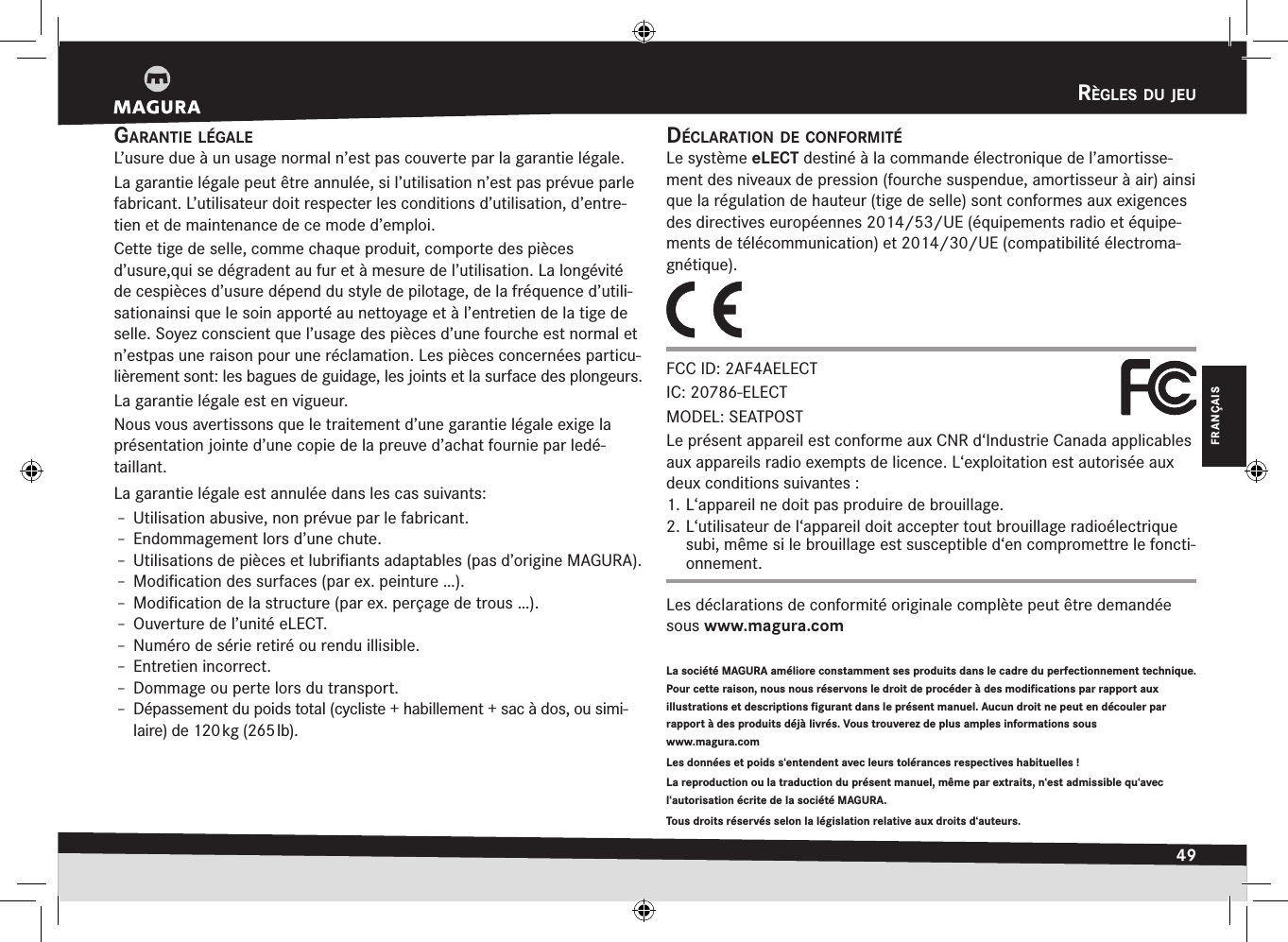 règles du jeu49FRANÇAISrèglEs Du jEugarantie légaleL’usure due à un usage normal n’est pas couverte par la garantie légale.La garantie légale peut être annulée, si l’utilisation n’est pas prévue parle fabricant. L’utilisateur doit respecter les conditions d’utilisation, d’entre-tien et de maintenance de ce mode d’emploi.Cette tige de selle, comme chaque produit, comporte des pièces d’usure,qui se dégradent au fur et à mesure de l’utilisation. La longévité de cespièces d’usure dépend du style de pilotage, de la fréquence d’utili-sationainsi que le soin apporté au nettoyage et à l’entretien de la tige de selle. Soyez conscient que l’usage des pièces d’une fourche est normal et n’estpas une raison pour une réclamation. Les pièces concernées particu-lièrement sont: les bagues de guidage, les joints et la surface des plongeurs.La garantie légale est en vigueur.Nous vous avertissons que le traitement d’une garantie légale exige la présentation jointe d’une copie de la preuve d’achat fournie par ledé-taillant.La garantie légale est annulée dans les cas suivants:Î– Utilisation abusive, non prévue par le fabricant.Î– Endommagement lors d’une chute.Î– Utilisations de pièces et lubriﬁants adaptables (pas d’origine MAGURA).Î– Modiﬁcation des surfaces (par ex. peinture …).Î– Modiﬁcation de la structure (par ex. perçage de trous …).Î– Ouverture de l’unité eLECT.Î– Numéro de série retiré ou rendu illisible.Î– Entretien incorrect.Î– Dommage ou perte lors du transport.Î– Dépassement du poids total (cycliste + habillement + sac à dos, ou simi-laire) de 120 kg (265 lb).La société MAGURA améliore constamment ses produits dans le cadre du perfectionnement technique. Pour cette raison, nous nous réservons le droit de procéder à des modifications par rapport aux illustrations et descriptions figurant dans le présent manuel. Aucun droit ne peut en découler par rapport à des produits déjà livrés. Vous trouverez de plus amples informations sous  www.magura.com Les données et poids s‘entendent avec leurs tolérances respectives habituelles! La reproduction ou la traduction du présent manuel, même par extraits, n‘est admissible qu‘avec l‘autorisation écrite de la société MAGURA.Tous droits réservés selon la législation relative aux droits d‘auteurs.déclaratiOn de cOnfOrmitéLe système eLECT destiné à la commande électronique de l’amortisse-ment des niveaux de pression (fourche suspendue, amortisseur à air) ainsi que la régulation de hauteur (tige de selle) sont conformes aux exigences des directives européennes 2014/53/UE (équipements radio et équipe-ments de télécommunication) et 2014/30/UE (compatibilité électroma-gnétique).FCC ID: 2AF4AELECT IC: 20786-ELECT MODEL: SEATPOSTLe présent appareil est conforme aux CNR d‘Industrie Canada applicables aux appareils radio exempts de licence. L‘exploitation est autorisée aux deux conditions suivantes :1. L‘appareil ne doit pas produire de brouillage. 2. L‘utilisateur de l‘appareil doit accepter tout brouillage radioélectrique subi, même si le brouillage est susceptible d‘en compromettre le foncti-onnement.Les déclarations de conformité originale complète peut être demandée sous www.magura.com