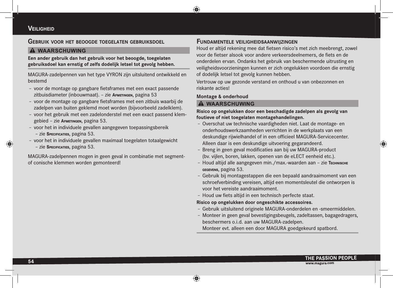 54veiligHeidTHE PASSION PEOPLEwww.magura.comvEilighEiDgeBruik vOOr Het BeOOgde tOegelaten geBruiksdOelEen ander gebruik dan het gebruik voor het beoogde, toegelaten  gebruiksdoel kan ernstig of zelfs dodelijk letsel tot gevolg hebben.MAGURA-zadelpennen van het type VYRON zijn uitsluitend ontwikkeld en bestemdÎ– voor de montage op gangbare ﬁetsframes met een exact passende zitbuisdiameter (inbouwmaat). –zie afmetingen, pagina 53Î– voor de montage op gangbare ﬁetsframes met een zitbuis waarbij de zadelpen van buiten geklemd moet worden (bijvoorbeeld zadelklem).Î– voor het gebruik met een zadelonderstel met een exact passend klem-gebied –zie afmetingen, pagina 53.Î– voor het in individuele gevallen aangegeven toepassingsbereik  –zie specificaties, pagina 53.Î– voor het in individuele gevallen maximaal toegelaten totaalgewicht  –zie specificaties, pagina 53.MAGURA-zadelpennen mogen in geen geval in combinatie met segment- of conische klemmen worden gemonteerd!fundamentele veiligHeidsaanwijzingenHoud er altijd rekening mee dat ﬁetsen risico’s met zich meebrengt, zowel voor de ﬁetser alsook voor andere verkeersdeelnemers, de ﬁets en de onderdelen ervan. Ondanks het gebruik van beschermende uitrusting en veiligheidsvoorzieningen kunnen er zich ongelukken voordoen die ernstig of dodelijk letsel tot gevolg kunnen hebben.Vertrouw op uw gezonde verstand en onthoud u van onbezonnen en  riskante acties!Montage &amp; onderhoudRisico op ongelukken door een beschadigde zadelpen als gevolg van  foutieve of niet toegelaten montagehandelingen.Î– Overschat uw technische vaardigheden niet. Laat de montage- en  onderhoudswerkzaamheden verrichten in de werkplaats van een  deskundige rijwielhandel of in een oﬃcieel MAGURA-Servicecenter. Alleen daar is een deskundige uitvoering gegarandeerd.Î– Breng in geen geval modiﬁcaties aan bij uw MAGURA-product    (bv.vijlen, boren, lakken, openen van de eLECT eenheid etc.).Î– Houd altijd alle aangegeven min./max.-waarden aan –zie tecHniscHe gegevens, pagina 53.Î– Gebruik bij montagestappen die een bepaald aandraaimoment van een schroefverbinding vereisen, altijd een momentsleutel die ontworpen is voor het vereiste aandraaimoment.Î– Houd uw ﬁets altijd in een technisch perfecte staat.Risico op ongelukken door ongeschikte accessoires.Î– Gebruik uitsluitend originele MAGURA-onderdelen en -smeermiddelen.Î– Monteer in geen geval bevestigingsbeugels, zadeltassen, bagagedragers, beschermers o.i.d. aan uw MAGURA-zadelpen. Monteer evt. alleen een door MAGURA goedgekeurd spatbord.