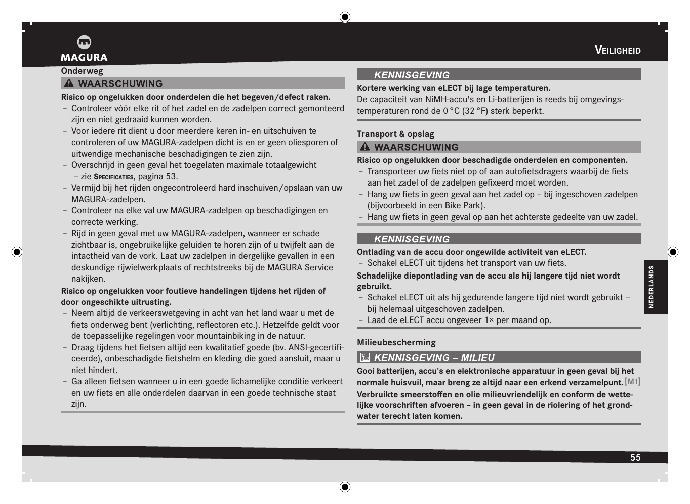 veiligHeid55NEDERLANDSOnderwegRisico op ongelukken door onderdelen die het begeven/defect raken.Î– Controleer vóór elke rit of het zadel en de zadelpen correct gemonteerd zijn en niet gedraaid kunnen worden.Î– Voor iedere rit dient u door meerdere keren in- en uitschuiven te  controleren of uw MAGURA-zadelpen dicht is en er geen oliesporen of uitwendige mechanische beschadigingen te zien zijn.Î– Overschrijd in geen geval het toegelaten maximale totaalgewicht  –zie specificaties, pagina 53.Î– Vermijd bij het rijden ongecontroleerd hard inschuiven/opslaan van uw MAGURA-zadelpen.Î– Controleer na elke val uw MAGURA-zadelpen op beschadigingen en correcte werking.Î– Rijd in geen geval met uw MAGURA-zadelpen, wanneer er schade  zichtbaar is, ongebruikelijke geluiden te horen zijn of u twijfelt aan de intactheid van de vork. Laat uw zadelpen in dergelijke gevallen in een deskundige rijwielwerkplaats of rechtstreeks bij de MAGURA Service nakijken.Risico op ongelukken voor foutieve handelingen tijdens het rijden of door ongeschikte uitrusting.Î– Neem altijd de verkeerswetgeving in acht van het land waar u met de ﬁets onderweg bent (verlichting, reﬂectoren etc.). Hetzelfde geldt voor de  toepasselijke regelingen voor  mountainbiking in de natuur.Î– Draag tijdens het ﬁetsen altijd een kwalitatief goede (bv. ANSI-gecertiﬁ-ceerde), onbeschadigde ﬁetshelm en kleding die goed aansluit, maar u niet hindert.Î– Ga alleen ﬁetsen wanneer u in een goede lichamelijke conditie verkeert en uw ﬁets en alle onderdelen daarvan in een goede technische staat zijn.Kortere werking van eLECT bij lage temperaturen.De capaciteit van NiMH-accu&apos;s en Li-batterijen is reeds bij omgevings-temperaturen rond de 0 °C (32 °F) sterk beperkt.Transport &amp; opslagRisico op ongelukken door beschadigde onderdelen en componenten.Î– Transporteer uw ﬁets niet op of aan autoﬁetsdragers waarbij de ﬁets aan het zadel of de zadelpen geﬁxeerd moet worden.Î– Hang uw ﬁets in geen geval aan het zadel op – bij ingeschoven zadelpen (bijvoorbeeld in een Bike Park).Î– Hang uw ﬁets in geen geval op aan het achterste gedeelte van uw zadel.Ontlading van de accu door ongewilde activiteit van eLECT.Î– Schakel eLECT uit tijdens het transport van uw ﬁets.Schadelijke diepontlading van de accu als hij langere tijd niet wordt  gebruikt.Î– Schakel eLECT uit als hij gedurende langere tijd niet wordt gebruikt – bij helemaal uitgeschoven zadelpen.Î– Laad de eLECT accu ongeveer 1× per maand op.MilieubeschermingGooi batterijen, accu&apos;s en elektronische apparatuur in geen geval bij het normale huisvuil, maar breng ze altijd naar een erkend verzamelpunt. [M1]Verbruikte smeerstoﬀen en olie milieuvriendelijk en conform de wette-lijke voorschriften afvoeren – in geen geval in de riolering of het grond-water terecht laten komen.