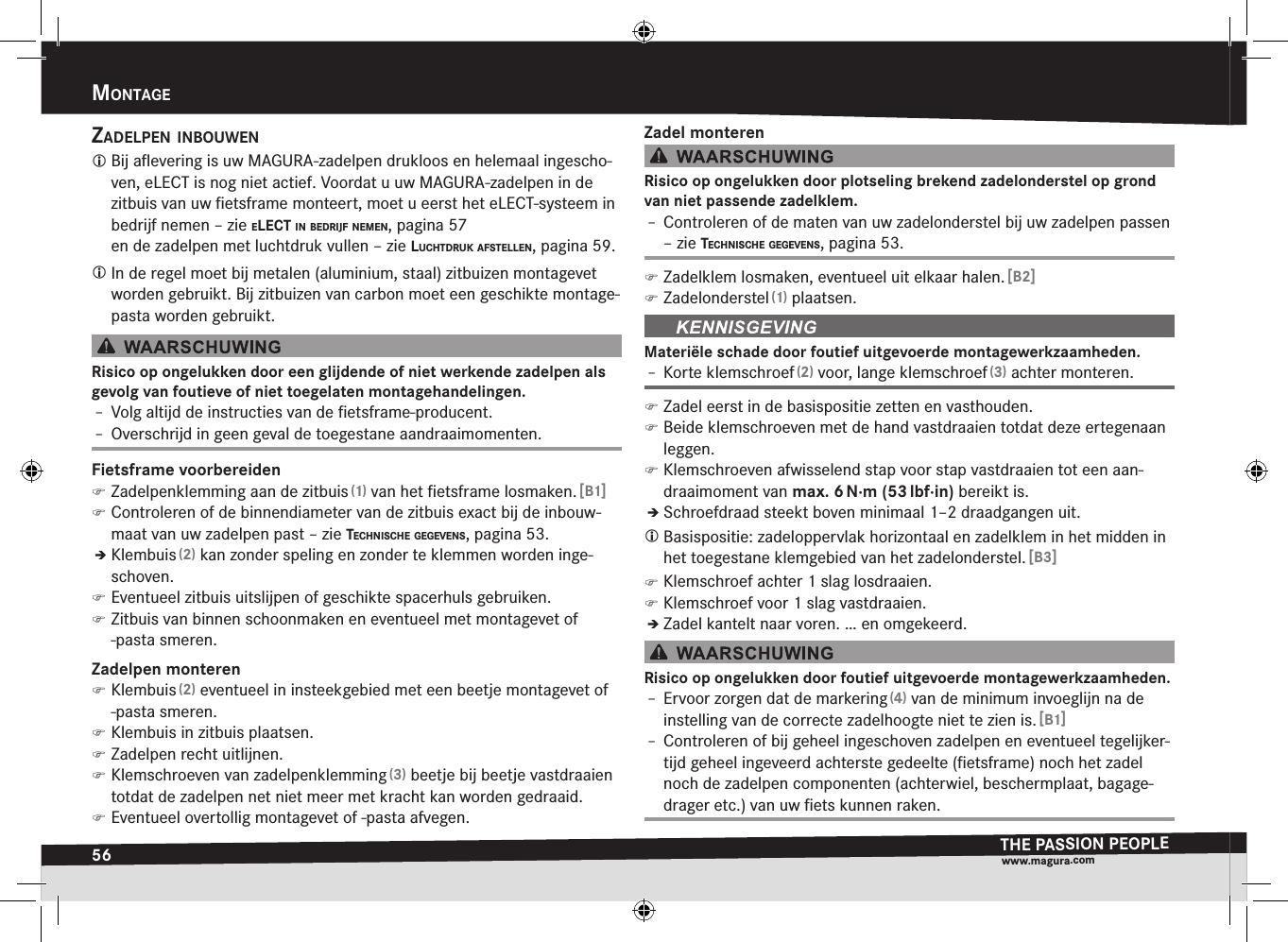 56mOntageTHE PASSION PEOPLEwww.magura.comMontagEzadelpen inBOuwen Bij aﬂevering is uw MAGURA-zadelpen drukloos en helemaal ingescho-ven, eLECT is nog niet actief. Voordat u uw MAGURA-zadelpen in de zitbuis van uw ﬁetsframe  monteert, moet u eerst het eLECT-systeem in bedrijf nemen –zie elect in Bedrijf nemen, pagina 57 en de zadelpen met luchtdruk vullen –zie lucHtdruk afstellen, pagina 59. In de regel moet bij metalen (aluminium, staal) zitbuizen montagevet worden gebruikt. Bij zitbuizen van carbon moet een geschikte montage-pasta worden gebruikt.Risico op ongelukken door een glijdende of niet werkende zadelpen als gevolg van foutieve of niet toegelaten montagehandelingen.Î– Volg altijd de instructies van de ﬁetsframe-producent.Î– Overschrijd in geen geval de toegestane aandraaimomenten.Fietsframe voorbereiden )Zadelpenklemming aan de zitbuis (1) van het ﬁetsframe losmaken. [B1] )Controleren of de binnendiameter van de zitbuis exact bij de inbouw-maat van uw zadelpen past –zie tecHniscHe gegevens, pagina 53.ÎÎKlembuis (2) kan zonder speling en zonder te klemmen worden inge-schoven. )Eventueel zitbuis uitslijpen of geschikte spacerhuls gebruiken. )Zitbuis van binnen schoonmaken en eventueel met montagevet of -pasta smeren.Zadelpen monteren )Klembuis (2) eventueel in insteekgebied met een beetje montagevet of -pasta smeren. )Klembuis in zitbuis plaatsen. )Zadelpen recht uitlijnen. )Klemschroeven van zadelpenklemming (3) beetje bij beetje vastdraaien totdat de zadelpen net niet meer met kracht kan worden gedraaid. )Eventueel overtollig montagevet of -pasta afvegen.Zadel monterenRisico op ongelukken door plotseling brekend zadelonderstel op grond van niet passende zadelklem.Î– Controleren of de maten van uw zadelonderstel bij uw zadelpen passen –zie tecHniscHe gegevens, pagina 53. )Zadelklem losmaken, eventueel uit elkaar halen. [B2] )Zadelonderstel (1) plaatsen.Materiële schade door foutief uitgevoerde montagewerkzaamheden.Î– Korte klemschroef (2) voor, lange klemschroef (3) achter monteren. )Zadel eerst in de basispositie zetten en vasthouden. )Beide klemschroeven met de hand vastdraaien totdat deze ertegenaan leggen. )Klemschroeven afwisselend stap voor stap vastdraaien tot een aan-draaimoment van max.6 N·m (53 lbf·in) bereikt is.ÎÎSchroefdraad steekt boven minimaal 1–2 draadgangen uit. Basispositie: zadeloppervlak horizontaal en zadelklem in het midden in het toegestane klemgebied van het zadelonderstel. [B3] )Klemschroef achter 1 slag losdraaien. )Klemschroef voor 1 slag vastdraaien.ÎÎZadel kantelt naar voren. … en omgekeerd.Risico op ongelukken door foutief uitgevoerde montagewerkzaamheden.Î– Ervoor zorgen dat de markering (4) van de minimum invoeglijn na de instelling van de correcte zadelhoogte niet te zien is. [B1]Î– Controleren of bij geheel ingeschoven zadelpen en eventueel tegelijker-tijd geheel ingeveerd achterste gedeelte (ﬁetsframe) noch het zadel noch de zadelpen componenten (achterwiel, beschermplaat, bagage-drager etc.) van uw ﬁets kunnen raken.