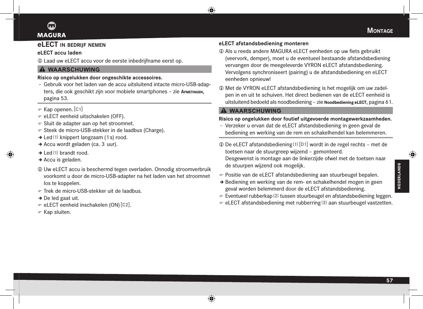 mOntage57NEDERLANDSeLECT in Bedrijf nemeneLECT accu laden Laad uw eLECT accu voor de eerste inbedrijfname eerst op.Risico op ongelukken door ongeschikte accessoires.Î– Gebruik voor het laden van de accu uitsluitend intacte micro-USB-adap-ters, die ook geschikt zijn voor mobiele smartphones –zie afmetingen, pagina 53. )Kap openen. [C1] )eLECT eenheid uitschakelen (OFF). )Sluit de adapter aan op het stroomnet. )Steek de micro-USB-stekker in de laadbus (Charge).ÎÎLed (1) knippert langzaam (1 s) rood.ÎÎAccu wordt geladen (ca. 3  uur).ÎÎLed (1) brandt rood.ÎÎAccu is geladen. Uw eLECT accu is beschermd tegen overladen. Onnodig stroomverbruik voorkomt u door de micro-USB-adapter na het laden van het stroomnet los te koppelen. )Trek de micro-USB-stekker uit de laadbus.ÎÎDe led gaat uit. )eLECT eenheid inschakelen (ON) [C2]. )Kap sluiten.eLECT afstandsbediening monteren Als u reeds andere MAGURA eLECT eenheden op uw ﬁets gebruikt (veervork, demper), moet u de eventueel bestaande afstandsbediening vervangen door de meegeleverde VYRON eLECT afstandsbediening. Vervolgens synchroniseert (pairing) u de afstandsbediening en eLECT eenheden opnieuw! Met de VYRON eLECT afstandsbediening is het mogelijk om uw zadel-pen in en uit te schuiven. Het direct bedienen van de eLECT eenheid is uitsluitend bedoeld als noodbediening –zie Noodbediening eLECT, pagina 61.Risico op ongelukken door foutief uitgevoerde montagewerkzaamheden.Î– Verzeker u ervan dat de eLECT afstandsbediening in geen geval de bediening en werking van de rem en schakelhendel kan belemmeren. De eLECT afstandsbediening (1) [D1] wordt in de regel rechts – met de toetsen naar de stuurgreep wijzend – gemonteerd.  Desgewenst is montage aan de linkerzijde ofwel met de toetsen naar de stuurpen wijzend ook mogelijk. )Positie van de eLECT afstandsbediening aan stuurbeugel bepalen.ÎÎBediening en werking van de rem- en schakelhendel mogen in geen geval worden belemmerd door de eLECT afstandsbediening. )Eventueel rubberkap (2) tussen stuurbeugel en afstandsbediening leggen. )eLECT afstandsbediening met rubberring (3) aan stuurbeugel vastzetten.
