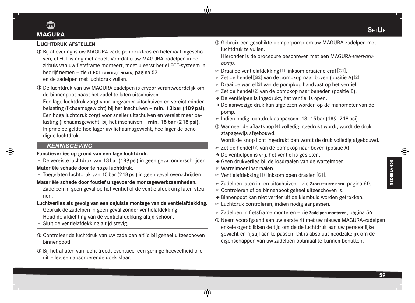 setup59NEDERLANDSsEtuplucHtdruk afstellen Bij aﬂevering is uw MAGURA-zadelpen drukloos en helemaal ingescho-ven, eLECT is nog niet actief. Voordat u uw MAGURA-zadelpen in de zitbuis van uw ﬁetsframe monteert, moet u eerst het eLECT-systeem in bedrijf nemen –zie elect in Bedrijf nemen, pagina 57 en de zadelpen met luchtdruk vullen. De luchtdruk van uw MAGURA-zadelpen is ervoor verantwoordelijk om de binnenpoot naast het zadel te laten uitschuiven. Een lage luchtdruk zorgt voor langzamer uitschuiven en vereist minder belasting (lichaamsgewicht) bij het inschuiven – min. 13 bar (189 psi).Een hoge luchtdruk zorgt voor sneller uitschuiven en vereist meer be-lasting (lichaamsgewicht) bij het inschuiven – min. 15 bar (218 psi).In principe geldt: hoe lager uw lichaamsgewicht, hoe lager de beno-digde luchtdruk.Functieverlies op grond van een lage luchtdruk.Î– De vereiste luchtdruk van 13 bar (189 psi) in geen geval onderschrijden.Materiële schade door te hoge luchtdruk.Î– Toegelaten luchtdruk van 15 bar (218 psi) in geen geval overschrijden.Materiële schade door foutief uitgevoerde montagewerkzaamheden.Î– Zadelpen in geen geval op het ventiel of de ventielafdekking laten steu-nen.Luchtverlies als gevolg van een onjuiste montage van de ventielafdekking.Î– Gebruik de zadelpen in geen geval zonder ventielafdekking.Î– Houd de afdichting van de ventielafdekking altijd schoon.Î– Sluit de ventielafdekking altijd stevig. Controleer de luchtdruk van uw zadelpen altijd bij geheel uitgeschoven binnenpoot! Bij het aﬂaten van lucht treedt eventueel een geringe hoeveelheid olie uit – leg een absorberende doek klaar. Gebruik een geschikte demperpomp om uw MAGURA-zadelpen met luchtdruk te vullen.  Hieronder is de procedure beschreven met een MAGURA-veervork-pomp. )Draai de ventielafdekking (1) linksom draaiend eraf [G1]. )Zet de hendel [G2] van de pompkop naar boven (positie A) (2). )Draai de wartel (3) van de pompkop handvast op het ventiel. )Zet de hendel (2) van de pompkop naar beneden (positie B).ÎÎDe ventielpen is ingedrukt, het ventiel is open.ÎÎDe aanwezige druk kan afgelezen worden op de manometer van de pomp. )Indien nodig luchtdruk aanpassen: 13–15 bar (189–218 psi). Wanneer de aﬂaatknop (4) volledig ingedrukt wordt, wordt de druk stapsgewijs afgebouwd. Wordt de knop licht ingedrukt dan wordt de druk volledig afgebouwd. )Zet de hendel (2) van de pompkop naar boven (positie A).ÎÎDe ventielpen is vrij, het ventiel is gesloten.ÎÎGeen drukverlies bij de losdraaien van de wartelmoer. )Wartelmoer losdraaien. )Ventielafdekking (1) linksom open draaien [G1]. )Zadelpen laten in- en uitschuiven –zie zadelpen Bedienen, pagina 60. )Controleren of de binnenpoot geheel uitgeschoven is.ÎÎBinnenpoot kan niet verder uit de klembuis worden getrokken. )Luchtdruk controleren, indien nodig aanpassen. )Zadelpen in ﬁetsframe monteren –zie Zadelpen monteren, pagina 56. Neem voorafgaand aan uw eerste rit met uw nieuwe MAGURA-zadelpen enkele ogenblikken de tijd om de de luchtdruk aan uw persoonlijke gewicht en rijstijl aan te passen. Dit is absoluut noodzakelijk om de eigenschappen van uw zadelpen optimaal te kunnen benutten.
