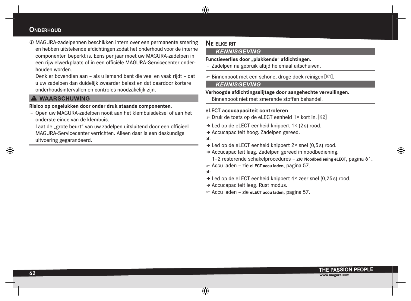 62OnderHOudTHE PASSION PEOPLEwww.magura.comonDErhouD MAGURA-zadelpennen beschikken intern over een permanente smering en hebben uitstekende afdichtingen zodat het onderhoud voor de interne componenten beperkt is. Eens per jaar moet uw MAGURA-zadelpen in een rijwielwerkplaats of in een oﬃciële MAGURA-Servicecenter onder-houden worden. Denk er bovendien aan – als u iemand bent die veel en vaak rijdt – dat u uw zadelpen dan duidelijk zwaarder belast en dat daardoor kortere onderhoudsintervallen en controles noodzakelijk zijn.Risico op ongelukken door onder druk staande componenten.Î– Open uw MAGURA-zadelpen nooit aan het klembuisdeksel of aan het onderste einde van de klembuis. Laat de „grote beurt“ van uw zadelpen uitsluitend door een oﬃcieel MAGURA-Servicecenter verrichten. Alleen daar is een deskundige uitvoering gegarandeerd.ne elke ritFunctieverlies door „plakkende“ afdichtingen.Î– Zadelpen na gebruik altijd helemaal uitschuiven. )Binnenpoot met een schone, droge doek reinigen [K1].Verhoogde afdichtingsslijtage door aangehechte vervuilingen.Î– Binnenpoot niet met smerende stoﬀen behandel.eLECT accucapaciteit controleren )Druk de toets op de eLECT eenheid 1× kort in. [K2]ÎÎLed op de eLECT eenheid knippert 1× (2 s) rood.ÎÎAccucapaciteit hoog. Zadelpen gereed.of:ÎÎLed op de eLECT eenheid knippert 2× snel (0,5 s) rood.ÎÎAccucapaciteit laag. Zadelpen gereed in noodbediening.  1–2 resterende schakelprocedures –zie Noodbediening eLECT, pagina 61. )Accu laden –zie eLECT accu laden, pagina 57.of:ÎÎLed op de eLECT eenheid knippert 4× zeer snel (0,25 s) rood.ÎÎAccucapaciteit leeg. Rust modus. )Accu laden –zie eLECT accu laden, pagina 57.