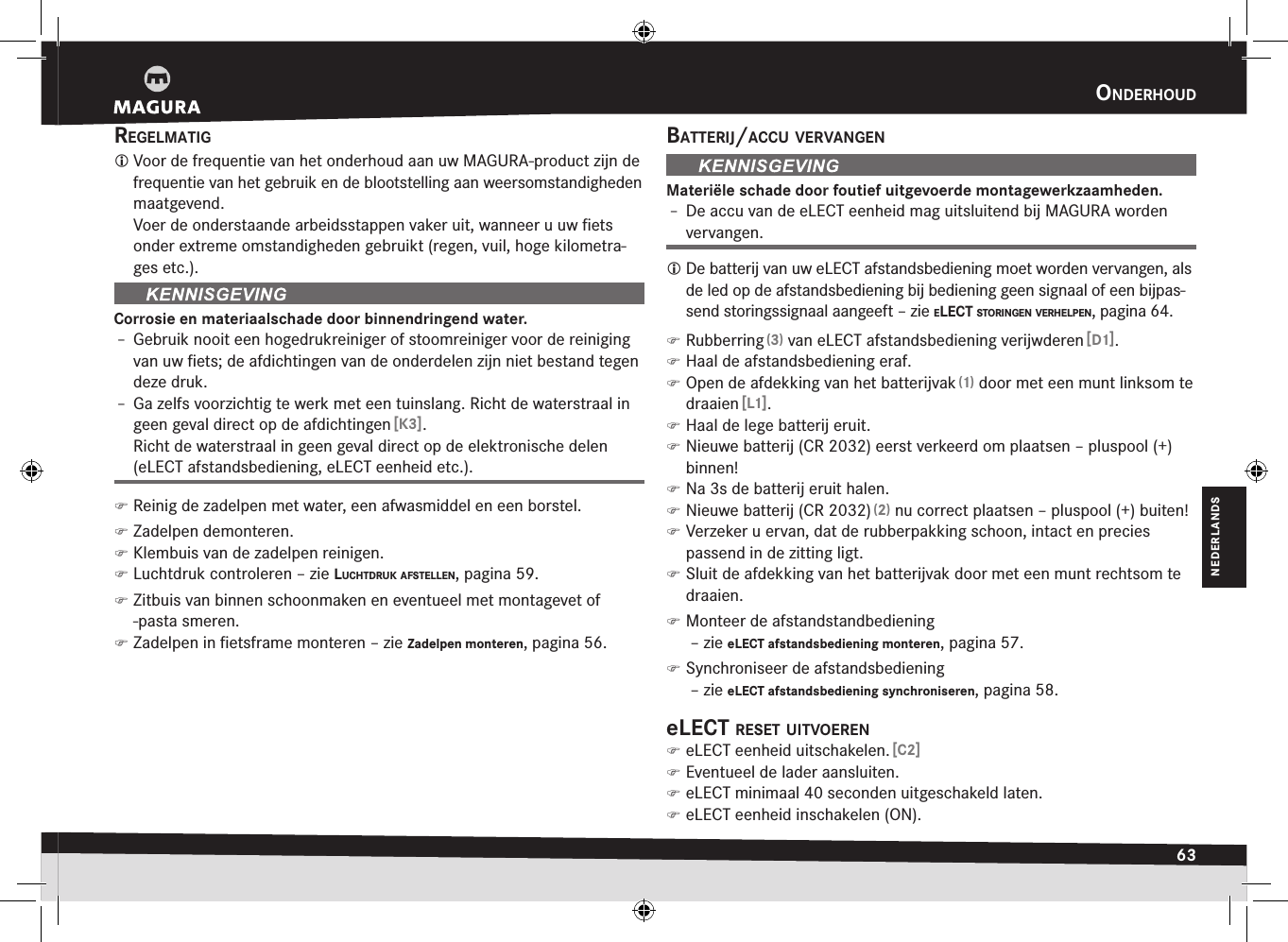 OnderHOud63NEDERLANDSregelmatig Voor de frequentie van het onderhoud aan uw MAGURA-product zijn de frequentie van het gebruik en de blootstelling aan weersomstandigheden maatgevend. Voer de onderstaande arbeidsstappen vaker uit, wanneer u uw ﬁets onder extreme omstandigheden gebruikt (regen, vuil, hoge kilometra-ges etc.).Corrosie en materiaalschade door binnendringend water.Î– Gebruik nooit een hogedrukreiniger of stoomreiniger voor de reiniging van uw ﬁets; de afdichtingen van de onderdelen zijn niet bestand tegen deze druk.Î– Ga zelfs voorzichtig te werk met een tuinslang. Richt de waterstraal in geen geval direct op de afdichtingen [K3]. Richt de waterstraal in geen geval direct op de elektronische delen (eLECT afstandsbediening, eLECT eenheid etc.). )Reinig de zadelpen met water, een afwasmiddel en een borstel. )Zadelpen demonteren. )Klembuis van de zadelpen reinigen. )Luchtdruk controleren –zie lucHtdruk afstellen, pagina 59. )Zitbuis van binnen schoonmaken en eventueel met montagevet of -pasta smeren. )Zadelpen in ﬁetsframe monteren –zie Zadelpen monteren, pagina 56.Batterij/accu vervangenMateriële schade door foutief uitgevoerde montagewerkzaamheden.Î– De accu van de eLECT eenheid mag uitsluitend bij MAGURA worden vervangen. De batterij van uw eLECT afstandsbediening moet worden vervangen, als de led op de afstandsbediening bij bediening geen signaal of een bijpas-send storingssignaal aangeeft –zie elect stOringen verHelpen, pagina 64. )Rubberring (3) van eLECT afstandsbediening verijwderen [D1]. )Haal de afstandsbediening eraf. )Open de afdekking van het batterijvak (1) door met een munt linksom te draaien [L1]. )Haal de lege batterij eruit. )Nieuwe batterij (CR 2032) eerst verkeerd om plaatsen – pluspool (+) binnen! )Na 3s de batterij eruit halen. )Nieuwe batterij (CR 2032) (2) nu correct plaatsen – pluspool (+) buiten! )Verzeker u ervan, dat de rubberpakking schoon, intact en precies  passend in de zitting ligt. )Sluit de afdekking van het batterijvak door met een munt rechtsom te draaien. )Monteer de afstandstandbediening  –zie eLECT afstandsbediening monteren, pagina 57. )Synchroniseer de afstandsbediening  –zie eLECT afstandsbediening synchroniseren, pagina 58.elect reset uitvOeren )eLECT eenheid uitschakelen. [C2] )Eventueel de lader aansluiten. )eLECT minimaal 40seconden uitgeschakeld laten. )eLECT eenheid inschakelen (ON).