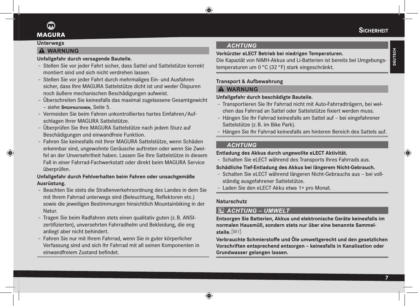 DEUTSCHsicHerHeit7UnterwegsUnfallgefahr durch versagende Bauteile.Î– Stellen Sie vor jeder Fahrt sicher, dass Sattel und Sattelstütze korrekt montiert sind und sich nicht verdrehen lassen.Î– Stellen Sie vor jeder Fahrt durch mehrmaliges Ein- und Ausfahren  sicher, dass Ihre MAGURA Sattelstütze dicht ist und weder Ölspuren noch äußere mechanischen Beschädigungen aufweist.Î– Überschreiten Sie keinesfalls das maximal zugelassene Gesamtgewicht –siehe spezifikatiOnen, Seite5.Î– Vermeiden Sie beim Fahren unkontrolliertes hartes Einfahren/Auf-schlagen Ihrer MAGURA Sattelstütze.Î– Überprüfen Sie Ihre MAGURA Sattelstütze nach jedem Sturz auf  Beschädigungen und einwandfreie Funktion.Î– Fahren Sie keinesfalls mit Ihrer MAGURA Sattelstütze, wenn Schäden erkennbar sind, ungewohnte Geräusche auftreten oder wenn Sie Zwei-fel an der Unversehrtheit haben. Lassen Sie Ihre Sattelstütze in diesem Fall in einer Fahrrad-Fachwerkstatt oder direkt beim MAGURA Service überprüfen.Unfallgefahr durch Fehlverhalten beim Fahren oder unsachgemäße  Ausrüstung.Î– Beachten Sie stets die Straßenverkehrsordnung des Landes in dem Sie mit Ihrem Fahrrad unterwegs sind (Beleuchtung, Reﬂektoren etc.) sowie die jeweiligen Bestimmungen  hinsichtlich Mountainbiking in der Natur.Î– Tragen Sie beim Radfahren stets einen qualitativ guten (z. B. ANSI-zertiﬁzierten), unversehrten Fahrradhelm und Bekleidung, die eng anliegt aber nicht behindert.Î– Fahren Sie nur mit Ihrem Fahrrad, wenn Sie in guter körperlicher  Verfassung sind und sich Ihr Fahrrad mit all seinen Komponenten in einwandfreiem Zustand beﬁndet.Verkürzter eLECT Betrieb bei niedrigen Temperaturen.Die Kapaziät von NiMH-Akkus und Li-Batterien ist bereits bei Umgebungs-temperaturen um 0 °C (32 °F) stark eingeschränkt.Transport &amp; AufbewahrungUnfallgefahr durch beschädigte Bauteile.Î– Transportieren Sie Ihr Fahrrad nicht mit Auto-Fahrradträgern, bei wel-chen das Fahrrad an Sattel oder Sattelstütze ﬁxiert werden muss.Î– Hängen Sie Ihr Fahrrad keinesfalls am Sattel auf – bei eingefahrener Sattelstütze (z. B. im Bike Park).Î– Hängen Sie Ihr Fahrrad keinesfalls am hinteren Bereich des Sattels auf.Entladung des Akkus durch ungewollte eLECT Aktivität.Î– Schalten Sie eLECT während des Transports Ihres Fahrrads aus.Schädliche Tief-Entladung des Akkus bei längerem Nicht-Gebrauch.Î– Schalten Sie eLECT während längeren Nicht-Gebrauchs aus – bei voll-ständig ausgefahrener Sattelstütze.Î– Laden Sie den eLECT Akku etwa 1× pro Monat.NaturschutzEntsorgen Sie Batterien, Akkus und elektronische Geräte keinesfalls im normalen Hausmüll, sondern stets nur über eine benannte Sammel-stelle. [M1]Verbrauchte Schmierstoﬀe und Öle umweltgerecht und den gesetzlichen Vorschriften entsprechend entsorgen – keinesfalls in Kanalisation oder Grundwasser gelangen lassen.