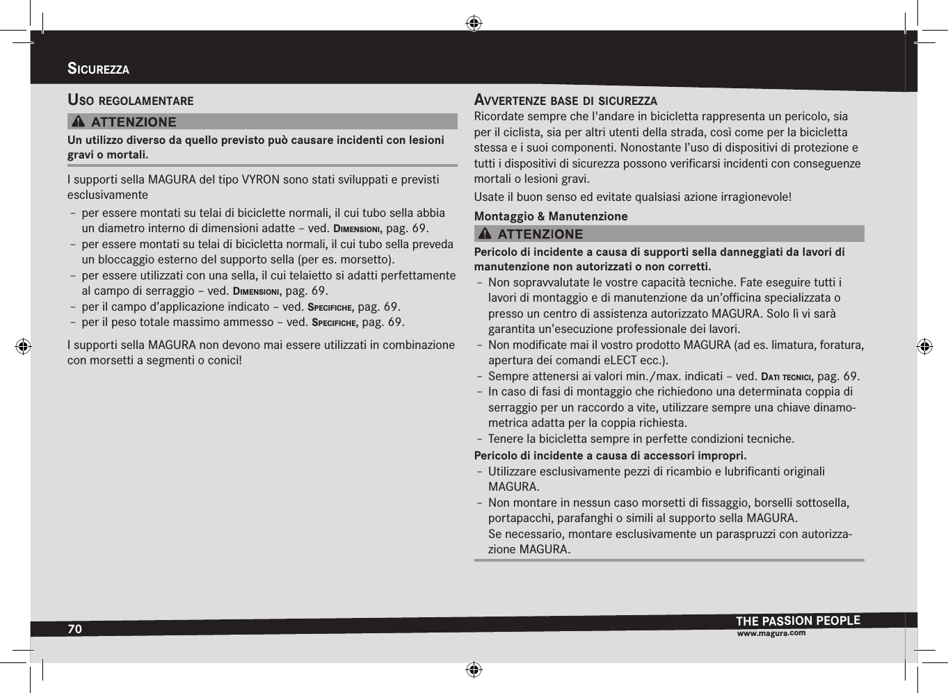 70sicurezzaTHE PASSION PEOPLEwww.magura.comsicurEzzausO regOlamentareUn utilizzo diverso da quello previsto può causare incidenti con lesioni gravi o mortali.I supporti sella MAGURA del tipo VYRON sono stati sviluppati e previsti esclusivamenteÎ– per essere montati su telai di biciclette normali, il cui tubo sella abbia un diametro interno di dimensioni adatte –ved. dimensiOni, pag.69.Î– per essere montati su telai di bicicletta normali, il cui tubo sella preveda un bloccaggio esterno del supporto sella (per es. morsetto).Î– per essere utilizzati con una sella, il cui telaietto si adatti perfettamente al campo di serraggio –ved. dimensiOni, pag.69.Î– per il campo d’applicazione indicato –ved. specificHe, pag.69.Î– per il peso totale massimo ammesso –ved. specificHe, pag.69.I supporti sella MAGURA non devono mai essere utilizzati in combinazione con morsetti a segmenti o conici!avvertenze Base di sicurezzaRicordate sempre che l&apos;andare in bicicletta rappresenta un pericolo, sia per il ciclista, sia per altri utenti della strada, così come per la bicicletta stessa e i suoi componenti. Nonostante l’uso di dispositivi di protezione e tutti i dispositivi di sicurezza possono veriﬁcarsi incidenti con conseguenze mortali o lesioni gravi.Usate il buon senso ed evitate qualsiasi azione irragionevole!Montaggio &amp; ManutenzionePericolo di incidente a causa di supporti sella danneggiati da lavori di manutenzione non autorizzati o non corretti.Î– Non sopravvalutate le vostre capacità tecniche. Fate eseguire tutti i lavori di montaggio e di manutenzione da un’oﬃcina specializzata o presso un centro di assistenza autorizzato MAGURA. Solo lì vi sarà garantita un’esecuzione professionale dei lavori.Î– Non modiﬁcate mai il vostro prodotto MAGURA (ad es. limatura, foratura, apertura dei comandi eLECT ecc.).Î– Sempre attenersi ai valori min./max. indicati –ved. dati tecnici, pag.69.Î– In caso di fasi di montaggio che richiedono una determinata coppia di serraggio per un raccordo a vite, utilizzare sempre una chiave dinamo-metrica adatta per la coppia richiesta.Î– Tenere la bicicletta sempre in perfette condizioni tecniche.Pericolo di incidente a causa di accessori impropri.Î– Utilizzare esclusivamente pezzi di ricambio e lubriﬁcanti originali  MAGURA.Î– Non montare in nessun caso morsetti di ﬁssaggio, borselli sottosella, portapacchi, parafanghi o simili al supporto sella MAGURA. Se necessario, montare esclusivamente un paraspruzzi con autorizza-zione MAGURA.