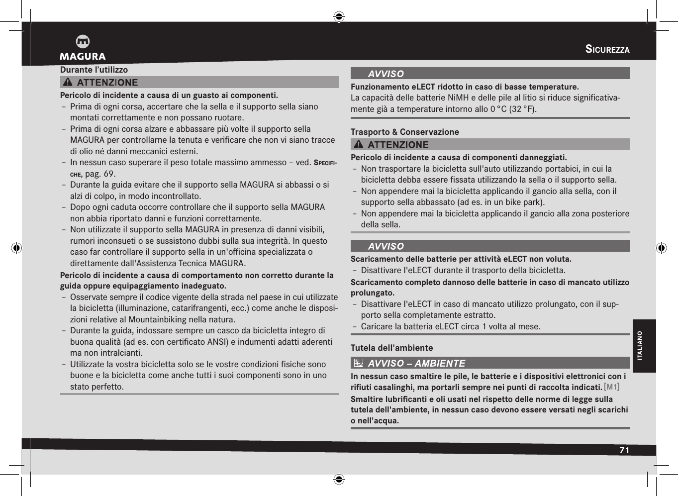 sicurezza71ITALIANODurante l’utilizzoPericolo di incidente a causa di un guasto ai componenti.Î– Prima di ogni corsa, accertare che la sella e il supporto sella siano montati correttamente e non possano ruotare.Î– Prima di ogni corsa alzare e abbassare più volte il supporto sella  MAGURA per controllarne la tenuta e veriﬁcare che non vi siano tracce di olio né danni meccanici esterni.Î– In nessun caso superare il peso totale massimo ammesso –ved. specifi-cHe, pag.69.Î– Durante la guida evitare che il supporto sella MAGURA si abbassi o si alzi di colpo, in modo incontrollato.Î– Dopo ogni caduta occorre controllare che il supporto sella MAGURA non abbia riportato danni e funzioni correttamente.Î– Non utilizzate il supporto sella MAGURA in presenza di danni visibili, rumori inconsueti o se sussistono dubbi sulla sua integrità. In questo caso far controllare il supporto sella in un&apos;oﬃcina specializzata o  direttamente dall&apos;Assistenza Tecnica MAGURA.Pericolo di incidente a causa di comportamento non corretto durante la guida oppure equipaggiamento inadeguato.Î– Osservate sempre il codice vigente della strada nel paese in cui utilizzate la bicicletta (illuminazione, catarifrangenti, ecc.) come anche le disposi-zioni relative al Mountainbiking nella natura.Î– Durante la guida, indossare sempre un casco da bicicletta integro di buona qualità (ad es. con certiﬁcato ANSI) e indumenti adatti aderenti ma non intralcianti.Î– Utilizzate la vostra bicicletta solo se le vostre condizioni ﬁsiche sono buone e la bicicletta come anche tutti i suoi componenti sono in uno stato perfetto.Funzionamento eLECT ridotto in caso di basse temperature.La capacità delle batterie NiMH e delle pile al litio si riduce signiﬁcativa-mente già a temperature intorno allo 0 °C (32 °F).Trasporto &amp; ConservazionePericolo di incidente a causa di componenti danneggiati.Î– Non trasportare la bicicletta sull&apos;auto utilizzando portabici, in cui la bicicletta debba essere ﬁssata utilizzando la sella o il supporto sella.Î– Non appendere mai la bicicletta applicando il gancio alla sella, con il supporto sella abbassato (ad es. in un bike park).Î– Non appendere mai la bicicletta applicando il gancio alla zona posteriore della sella.Scaricamento delle batterie per attività eLECT non voluta.Î– Disattivare l&apos;eLECT durante il trasporto della bicicletta.Scaricamento completo dannoso delle batterie in caso di mancato utilizzo prolungato.Î– Disattivare l&apos;eLECT in caso di mancato utilizzo prolungato, con il sup-porto sella completamente estratto.Î– Caricare la batteria eLECT circa 1 volta al mese.Tutela dell&apos;ambienteIn nessun caso smaltire le pile, le batterie e i dispositivi elettronici con i riﬁuti casalinghi, ma portarli sempre nei punti di raccolta indicati. [M1]Smaltire lubriﬁcanti e oli usati nel rispetto delle norme di legge sulla  tutela dell&apos;ambiente, in nessun caso devono essere versati negli scarichi o nell&apos;acqua.