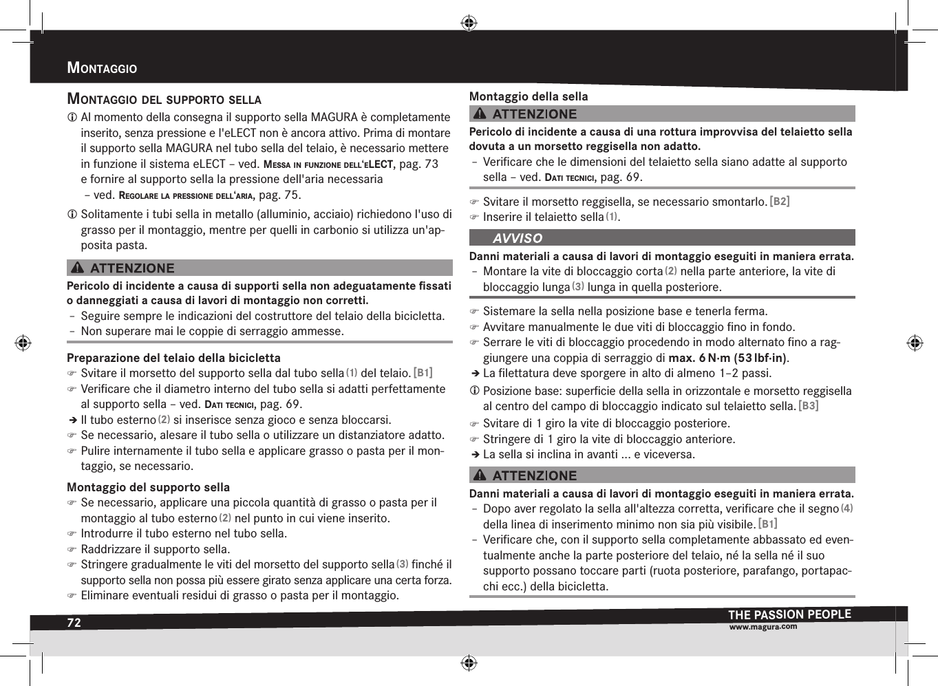 72mOntaggiOTHE PASSION PEOPLEwww.magura.comMontaggiomOntaggiO del suppOrtO sella Al momento della consegna il supporto sella MAGURA è completamente inserito, senza pressione e l&apos;eLECT non è ancora attivo. Prima di montare il supporto sella MAGURA nel tubo sella del telaio, è necessario mettere in funzione il sistema eLECT –ved. messa in funziOne dell‘elect, pag.73 e fornire al supporto sella la pressione dell&apos;aria necessaria  –ved. regOlare la pressiOne dell‘aria, pag.75. Solitamente i tubi sella in metallo (alluminio, acciaio) richiedono l&apos;uso di grasso per il montaggio, mentre per quelli in carbonio si utilizza un&apos;ap-posita pasta.Pericolo di incidente a causa di supporti sella non adeguatamente ﬁssati o danneggiati a causa di lavori di montaggio non corretti.Î– Seguire sempre le indicazioni del costruttore del telaio della bicicletta.Î– Non superare mai le coppie di serraggio ammesse.Preparazione del telaio della bicicletta )Svitare il morsetto del supporto sella dal tubo sella (1) del telaio. [B1] )Veriﬁcare che il diametro interno del tubo sella si adatti perfettamente al supporto sella –ved. dati tecnici, pag.69.ÎÎIl tubo esterno (2) si inserisce senza gioco e senza bloccarsi. )Se necessario, alesare il tubo sella o utilizzare un distanziatore adatto. )Pulire internamente il tubo sella e applicare grasso o pasta per il mon-taggio, se necessario.Montaggio del supporto sella )Se necessario, applicare una piccola quantità di grasso o pasta per il montaggio al tubo esterno (2) nel punto in cui viene inserito. )Introdurre il tubo esterno nel tubo sella. )Raddrizzare il supporto sella. )Stringere gradualmente le viti del morsetto del supporto sella (3) ﬁnché il supporto sella non possa più essere girato senza applicare una certa forza. )Eliminare eventuali residui di grasso o pasta per il montaggio.Montaggio della sellaPericolo di incidente a causa di una rottura improvvisa del telaietto sella dovuta a un morsetto reggisella non adatto.Î– Veriﬁcare che le dimensioni del telaietto sella siano adatte al supporto sella –ved. dati tecnici, pag.69. )Svitare il morsetto reggisella, se necessario smontarlo. [B2] )Inserire il telaietto sella (1).Danni materiali a causa di lavori di montaggio eseguiti in maniera errata.Î– Montare la vite di bloccaggio corta (2) nella parte anteriore, la vite di bloccaggio lunga (3) lunga in quella posteriore. )Sistemare la sella nella posizione base e tenerla ferma. )Avvitare manualmente le due viti di bloccaggio ﬁno in fondo. )Serrare le viti di bloccaggio procedendo in modo alternato ﬁno a rag-giungere una coppia di serraggio di max.6 N·m (53 lbf·in).ÎÎLa ﬁlettatura deve sporgere in alto di almeno 1–2 passi. Posizione base: superﬁcie della sella in orizzontale e morsetto reggisella al centro del campo di bloccaggio indicato sul telaietto sella. [B3] )Svitare di 1 giro la vite di bloccaggio posteriore. )Stringere di 1 giro la vite di bloccaggio anteriore.ÎÎLa sella si inclina in avanti ... e viceversa.Danni materiali a causa di lavori di montaggio eseguiti in maniera errata.Î– Dopo aver regolato la sella all&apos;altezza corretta, veriﬁcare che il segno (4) della linea di inserimento minimo non sia più visibile. [B1]Î– Veriﬁcare che, con il supporto sella completamente abbassato ed even-tualmente anche la parte posteriore del telaio, né la sella né il suo supporto possano toccare parti (ruota posteriore, parafango, portapac-chi ecc.) della bicicletta.