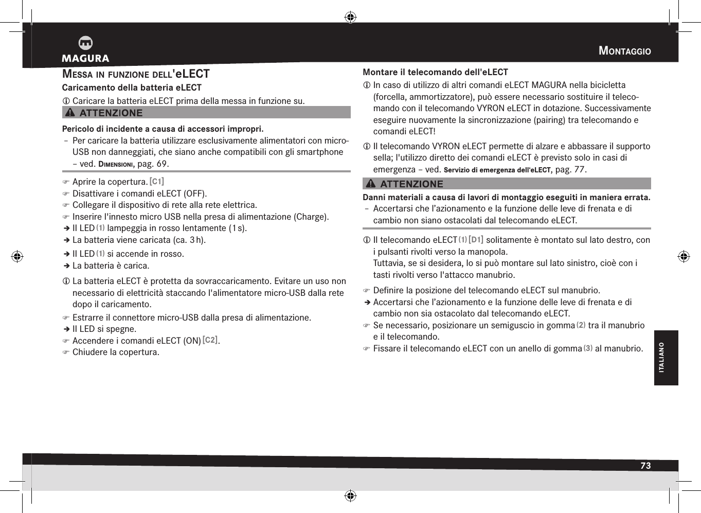 mOntaggiO73ITALIANOmessa in funziOne dell&apos;electCaricamento della batteria eLECT Caricare la batteria eLECT prima della messa in funzione su.Pericolo di incidente a causa di accessori impropri.Î– Per caricare la batteria utilizzare esclusivamente alimentatori con micro-USB non danneggiati, che siano anche compatibili con gli smartphone –ved. dimensiOni, pag.69. )Aprire la copertura. [C1] )Disattivare i comandi eLECT (OFF). )Collegare il dispositivo di rete alla rete elettrica. )Inserire l&apos;innesto micro USB nella presa di alimentazione (Charge).ÎÎIl LED (1) lampeggia in rosso lentamente (1 s).ÎÎLa batteria viene caricata (ca. 3 h).ÎÎIl LED (1) si accende in rosso.ÎÎLa batteria è carica. La batteria eLECT è protetta da sovraccaricamento. Evitare un uso non necessario di elettricità staccando l&apos;alimentatore micro-USB dalla rete dopo il caricamento. )Estrarre il connettore micro-USB dalla presa di alimentazione.ÎÎIl LED si spegne. )Accendere i comandi eLECT (ON) [C2]. )Chiudere la copertura.Montare il telecomando dell&apos;eLECT In caso di utilizzo di altri comandi eLECT MAGURA nella bicicletta ( forcella, ammortizzatore), può essere necessario sostituire il teleco-mando con il telecomando VYRON eLECT in dotazione. Successivamente eseguire nuovamente la sincronizzazione (pairing) tra telecomando e comandi eLECT! Il telecomando VYRON eLECT permette di alzare e abbassare il supporto sella; l&apos;utilizzo diretto dei comandi eLECT è previsto solo in casi di emergenza –ved. Servizio di emergenza dell‘eLECT, pag.77.Danni materiali a causa di lavori di montaggio eseguiti in maniera errata.Î– Accertarsi che l’azionamento e la funzione delle leve di frenata e di cambio non siano ostacolati dal telecomando eLECT. Il telecomando eLECT (1) [D1] solitamente è montato sul lato destro, con i pulsanti rivolti verso la manopola.  Tuttavia, se si desidera, lo si può montare sul lato sinistro, cioè con i tasti rivolti verso l&apos;attacco manubrio. )Deﬁnire la posizione del telecomando eLECT sul manubrio.ÎÎAccertarsi che l’azionamento e la funzione delle leve di frenata e di cambio non sia ostacolato dal telecomando eLECT. )Se necessario, posizionare un semiguscio in gomma (2) tra il manubrio e il telecomando. )Fissare il telecomando eLECT con un anello di gomma (3) al manubrio.