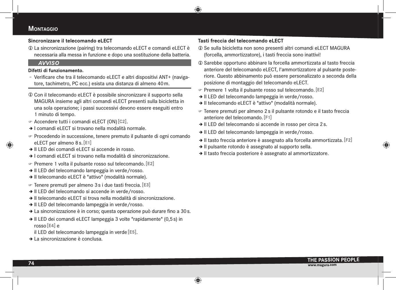 74mOntaggiOTHE PASSION PEOPLEwww.magura.comSincronizzare il telecomando eLECT La sincronizzazione (pairing) tra telecomando eLECT e comandi eLECT è necessaria alla messa in funzione e dopo una sostituzione della batteria.Difetti di funzionamento.Î– Veriﬁcare che tra il telecomando eLECT e altri dispositivi ANT+ (naviga-tore, tachimetro, PC ecc.) esista una distanza di almeno 40 m. Con il telecomando eLECT è possibile sincronizzare il supporto sella MAGURA insieme agli altri comandi eLECT presenti sulla bicicletta in una sola operazione; i passi successivi devono essere eseguiti entro 1minuto di tempo. )Accendere tutti i comandi eLECT (ON) [C2].ÎÎI comandi eLECT si trovano nella modalità normale. )Procedendo in successione, tenere premuto il pulsante di ogni comando eLECT per almeno 8 s. [E1]ÎÎIl LED dei comandi eLECT si accende in rosso.ÎÎI comandi eLECT si trovano nella modalità di sincronizzazione. )Premere 1 volta il pulsante rosso sul telecomando. [E2]ÎÎIl LED del telecomando lampeggia in verde/rosso.ÎÎIl telecomando eLECT è &quot;attivo&quot; (modalità normale). )Tenere premuti per almeno 3 s i due tasti freccia. [E3]ÎÎIl LED del telecomando si accende in verde/rosso.ÎÎIl telecomando eLECT si trova nella modalità di sincronizzazione.ÎÎIl LED del telecomando lampeggia in verde/rosso.ÎÎLa sincronizzazione è in corso; questa operazione può durare ﬁno a 30 s.ÎÎIl LED dei comandi eLECT lampeggia 3 volte &quot;rapidamente&quot; (0,5 s) in rosso [E4] e il LED del telecomando lampeggia in verde [E5].ÎÎLa sincronizzazione è conclusa.Tasti freccia del telecomando eLECT Se sulla bicicletta non sono presenti altri comandi eLECT MAGURA (forcella, ammortizzatore), i tasti freccia sono inattivi! Sarebbe opportuno abbinare la forcella ammortizzata al tasto freccia anteriore del telecomando eLECT, l&apos;ammortizzatore al pulsante poste-riore. Questo abbinamento può essere personalizzato a seconda della posizione di montaggio del telecomando eLECT. )Premere 1 volta il pulsante rosso sul telecomando. [E2]ÎÎIl LED del telecomando lampeggia in verde/rosso.ÎÎIl telecomando eLECT è &quot;attivo&quot; (modalità normale). )Tenere premuti per almeno 2 s il pulsante rotondo e il tasto freccia anteriore del telecomando. [F1]ÎÎIl LED del telecomando si accende in rosso per circa 2 s.ÎÎIl LED del telecomando lampeggia in verde/rosso.ÎÎIl tasto freccia anteriore è assegnato alla forcella ammortizzata. [F2]ÎÎIl pulsante rotondo è assegnato al supporto sella.ÎÎIl tasto freccia posteriore è assegnato al ammortizzatore.
