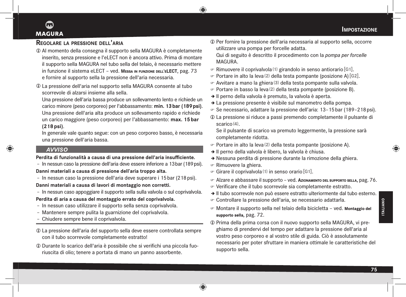 impOstaziOne75ITALIANOiMpostazionEregOlare la pressiOne dell&apos;aria Al momento della consegna il supporto sella MAGURA è completamente inserito, senza pressione e l&apos;eLECT non è ancora attivo. Prima di montare il supporto sella MAGURA nel tubo sella del telaio, è necessario mettere in funzione il sistema eLECT –ved. messa in funziOne dell‘elect, pag.73 e fornire al supporto sella la pressione dell&apos;aria necessaria. La pressione dell&apos;aria nel supporto sella MAGURA consente al tubo scorrevole di alzarsi insieme alla sella. Una pressione dell&apos;aria bassa produce un sollevamento lento e richiede un carico minore (peso corporeo) per l&apos;abbassamento: min. 13 bar (189 psi).Una pressione dell&apos;aria alta produce un sollevamento rapido e richiede un carico maggiore (peso corporeo) per l&apos;abbassamento: max. 15 bar (218 psi).In generale vale quanto segue: con un peso corporeo basso, è necessaria una pressione dell&apos;aria bassa.Perdita di funzionalità a causa di una pressione dell&apos;aria insuﬃciente.Î– In nessun caso la pressione dell&apos;aria deve essere inferiore a 13 bar (189 psi).Danni materiali a causa di pressione dell’aria troppo alta.Î– In nessun caso la pressione dell&apos;aria deve superare i 15 bar (218 psi).Danni materiali a causa di lavori di montaggio non corretti.Î– In nessun caso appoggiare il supporto sella sulla valvola o sul coprivalvola.Perdita di aria a causa del montaggio errato del coprivalvola.Î– In nessun caso utilizzare il supporto sella senza coprivalvola.Î– Mantenere sempre pulita la guarnizione del coprivalvola.Î– Chiudere sempre bene il coprivalvola. La pressione dell&apos;aria del supporto sella deve essere controllata sempre con il tubo scorrevole completamente estratto! Durante lo scarico dell&apos;aria è possibile che si veriﬁchi una piccola fuo-riuscita di olio; tenere a portata di mano un panno assorbente. Per fornire la pressione dell&apos;aria necessaria al supporto sella, occorre utilizzare una pompa per forcelle adatta.  Qui di seguito è descritto il procedimento con la pompa per forcelle MAGURA. )Rimuovere il coprivalvola (1) girandolo in senso antiorario [G1]. )Portare in alto la leva (2) della testa pompante (posizione A) [G2]. )Avvitare a mano la ghiera (3) della testa pompante sulla valvola. )Portare in basso la leva (2) della testa pompante (posizione B).ÎÎIl perno della valvola è premuto, la valvola è aperta.ÎÎLa pressione presente è visibile sul manometro della pompa. )Se necessario, adattare la pressione dell’aria: 13–15 bar (189–218 psi). La pressione si riduce a passi premendo completamente il pulsante di scarico (4).Se il pulsante di scarico va premuto leggermente, la pressione sarà completamente ridotta. )Portare in alto la leva (2) della testa pompante (posizione A).ÎÎIl perno della valvola è libero, la valvola è chiusa.ÎÎNessuna perdita di pressione durante la rimozione della ghiera. )Rimuovere la ghiera. )Girare il coprivalvola (1) in senso orario [G1]. )Alzare e abbassare il supporto –ved. aziOnamentO del suppOrtO sella, pag.76. )Veriﬁcare che il tubo scorrevole sia completamente estratto.ÎÎIl tubo scorrevole non può essere estratto ulteriormente dal tubo esterno. )Controllare la pressione dell&apos;aria, se necessario adattarla. )Montare il supporto sella nel telaio della bicicletta –ved. Montaggio del supporto sella, pag.72. Prima della prima corsa con il nuovo supporto sella MAGURA, vi pre-ghiamo di prendervi del tempo per adattare la pressione dell&apos;aria al vostro peso corporeo e al vostro stile di guida. Ciò è assolutamente necessario per poter sfruttare in maniera ottimale le caratteristiche del supporto sella.