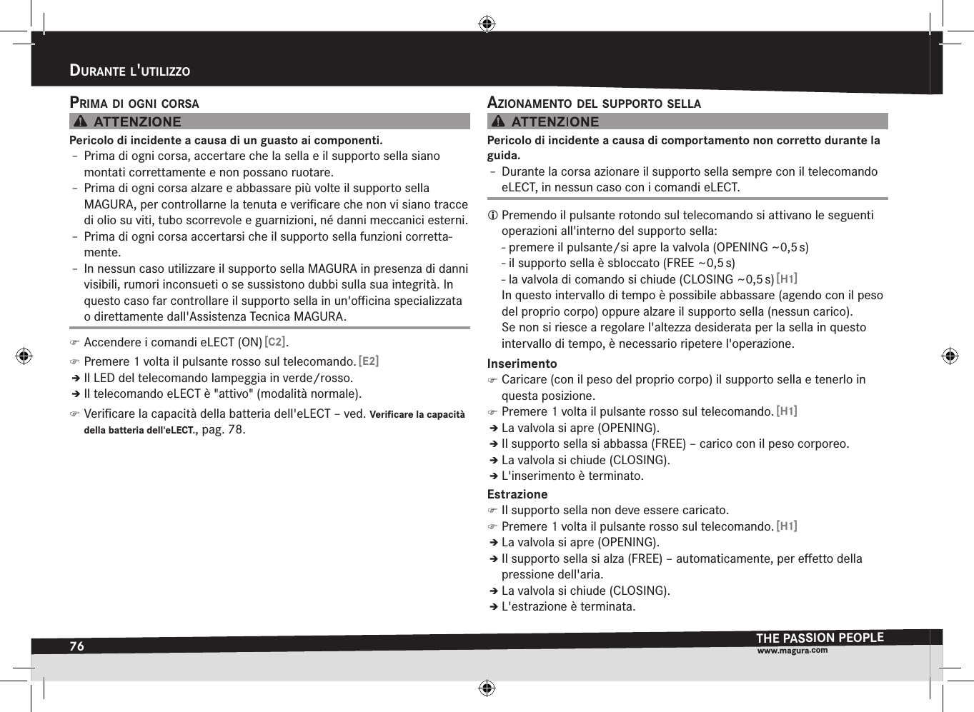 76durante l&apos;utilizzOTHE PASSION PEOPLEwww.magura.comDurantE l&apos;utilizzoprima di Ogni cOrsaPericolo di incidente a causa di un guasto ai componenti.Î– Prima di ogni corsa, accertare che la sella e il supporto sella siano montati correttamente e non possano ruotare.Î– Prima di ogni corsa alzare e abbassare più volte il supporto sella  MAGURA, per controllarne la tenuta e veriﬁcare che non vi siano tracce di olio su viti, tubo scorrevole e guarnizioni, né danni meccanici esterni.Î– Prima di ogni corsa accertarsi che il supporto sella funzioni corretta-mente.Î– In nessun caso utilizzare il supporto sella MAGURA in presenza di danni visibili, rumori inconsueti o se sussistono dubbi sulla sua integrità. In questo caso far controllare il supporto sella in un&apos;oﬃcina specializzata o direttamente dall&apos;Assistenza Tecnica MAGURA. )Accendere i comandi eLECT (ON) [C2]. )Premere 1 volta il pulsante rosso sul telecomando. [E2]ÎÎIl LED del telecomando lampeggia in verde/rosso.ÎÎIl telecomando eLECT è &quot;attivo&quot; (modalità normale). )Veriﬁcare la capacità della batteria dell&apos;eLECT –ved. Verificare la capacità della batteria dell‘eLECT., pag.78.aziOnamentO del suppOrtO sellaPericolo di incidente a causa di comportamento non corretto durante la guida.Î– Durante la corsa azionare il supporto sella sempre con il telecomando eLECT, in nessun caso con i comandi eLECT. Premendo il pulsante rotondo sul telecomando si attivano le seguenti operazioni all&apos;interno del supporto sella: - premere il pulsante/si apre la valvola (OPENING ~0,5 s) - il supporto sella è sbloccato (FREE ~0,5 s) - la valvola di comando si chiude (CLOSING ~0,5 s) [H1]In questo intervallo di tempo è possibile abbassare (agendo con il peso del proprio corpo) oppure alzare il supporto sella (nessun carico). Se non si riesce a regolare l&apos;altezza desiderata per la sella in questo intervallo di tempo, è necessario ripetere l&apos;operazione.Inserimento )Caricare (con il peso del proprio corpo) il supporto sella e tenerlo in questa posizione. )Premere 1 volta il pulsante rosso sul telecomando. [H1]ÎÎLa valvola si apre (OPENING).ÎÎIl supporto sella si abbassa (FREE) – carico con il peso corporeo.ÎÎLa valvola si chiude (CLOSING).ÎÎL&apos;inserimento è terminato.Estrazione )Il supporto sella non deve essere caricato. )Premere 1 volta il pulsante rosso sul telecomando. [H1]ÎÎLa valvola si apre (OPENING).ÎÎIl supporto sella si alza (FREE) – automaticamente, per eﬀetto della pressione dell&apos;aria.ÎÎLa valvola si chiude (CLOSING).ÎÎL&apos;estrazione è terminata.