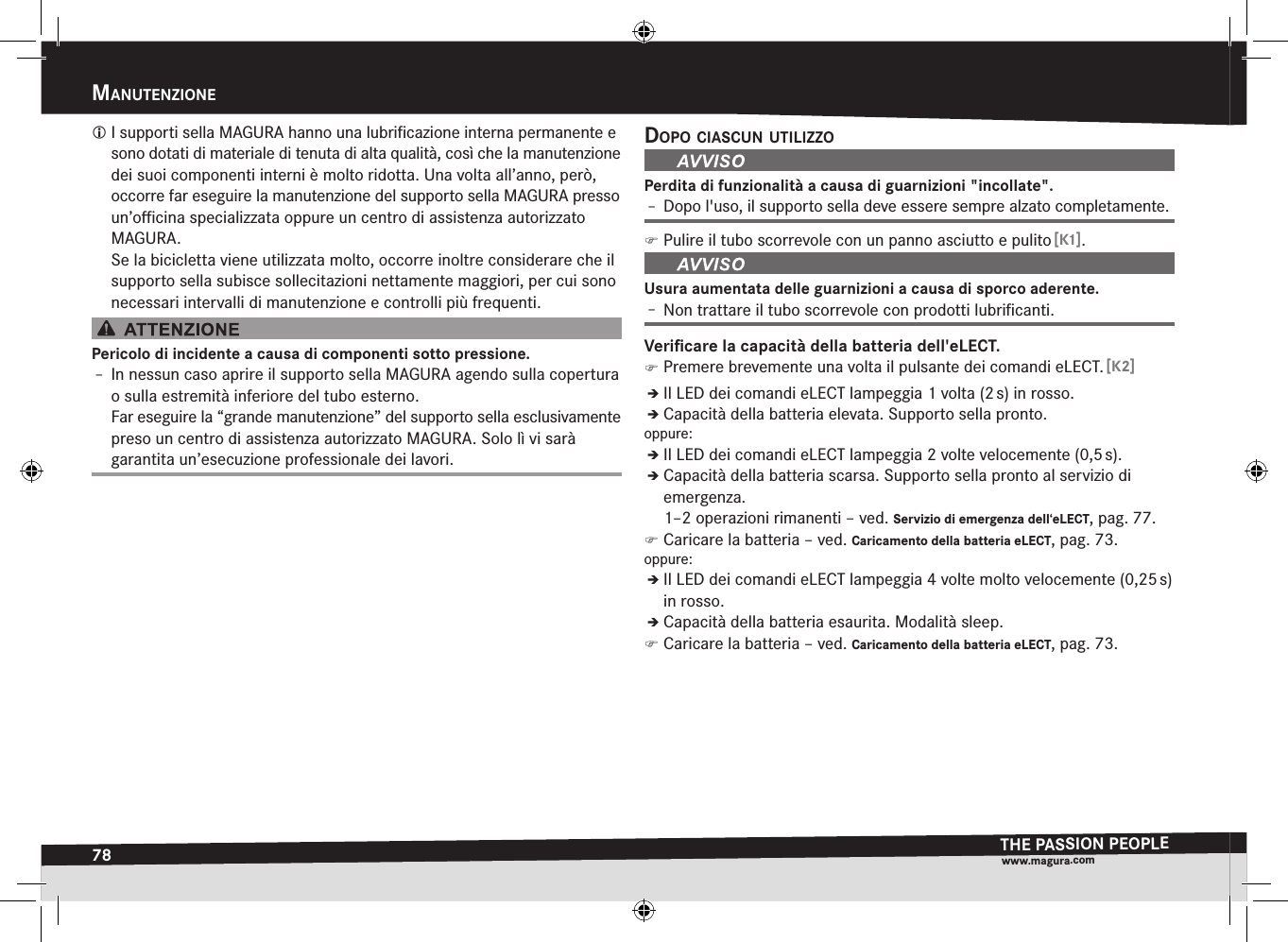 78manutenziOneTHE PASSION PEOPLEwww.magura.comManutEnzionE I supporti sella MAGURA hanno una lubriﬁcazione interna permanente e sono dotati di materiale di tenuta di alta qualità, così che la manutenzione dei suoi componenti interni è molto ridotta. Una volta all’anno, però, occorre far eseguire la manutenzione del supporto sella MAGURA presso un’oﬃcina specializzata oppure un centro di assistenza autorizzato MAGURA. Se la bicicletta viene utilizzata molto, occorre inoltre considerare che il supporto sella subisce sollecitazioni nettamente maggiori, per cui sono necessari intervalli di manutenzione e controlli più frequenti.Pericolo di incidente a causa di componenti sotto pressione.Î– In nessun caso aprire il supporto sella MAGURA agendo sulla copertura o sulla estremità inferiore del tubo esterno. Far eseguire la “grande manutenzione” del supporto sella esclusivamente preso un centro di assistenza autorizzato MAGURA. Solo lì vi sarà  garantita un’esecuzione professionale dei lavori.dOpO ciascun utilizzOPerdita di funzionalità a causa di guarnizioni &quot;incollate&quot;.Î– Dopo l&apos;uso, il supporto sella deve essere sempre alzato completamente. )Pulire il tubo scorrevole con un panno asciutto e pulito [K1].Usura aumentata delle guarnizioni a causa di sporco aderente.Î– Non trattare il tubo scorrevole con prodotti lubriﬁcanti.Veriﬁcare la capacità della batteria dell&apos;eLECT. )Premere brevemente una volta il pulsante dei comandi eLECT. [K2]ÎÎIl LED dei comandi eLECT lampeggia 1 volta (2 s) in rosso.ÎÎCapacità della batteria elevata. Supporto sella pronto.oppure:ÎÎIl LED dei comandi eLECT lampeggia 2 volte velocemente (0,5 s).ÎÎCapacità della batteria scarsa. Supporto sella pronto al servizio di emergenza.  1–2 operazioni rimanenti –ved. Servizio di emergenza dell‘eLECT, pag.77. )Caricare la batteria –ved. Caricamento della batteria eLECT, pag.73.oppure:ÎÎIl LED dei comandi eLECT lampeggia 4 volte molto velocemente (0,25 s) in rosso.ÎÎCapacità della batteria esaurita. Modalità sleep. )Caricare la batteria –ved. Caricamento della batteria eLECT, pag.73.
