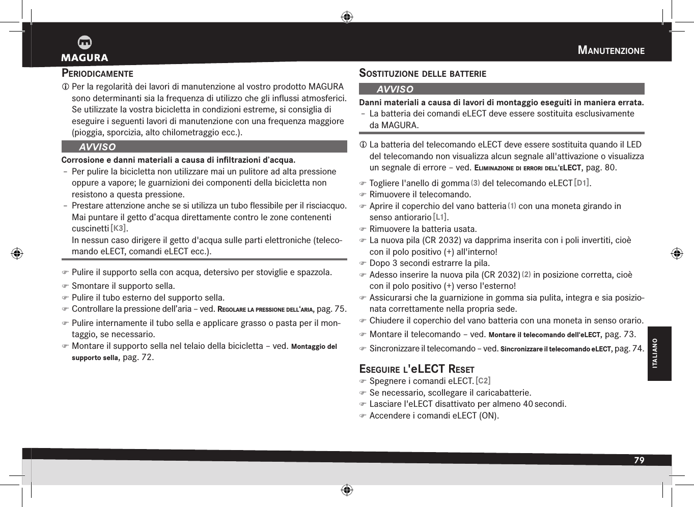 manutenziOne79ITALIANOperiOdicamente Per la regolarità dei lavori di manutenzione al vostro prodotto MAGURA sono determinanti sia la frequenza di utilizzo che gli inﬂussi atmosferici. Se utilizzate la vostra bicicletta in condizioni estreme, si consiglia di eseguire i  seguenti lavori di manutenzione con una frequenza maggiore (pioggia, sporcizia, alto chilometraggio ecc.).Corrosione e danni materiali a causa di inﬁltrazioni d’acqua.Î– Per pulire la bicicletta non utilizzare mai un pulitore ad alta pressione oppure a vapore; le guarnizioni dei componenti della bicicletta non resistono a questa pressione.Î– Prestare attenzione anche se si utilizza un tubo ﬂessibile per il risciacquo. Mai puntare il getto d’acqua direttamente contro le zone contenenti cuscinetti [K3]. In nessun caso dirigere il getto d&apos;acqua sulle parti elettroniche (teleco-mando eLECT, comandi eLECT ecc.). )Pulire il supporto sella con acqua, detersivo per stoviglie e spazzola. )Smontare il supporto sella. )Pulire il tubo esterno del supporto sella. )Controllare la pressione dell’aria –ved. regOlare la pressiOne dell‘aria, pag.75. )Pulire internamente il tubo sella e applicare grasso o pasta per il mon-taggio, se necessario. )Montare il supporto sella nel telaio della bicicletta –ved. Montaggio del supporto sella, pag.72.sOstituziOne delle BatterieDanni materiali a causa di lavori di montaggio eseguiti in maniera errata.Î– La batteria dei comandi eLECT deve essere sostituita esclusivamente da MAGURA. La batteria del telecomando eLECT deve essere sostituita quando il LED del telecomando non visualizza alcun segnale all&apos;attivazione o visualizza un segnale di errore –ved. eliminaziOne di errOri dell‘elect, pag.80. )Togliere l&apos;anello di gomma (3) del telecomando eLECT [D1]. )Rimuovere il telecomando. )Aprire il coperchio del vano batteria (1) con una moneta girando in senso antiorario [L1]. )Rimuovere la batteria usata. )La nuova pila (CR 2032) va dapprima inserita con i poli invertiti, cioè con il polo positivo(+) all&apos;interno! )Dopo 3 secondi estrarre la pila. )Adesso inserire la nuova pila (CR 2032) (2) in posizione corretta, cioè con il polo positivo (+) verso l&apos;esterno! )Assicurarsi che la guarnizione in gomma sia pulita, integra e sia posizio-nata correttamente nella propria sede. )Chiudere il coperchio del vano batteria con una moneta in senso orario. )Montare il telecomando –ved. Montare il telecomando dell‘eLECT, pag.73. )Sincronizzare il telecomando –ved. Sincronizzare il telecomando eLECT, pag.74.eseguire l&apos;elect reset )Spegnere i comandi eLECT. [C2] )Se necessario, scollegare il caricabatterie. )Lasciare l&apos;eLECT disattivato per almeno 40 secondi. )Accendere i comandi eLECT (ON).