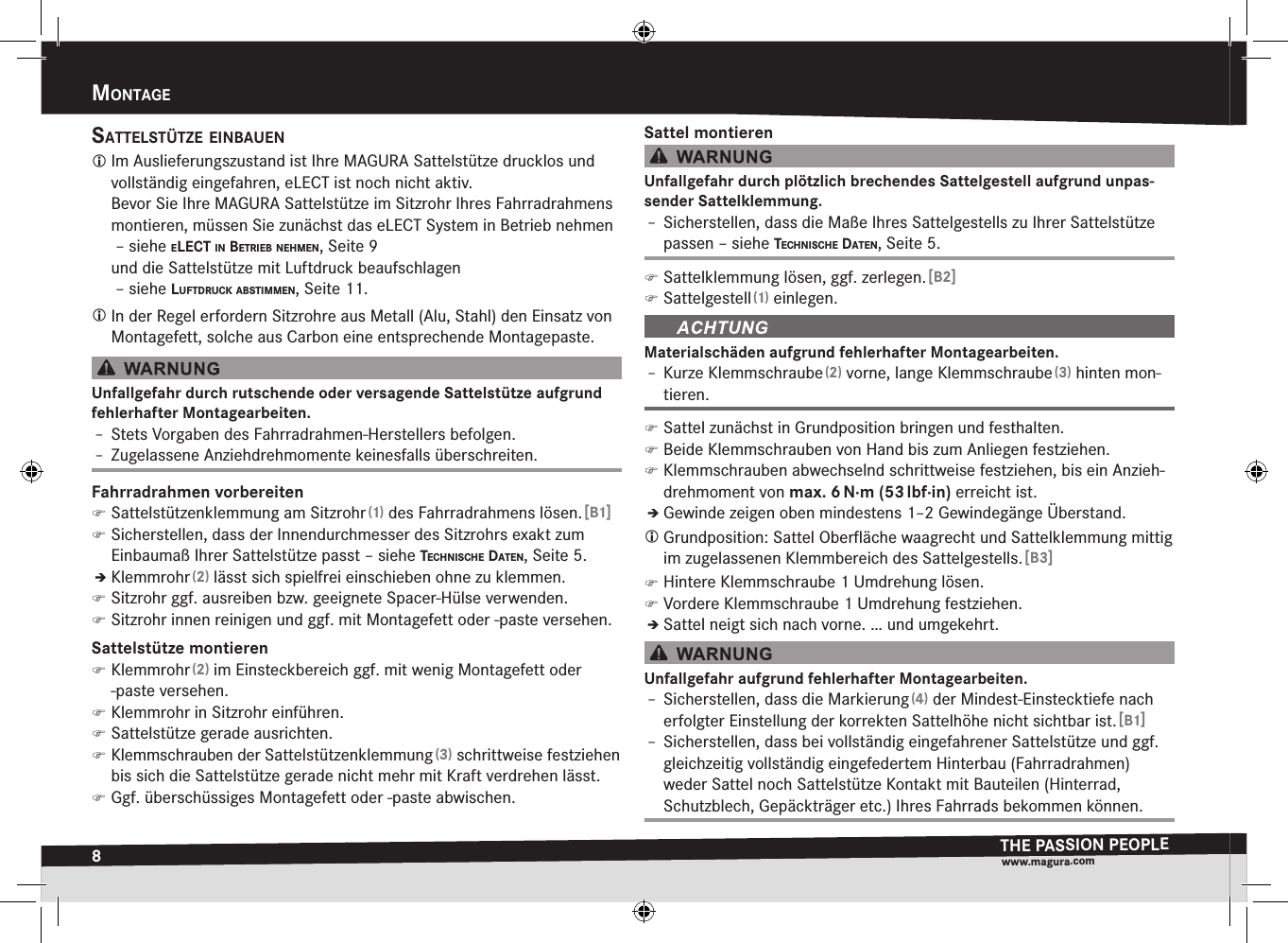8mOntageTHE PASSION PEOPLEwww.magura.comMontagEsattelstütze einBauen Im Auslieferungszustand ist Ihre MAGURA Sattelstütze drucklos und vollständig eingefahren, eLECT ist noch nicht aktiv. Bevor Sie Ihre MAGURA Sattelstütze im Sitzrohr Ihres Fahrradrahmens montieren, müssen Sie zunächst das eLECT System in Betrieb nehmen  –siehe elect in BetrieB neHmen, Seite9 und die Sattelstütze mit Luftdruck beaufschlagen  –siehe luftdruck aBstimmen, Seite11. In der Regel erfordern Sitzrohre aus Metall (Alu, Stahl) den Einsatz von Montagefett, solche aus Carbon eine entsprechende Montagepaste.Unfallgefahr durch rutschende oder versagende Sattelstütze aufgrund fehlerhafter  Montagearbeiten.Î– Stets Vorgaben des Fahrradrahmen-Herstellers befolgen.Î– Zugelassene Anziehdrehmomente keinesfalls überschreiten.Fahrradrahmen vorbereiten )Sattelstützenklemmung am Sitzrohr (1) des Fahrradrahmens lösen. [B1] )Sicherstellen, dass der Innendurchmesser des Sitzrohrs exakt zum Einbaumaß Ihrer Sattelstütze passt –siehe tecHniscHe daten, Seite5.ÎÎKlemmrohr (2) lässt sich spielfrei einschieben ohne zu klemmen. )Sitzrohr ggf. ausreiben bzw. geeignete Spacer-Hülse verwenden. )Sitzrohr innen reinigen und ggf. mit Montagefett oder -paste versehen.Sattelstütze montieren )Klemmrohr (2) im Einsteckbereich ggf. mit wenig Montagefett oder -paste versehen. )Klemmrohr in Sitzrohr einführen. )Sattelstütze gerade ausrichten. )Klemmschrauben der Sattelstützenklemmung (3) schrittweise festziehen bis sich die Sattelstütze gerade nicht mehr mit Kraft verdrehen lässt. )Ggf. überschüssiges Montagefett oder -paste abwischen.Sattel montierenUnfallgefahr durch plötzlich brechendes Sattelgestell aufgrund unpas-sender Sattelklemmung.Î– Sicherstellen, dass die Maße Ihres Sattelgestells zu Ihrer Sattelstütze passen –siehe tecHniscHe daten, Seite5. )Sattelklemmung lösen, ggf. zerlegen. [B2] )Sattelgestell (1) einlegen.Materialschäden aufgrund fehlerhafter Montagearbeiten.Î– Kurze Klemmschraube (2) vorne, lange Klemmschraube (3) hinten mon-tieren. )Sattel zunächst in Grundposition bringen und festhalten. )Beide Klemmschrauben von Hand bis zum Anliegen festziehen. )Klemmschrauben abwechselnd schrittweise festziehen, bis ein Anzieh-drehmoment von max.6 N·m (53 lbf·in) erreicht ist.ÎÎGewinde zeigen oben mindestens 1–2 Gewindegänge Überstand. Grundposition: Sattel Oberﬂäche waagrecht und Sattelklemmung mittig im zugelassenen Klemmbereich des Sattelgestells. [B3] )Hintere Klemmschraube 1 Umdrehung lösen. )Vordere Klemmschraube 1 Umdrehung festziehen.ÎÎSattel neigt sich nach vorne. … und umgekehrt.Unfallgefahr aufgrund fehlerhafter Montagearbeiten.Î– Sicherstellen, dass die Markierung (4) der Mindest-Einstecktiefe nach erfolgter Einstellung der korrekten Sattelhöhe nicht sichtbar ist. [B1]Î– Sicherstellen, dass bei vollständig eingefahrener Sattelstütze und ggf. gleichzeitig vollständig eingefedertem Hinterbau (Fahrradrahmen) weder Sattel noch Sattelstütze Kontakt mit Bauteilen (Hinterrad, Schutzblech, Gepäckträger etc.) Ihres Fahrrads bekommen können.