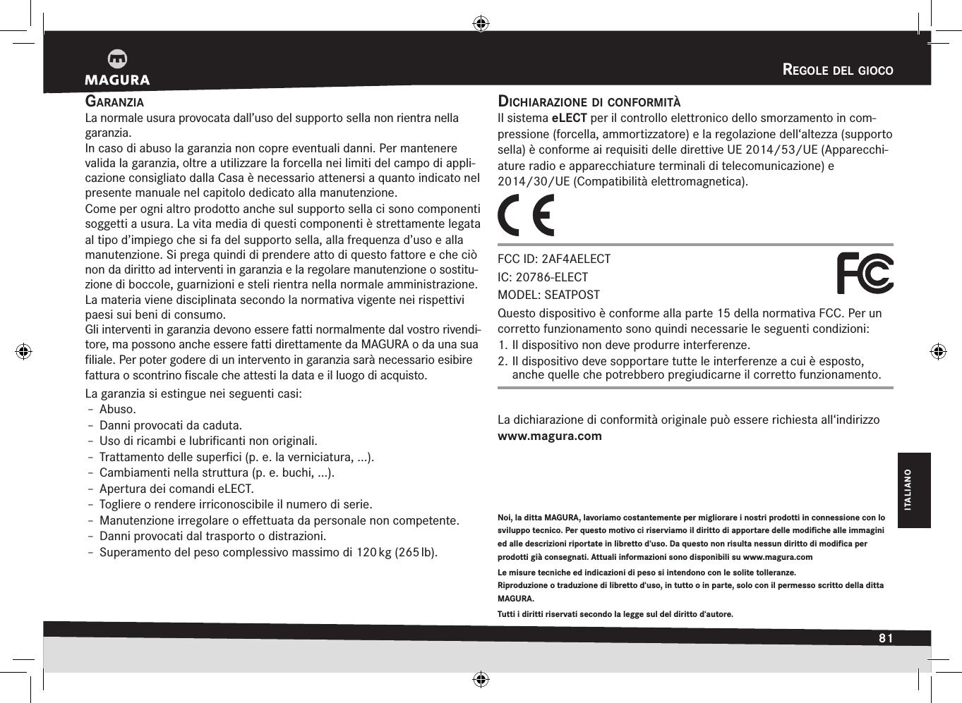 regOle del giOcO81ITALIANOgaranziaLa normale usura provocata dall’uso del supporto sella non rientra nella garanzia. In caso di abuso la garanzia non copre eventuali danni. Per mantenere valida la garanzia, oltre a utilizzare la forcella nei limiti del campo di appli-cazione consigliato dalla Casa è necessario attenersi a quanto indicato nel presente manuale nel capitolo dedicato alla manutenzione.Come per ogni altro prodotto anche sul supporto sella ci sono componenti soggetti a usura. La vita media di questi componenti è strettamente legata al tipo d’impiego che si fa del supporto sella, alla frequenza d’uso e alla manutenzione. Si prega quindi di prendere atto di questo fattore e che ciò non da diritto ad interventi in garanzia e la regolare manutenzione o sostitu-zione di boccole, guarnizioni e steli rientra nella normale amministrazione.La materia viene disciplinata secondo la normativa vigente nei rispettivi paesi sui beni di consumo.Gli interventi in garanzia devono essere fatti normalmente dal vostro rivendi-tore, ma possono anche essere fatti direttamente da MAGURA o da una sua ﬁliale. Per poter godere di un intervento in garanzia sarà  necessario esibire fattura o scontrino ﬁscale che attesti la data e il luogo di acquisto.La garanzia si estingue nei seguenti casi:Î– Abuso.Î– Danni provocati da caduta.Î– Uso di ricambi e lubriﬁcanti non originali.Î– Trattamento delle superﬁci (p. e. la verniciatura, ...).Î– Cambiamenti nella struttura (p. e. buchi, ...).Î– Apertura dei comandi eLECT.Î– Togliere o rendere irriconoscibile il numero di serie.Î– Manutenzione irregolare o eﬀettuata da personale non competente.Î– Danni provocati dal trasporto o distrazioni.Î– Superamento del peso complessivo massimo di 120 kg (265 lb).rEgolE DEl giocoNoi, la ditta MAGURA, lavoriamo costantemente per migliorare i nostri prodotti in connessione con lo sviluppo tecnico. Per questo motivo ci riserviamo il diritto di apportare delle modifiche alle immagini ed alle descrizioni riportate in libretto d‘uso. Da questo non risulta nessun diritto di modifica per prodotti già consegnati. Attuali informazioni sono disponibili su www.magura.com Le misure tecniche ed indicazioni di peso si intendono con le solite tolleranze.  Riproduzione o traduzione di libretto d‘uso, in tutto o in parte, solo con il permesso scritto della ditta MAGURA.Tutti i diritti riservati secondo la legge sul del diritto d‘autore. dicHiaraziOne di cOnfOrmitàIl sistema eLECT per il controllo elettronico dello smorzamento in com-pressione (forcella, ammortizzatore) e la regolazione dell‘altezza (supporto sella) è conforme ai requisiti delle direttive UE 2014/53/UE (Apparecchi-ature radio e apparecchiature terminali di telecomunicazione) e 2014/30/UE (Compatibilità elettromagnetica).FCC ID: 2AF4AELECT IC: 20786-ELECT MODEL: SEATPOSTQuesto dispositivo è conforme alla parte 15 della normativa FCC. Per un corretto funzionamento sono quindi necessarie le seguenti condizioni: 1. Il dispositivo non deve produrre interferenze. 2. Il dispositivo deve sopportare tutte le interferenze a cui è esposto, anche quelle che potrebbero pregiudicarne il corretto funzionamento.La dichiarazione di conformità originale può essere richiesta all‘indirizzo www.magura.com