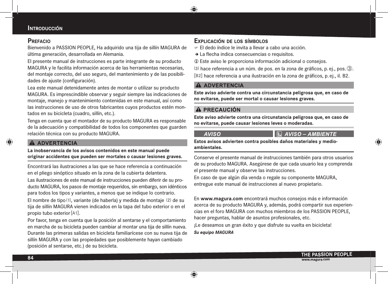 84intrOducciónTHE PASSION PEOPLEwww.magura.comprefaciOBienvenido a PASSION PEOPLE, Ha adquirido una tija de sillín MAGURA de última generación, desarrollada en Alemania.El presente manual de instrucciones es parte integrante de su producto MAGURA y le facilita información acerca de las herramientas necesarias, del montaje  correcto, del uso seguro, del mantenimiento y de las posibili-dades de ajuste (conﬁguración).Lea este manual detenidamente antes de montar o utilizar su producto MAGURA. Es imprescindible observar y seguir siempre las indicaciones de montaje, manejo y mantenimiento contenidas en este manual, así como las instrucciones de uso de otros fabricantes cuyos productos estén mon-tados en su bicicleta (cuadro, sillín, etc.).Tenga en cuenta que el montador de su producto MAGURA es responsable de la adecuación y compatibilidad de todos los componentes que guarden relación técnica con su producto MAGURA.La inobservancia de los avisos contenidos en este manual puede  originar accidentes que pueden ser mortales o causar lesiones graves.Encontrará las ilustraciones a las que se hace referencia a continuación en el pliego sinóptico situado en la zona de la cubierta delantera.Las ilustraciones de este manual de instrucciones pueden diferir de su pro-ducto MAGURA, los pasos de montaje requeridos, sin embargo, son idénticos para todos los tipos y variantes, a menos que se indique lo contrario.El nombre de tipo (1), variante (de haberla) y medida de montaje  (2) de su tija de sillín MAGURA vienen indicados en la tapa del tubo exterior o en el propio tubo exterior [A1].Por favor, tenga en cuenta que la posición al sentarse y el comportamiento en marcha de su bicicleta pueden cambiar al montar una tija de sillín nueva.  Durante las primeras salidas en bicicleta familiarícese con su nueva tija de sillín MAGURA y con las propiedades que posiblemente hayan cambiado (posición al sentarse, etc.) de su bicicleta.explicación de lOs símBOlOs )El dedo índice le invita a llevar a cabo una acción.ÎÎLa ﬂecha indica consecuencias o requisitos. Este aviso le proporciona información adicional o consejos.(3) hace referencia a un núm. de pos. en la zona de gráﬁcos, p. ej., pos. ô.[B2] hace referencia a una ilustración en la zona de gráﬁcos, p. ej., il. B2.Este aviso advierte contra una circunstancia peligrosa que, en caso de no evitarse, puede ser mortal o causar lesiones graves.Este aviso advierte contra una circunstancia peligrosa que, en caso de no evitarse, puede causar lesiones leves o moderadas. Estos avisos advierten contra posibles daños materiales y medio-ambientales.Conserve el presente manual de instrucciones también para otros usuarios de su  producto MAGURA. Asegúrese de que cada usuario lea y comprenda el presente  manual y observe las instrucciones.En caso de que algún día venda o regale su componente MAGURA,  entregue este  manual de instrucciones al nuevo propietario.En www.magura.com encontrará muchos consejos más e información acerca de su producto MAGURA y, además, podrá compartir sus experien-cias en el foro MAGURA con muchos miembros de los PASSION PEOPLE, hacer preguntas, hablar de asuntos profesionales, etc. ¡Le deseamos un gran éxito y que disfrute su vuelta en bicicleta!Su equipo MAGURAintroDucción