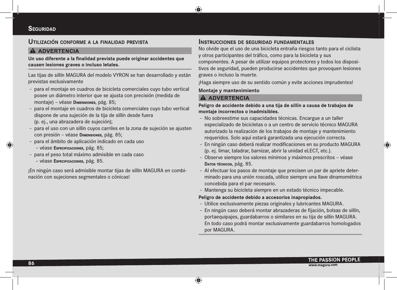 86seguridadTHE PASSION PEOPLEwww.magura.comsEguriDaDutilización cOnfOrme a la finalidad previstaUn uso diferente a la ﬁnalidad prevista puede originar accidentes que causen lesiones graves o incluso letales.Las tijas de sillín MAGURA del modelo VYRON se han desarrollado y están previstas exclusivamenteÎ– para el montaje en cuadros de bicicleta comerciales cuyo tubo vertical posee un diámetro interior que se ajusta con precisión (medida de montaje) –véase dimensiOnes, pág. 85;Î– para el montaje en cuadros de bicicleta comerciales cuyo tubo vertical dispone de una sujeción de la tija de sillín desde fuera  (p. ej., una abrazadera de sujeción);Î– para el uso con un sillín cuyos carriles en la zona de sujeción se ajusten con presión –véase dimensiOnes, pág. 85;Î– para el ámbito de aplicación indicado en cada uso  –véase especificaciOnes, pág. 85;Î– para el peso total máximo admisible en cada caso  –véase especificaciOnes, pág. 85.¡En ningún caso será admisible montar tijas de sillín MAGURA en combi-nación con sujeciones segmentales o cónicas!instrucciOnes de seguridad fundamentalesNo olvide que el uso de una bicicleta entraña riesgos tanto para el ciclista y otros participantes del tráﬁco, como para la bicicleta y sus  componentes. A pesar de utilizar equipos protectores y todos los disposi-tivos de seguridad, pueden producirse accidentes que provoquen lesiones graves o incluso la muerte.¡Haga siempre uso de su sentido común y evite acciones imprudentes!Montaje y mantenimientoPeligro de accidente debido a una tija de sillín a causa de trabajos de montaje incorrectos o inadmisibles.Î– No sobreestime sus capacidades técnicas. Encargue a un taller  especializado de bicicletas o a un centro de servicio técnico MAGURA autorizado la realización de los trabajos de montaje y mantenimiento requeridos. Solo aquí estará garantizada una ejecución correcta.Î– En ningún caso deberá realizar modiﬁcaciones en su producto MAGURA (p. ej. limar, taladrar, barnizar, abrir la unidad eLECT, etc.).Î– Observe siempre los valores mínimos y máximos prescritos –véase datOs técnicOs, pág. 85.Î– Al efectuar los pasos de montaje que precisen un par de apriete deter-minado para una unión roscada, utilice siempre una llave dinamométrica concebida para el par necesario.Î– Mantenga su bicicleta siempre en un estado técnico impecable.Peligro de accidente debido a accesorios inapropiados.Î– Utilice exclusivamente piezas originales y lubricantes MAGURA.Î– En ningún caso deberá montar abrazaderas de ﬁjación, bolsas de sillín, portaequipajes, guardabarros o similares en su tija de sillín MAGURA. En todo caso podrá montar exclusivamente guardabarros homologados por MAGURA.