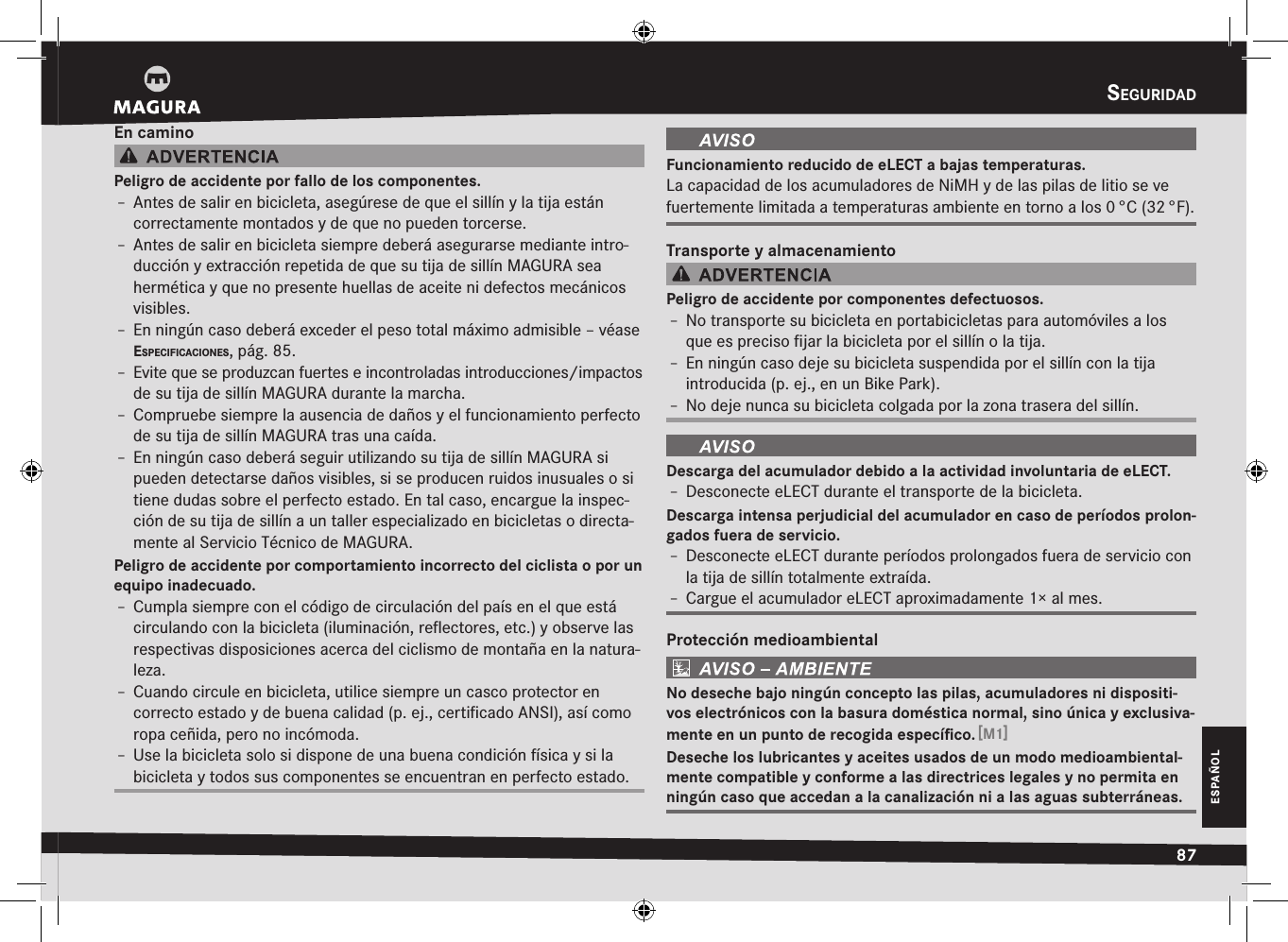 seguridad87ESPAÑOLEn caminoPeligro de accidente por fallo de los componentes.Î– Antes de salir en bicicleta, asegúrese de que el sillín y la tija están correctamente montados y de que no pueden torcerse.Î– Antes de salir en bicicleta siempre deberá asegurarse mediante intro-ducción y extracción repetida de que su tija de sillín MAGURA sea hermética y que no presente huellas de aceite ni defectos mecánicos visibles.Î– En ningún caso deberá exceder el peso total máximo admisible –véase especificaciOnes, pág. 85.Î– Evite que se produzcan fuertes e incontroladas introducciones/impactos de su tija de sillín MAGURA durante la marcha.Î– Compruebe siempre la ausencia de daños y el funcionamiento perfecto de su tija de sillín MAGURA tras una caída.Î– En ningún caso deberá seguir utilizando su tija de sillín MAGURA si  pueden detectarse daños visibles, si se producen ruidos inusuales o si tiene dudas sobre el perfecto estado. En tal caso, encargue la inspec-ción de su tija de sillín a un taller especializado en bicicletas o directa-mente al Servicio Técnico de MAGURA.Peligro de accidente por comportamiento incorrecto del ciclista o por un equipo inadecuado.Î– Cumpla siempre con el código de circulación del país en el que está circulando con la bicicleta (iluminación, reﬂectores, etc.) y observe las respectivas disposiciones acerca del ciclismo de montaña en la natura-leza.Î– Cuando circule en bicicleta, utilice siempre un casco protector en correcto estado y de buena calidad (p. ej., certiﬁcado ANSI), así como ropa ceñida, pero no incómoda.Î– Use la bicicleta solo si dispone de una buena condición física y si la bicicleta y todos sus componentes se encuentran en perfecto estado.Funcionamiento reducido de eLECT a bajas temperaturas.La capacidad de los acumuladores de NiMH y de las pilas de litio se ve fuertemente limitada a temperaturas ambiente en torno a los 0 °C (32 °F).Transporte y almacenamientoPeligro de accidente por componentes defectuosos.Î– No transporte su bicicleta en portabicicletas para automóviles a los que es preciso ﬁjar la bicicleta por el sillín o la tija.Î– En ningún caso deje su bicicleta suspendida por el sillín con la tija introducida (p. ej., en un Bike Park).Î– No deje nunca su bicicleta colgada por la zona trasera del sillín.Descarga del acumulador debido a la actividad involuntaria de eLECT.Î– Desconecte eLECT durante el transporte de la bicicleta.Descarga intensa perjudicial del acumulador en caso de períodos prolon-gados fuera de servicio.Î– Desconecte eLECT durante períodos prolongados fuera de servicio con la tija de sillín totalmente extraída.Î– Cargue el acumulador eLECT aproximadamente 1× al mes.Protección medioambientalNo deseche bajo ningún concepto las pilas, acumuladores ni dispositi-vos electrónicos con la basura doméstica normal, sino única y exclusiva-mente en un punto de recogida especíﬁco. [M1]Deseche los lubricantes y aceites usados de un modo medioambiental-mente compatible y conforme a las directrices legales y no permita en ningún caso que accedan a la canalización ni a las aguas subterráneas.