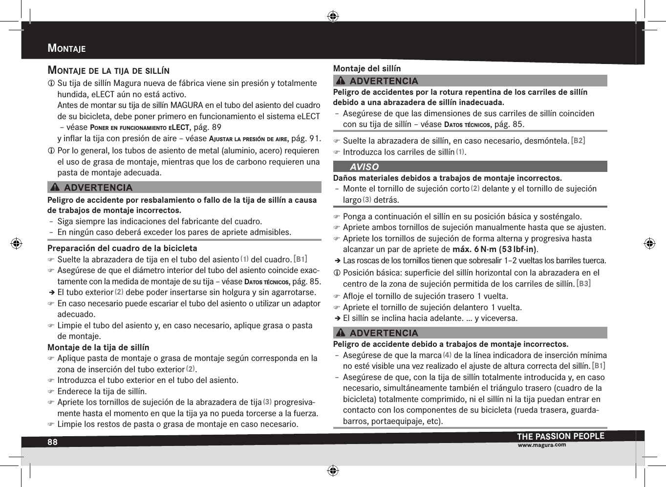 88mOntajeTHE PASSION PEOPLEwww.magura.comMontajEmOntaje de la tija de sillín Su tija de sillín Magura nueva de fábrica viene sin presión y totalmente hundida, eLECT aún no está activo. Antes de montar su tija de sillín MAGURA en el tubo del asiento del cuadro de su bicicleta, debe poner primero en funcionamiento el sistema eLECT  –véase pOner en funciOnamientO elect, pág. 89 y inﬂar la tija con presión de aire –véase ajustar la presión de aire, pág. 91. Por lo general, los tubos de asiento de metal (aluminio, acero) requieren el uso de grasa de montaje, mientras que los de carbono requieren una pasta de montaje adecuada.Peligro de accidente por resbalamiento o fallo de la tija de sillín a causa de trabajos de montaje incorrectos.Î– Siga siempre las indicaciones del fabricante del cuadro.Î– En ningún caso deberá exceder los pares de apriete admisibles.Preparación del cuadro de la bicicleta )Suelte la abrazadera de tija en el tubo del asiento (1) del cuadro. [B1] )Asegúrese de que el diámetro interior del tubo del asiento coincide exac-tamente con la medida de montaje de su tija –véase datOs técnicOs, pág. 85.ÎÎEl tubo exterior (2) debe poder insertarse sin holgura y sin agarrotarse. )En caso necesario puede escariar el tubo del asiento o utilizar un adaptor adecuado. )Limpie el tubo del asiento y, en caso necesario, aplique grasa o pasta de montaje.Montaje de la tija de sillín )Aplique pasta de montaje o grasa de montaje según corresponda en la zona de inserción del tubo exterior (2). )Introduzca el tubo exterior en el tubo del asiento. )Enderece la tija de sillín. )Apriete los tornillos de sujeción de la abrazadera de tija (3) progresiva-mente hasta el momento en que la tija ya no pueda torcerse a la fuerza. )Limpie los restos de pasta o grasa de montaje en caso necesario.Montaje del sillínPeligro de accidentes por la rotura repentina de los carriles de sillín  debido a una abrazadera de sillín inadecuada.Î– Asegúrese de que las dimensiones de sus carriles de sillín coinciden con su tija de sillín –véase datOs técnicOs, pág. 85. )Suelte la abrazadera de sillín, en caso necesario, desmóntela. [B2] )Introduzca los carriles de sillín (1).Daños materiales debidos a trabajos de montaje incorrectos.Î– Monte el tornillo de sujeción corto (2) delante y el tornillo de sujeción largo (3) detrás. )Ponga a continuación el sillín en su posición básica y sosténgalo. )Apriete ambos tornillos de sujeción manualmente hasta que se ajusten. )Apriete los tornillos de sujeción de forma alterna y progresiva hasta alcanzar un par de apriete de máx.6 N·m (53 lbf·in).ÎÎLas roscas de los tornillos tienen que sobresalir 1–2 vueltas los barriles tuerca. Posición básica: superﬁcie del sillín horizontal con la abrazadera en el centro de la zona de sujeción permitida de los carriles de sillín. [B3] )Aﬂoje el tornillo de sujeción trasero 1 vuelta. )Apriete el tornillo de sujeción delantero 1 vuelta.ÎÎEl sillín se inclina hacia adelante. … y viceversa.Peligro de accidente debido a trabajos de montaje incorrectos.Î– Asegúrese de que la marca (4) de la línea indicadora de inserción mínima no esté visible una vez realizado el ajuste de altura correcta del sillín. [B1]Î– Asegúrese de que, con la tija de sillín totalmente introducida y, en caso necesario, simultáneamente también el triángulo trasero (cuadro de la bicicleta) totalmente comprimido, ni el sillín ni la tija puedan entrar en contacto con los componentes de su bicicleta (rueda trasera, guarda-barros, portaequipaje, etc).