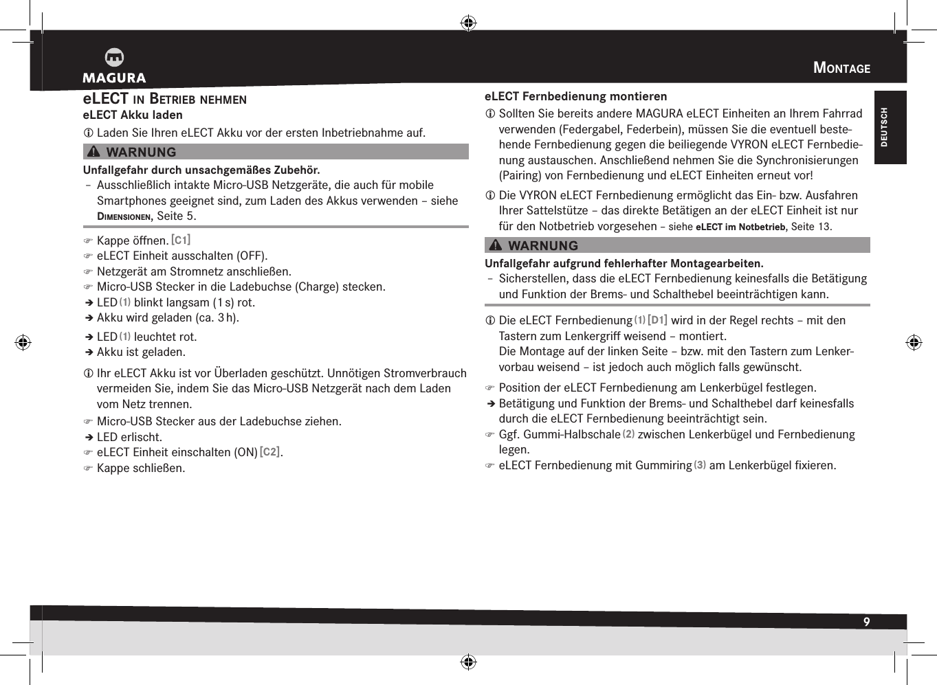 mOntage9DEUTSCHelect in BetrieB neHmeneLECT Akku laden Laden Sie Ihren eLECT Akku vor der ersten Inbetriebnahme auf.Unfallgefahr durch unsachgemäßes Zubehör.Î– Ausschließlich intakte Micro-USB Netzgeräte, die auch für  mobile Smartphones geeignet sind, zum Laden des Akkus verwenden –siehe dimensiOnen, Seite5. )Kappe öﬀnen. [C1] )eLECT Einheit ausschalten (OFF). )Netzgerät am Stromnetz anschließen. )Micro-USB Stecker in die Ladebuchse (Charge) stecken.ÎÎLED (1) blinkt langsam (1 s) rot.ÎÎAkku wird geladen (ca. 3 h).ÎÎLED (1) leuchtet rot.ÎÎAkku ist geladen. Ihr eLECT Akku ist vor Überladen geschützt. Unnötigen Strom verbrauch vermeiden Sie, indem Sie das Micro-USB Netzgerät nach dem Laden vom Netz trennen. )Micro-USB Stecker aus der Ladebuchse ziehen.ÎÎLED erlischt. )eLECT Einheit einschalten (ON) [C2]. )Kappe schließen.eLECT Fernbedienung montieren Sollten Sie bereits andere MAGURA eLECT Einheiten an Ihrem Fahrrad verwenden (Federgabel, Federbein), müssen Sie die eventuell beste-hende Fernbedienung gegen die beiliegende VYRON eLECT Fernbedie-nung austauschen. Anschließend nehmen Sie die Synchronisierungen (Pairing) von Fernbedienung und eLECT Einheiten erneut vor! Die VYRON eLECT Fernbedienung ermöglicht das Ein- bzw. Ausfahren Ihrer Sattelstütze – das direkte Betätigen an der eLECT Einheit ist nur für den Notbetrieb vorgesehen –siehe eLECT im Notbetrieb, Seite 13.Unfallgefahr aufgrund fehlerhafter Montagearbeiten.Î– Sicherstellen, dass die eLECT Fernbedienung keinesfalls die Betätigung und Funktion der Brems- und Schalthebel beeinträchtigen kann. Die eLECT Fernbedienung (1) [D1] wird in der Regel rechts – mit den Tastern zum Lenkergriﬀ weisend – montiert.  Die Montage auf der linken Seite – bzw. mit den Tastern zum Lenker-vorbau weisend – ist jedoch auch möglich falls gewünscht. )Position der eLECT Fernbedienung am Lenkerbügel festlegen.ÎÎBetätigung und Funktion der Brems- und Schalthebel darf keinesfalls durch die eLECT Fernbedienung beeinträchtigt sein. )Ggf. Gummi-Halbschale (2) zwischen Lenkerbügel und Fernbedienung legen. )eLECT Fernbedienung mit Gummiring (3) am Lenkerbügel ﬁxieren.