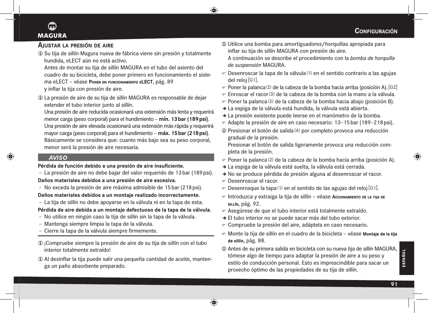 cOnfiguración91ESPAÑOLconfiguraciónajustar la presión de aire Su tija de sillín Magura nueva de fábrica viene sin presión y totalmente hundida, eLECT aún no está activo. Antes de montar su tija de sillín MAGURA en el tubo del asiento del cuadro de su bicicleta, debe poner primero en funcionamiento el siste-ma eLECT –véase pOner en funciOnamientO elect, pág. 89 y inﬂar la tija con presión de aire. La presión de aire de su tija de sillín MAGURA es responsable de dejar extender el tubo interior junto al sillín. Una presión de aire reducida ocasionará una extensión más lenta y requerirá menor carga (peso corporal) para el hundimiento – mín. 13 bar (189 psi).Una presión de aire elevada ocasionará una extensión más rápida y requerirá mayor carga (peso corporal) para el hundimiento – máx. 15 bar (218 psi).Básicamente se considera que: cuanto más bajo sea su peso corporal, menor será la presión de aire necesaria.Pérdida de función debido a una presión de aire insuﬁciente.Î– La presión de aire no debe bajar del valor requerido de 13 bar (189 psi).Daños materiales debidos a una presión de aire excesiva.Î– No exceda la presión de aire máxima admisible de 15 bar (218 psi).Daños materiales debidos a un montaje realizado incorrectamente.Î– La tija de sillín no debe apoyarse en la válvula ni en la tapa de esta.Pérdida de aire debida a un montaje defectuoso de la tapa de la válvula.Î– No utilice en ningún caso la tija de sillín sin la tapa de la válvula.Î– Mantenga siempre limpia la tapa de la válvula.Î– Cierre la tapa de la válvula siempre ﬁrmemente. ¡Compruebe siempre la presión de aire de su tija de sillín con el tubo interior totalmente extraído! Al desinﬂar la tija puede salir una pequeña cantidad de aceite, manten-ga un paño absorbente preparado. Utilice una bomba para amortiguadores/horquillas apropiada para inﬂar su tija de sillín MAGURA con presión de aire.  A continuación se describe el procedimiento con la bomba de horquilla de suspensión MAGURA. )Desenroscar la tapa de la válvula (1) en el sentido contrario a las agujas del reloj [G1]. )Poner la palanca (2) de la cabeza de la bomba hacia arriba (posición A). [G2] )Enroscar el racor (3) de la cabeza de la bomba con la mano a la válvula. )Poner la palanca (2) de la cabeza de la bomba hacia abajo (posición B).ÎÎLa espiga de la válvula está hundida, la válvula está abierta.ÎÎLa presión existente puede leerse en el manómetro de la bomba. )Adapte la presión de aire en caso necesario: 13–15 bar (189–218 psi). Presionar el botón de salida (4) por completo provoca una reducción gradual de la presión. Presionar el botón de salida ligeramente provoca una reducción com-pleta de la presión. )Poner la palanca (2) de la cabeza de la bomba hacia arriba (posición A).ÎÎLa espiga de la válvula está suelta, la válvula está cerrada.ÎÎNo se produce pérdida de presión alguna al desenroscar el racor. )Desenroscar el racor. )Desenrosque la tapa (1) en el sentido de las agujas del reloj [G1]. )Introduzca y extraiga la tija de sillín –véase acciOnamientO de la tija de sillín, pág. 92. )Asegúrese de que el tubo interior está totalmente extraído.ÎÎEl tubo interior no se puede sacar más del tubo exterior. )Compruebe la presión del aire, adáptela en caso necesario. )Monte la tija de sillín en el cuadro de la bicicleta –véase Montaje de la tija de sillín, pág. 88. Antes de su primera salida en bicicleta con su nueva tija de sillín MAGURA, tómese algo de tiempo para adaptar la presión de aire a su peso y estilo de conducción personal. Esto es imprescindible para sacar un provecho óptimo de las propiedades de su tija de sillín.