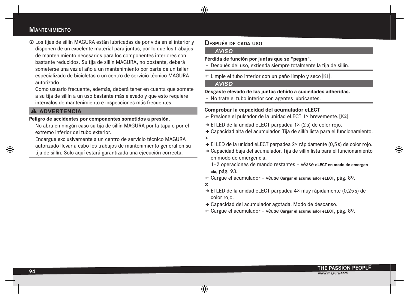 94mantenimientOTHE PASSION PEOPLEwww.magura.comMantEniMiEnto Los tijas de sillín MAGURA están lubricadas de por vida en el interior y disponen de un excelente material para juntas, por lo que los trabajos de mantenimiento necesarios para los componentes interiores son bastante reducidos. Su tija de sillín MAGURA, no obstante, deberá someterse una vez al año a un mantenimiento por parte de un taller especializado de bicicletas o un centro de servicio técnico MAGURA autorizado. Como usuario frecuente, además, deberá tener en cuenta que somete a su tija de sillín a un uso bastante más elevado y que esto requiere intervalos de mantenimiento e inspecciones más frecuentes.Peligro de accidentes por componentes sometidos a presión.Î– No abra en ningún caso su tija de sillín MAGURA por la tapa o por el extremo inferior del tubo exterior. Encargue exclusivamente a un centro de servicio técnico MAGURA autorizado llevar a cabo los trabajos de mantenimiento general en su tija de sillín. Solo aquí estará garantizada una ejecución correcta.después de cada usOPérdida de función por juntas que se &quot;pegan&quot;.Î– Después del uso, extienda siempre totalmente la tija de sillín. )Limpie el tubo interior con un paño limpio y seco [K1].Desgaste elevado de las juntas debido a suciedades adheridas.Î– No trate el tubo interior con agentes lubricantes.Comprobar la capacidad del acumulador eLECT )Presione el pulsador de la unidad eLECT 1× brevemente. [K2]ÎÎEl LED de la unidad eLECT parpadea 1× (2 s) de color rojo.ÎÎCapacidad alta del acumulador. Tija de sillín lista para el funcionamiento.o:ÎÎEl LED de la unidad eLECT parpadea 2× rápidamente (0,5 s) de color rojo.ÎÎCapacidad baja del acumulador. Tija de sillín lista para el funcionamiento en modo de emergencia.  1–2 operaciones de mando restantes –véase eLECT en modo de emergen-cia, pág. 93. )Cargue el acumulador –véase Cargar el acumulador eLECT, pág. 89.o:ÎÎEl LED de la unidad eLECT parpadea 4× muy rápidamente (0,25 s) de color rojo.ÎÎCapacidad del acumulador agotada. Modo de descanso. )Cargue el acumulador –véase Cargar el acumulador eLECT, pág. 89.