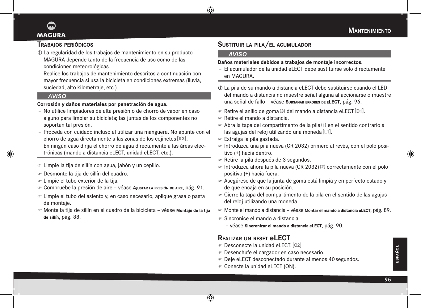 mantenimientO95ESPAÑOLtraBajOs periódicOs La regularidad de los trabajos de mantenimiento en su producto  MAGURA depende tanto de la frecuencia de uso como de las  condiciones meteorológicas. Realice los trabajos de mantenimiento descritos a continuación con mayor frecuencia si usa la bicicleta en condiciones extremas (lluvia, suciedad, alto kilometraje, etc.).Corrosión y daños materiales por penetración de agua.Î– No utilice limpiadores de alta presión o de chorro de vapor en caso alguno para limpiar su bicicleta; las juntas de los componentes no soportan tal presión.Î– Proceda con cuidado incluso al utilizar una manguera. No apunte con el chorro de agua directamente a las zonas de los cojinetes [K3]. En ningún caso dirija el chorro de agua directamente a las áreas elec-trónicas (mando a distancia eLECT, unidad eLECT, etc.). )Limpie la tija de sillín con agua, jabón y un cepillo. )Desmonte la tija de sillín del cuadro. )Limpie el tubo exterior de la tija. )Compruebe la presión de aire –véase ajustar la presión de aire, pág. 91. )Limpie el tubo del asiento y, en caso necesario, aplique grasa o pasta de montaje. )Monte la tija de sillín en el cuadro de la bicicleta –véase Montaje de la tija de sillín, pág. 88.sustituir la pila/el acumuladOrDaños materiales debidos a trabajos de montaje incorrectos.Î– El acumulador de la unidad eLECT debe sustituirse solo directamente en MAGURA. La pila de su mando a distancia eLECT debe sustituirse cuando el LED del mando a distancia no muestre señal alguna al accionarse o muestre una señal de fallo –véase suBsanar errOres de elect, pág. 96. )Retire el anillo de goma (3) del mando a distancia eLECT [D1]. )Retire el mando a distancia. )Abra la tapa del compartimento de la pila (1) en el sentido contrario a las agujas del reloj utilizando una moneda [L1]. )Extraiga la pila gastada. )Introduzca una pila nueva (CR 2032) primero al revés, con el polo posi-tivo (+) hacia dentro. )Retire la pila después de 3 segundos. )Introduzca ahora la pila nueva (CR 2032) (2) correctamente con el polo positivo (+) hacia fuera. )Asegúrese de que la junta de goma está limpia y en perfecto estado y de que encaja en su posición. )Cierre la tapa del compartimento de la pila en el sentido de las agujas del reloj utilizando una moneda. )Monte el mando a distancia –véase Montar el mando a distancia eLECT, pág. 89. )Sincronice el mando a distancia  –véase Sincronizar el mando a distancia eLECT, pág. 90.realizar un reset elect )Desconecte la unidad eLECT. [C2] )Desenchufe el cargador en caso necesario. )Deje eLECT desconectado durante al menos 40 segundos. )Conecte la unidad eLECT (ON).