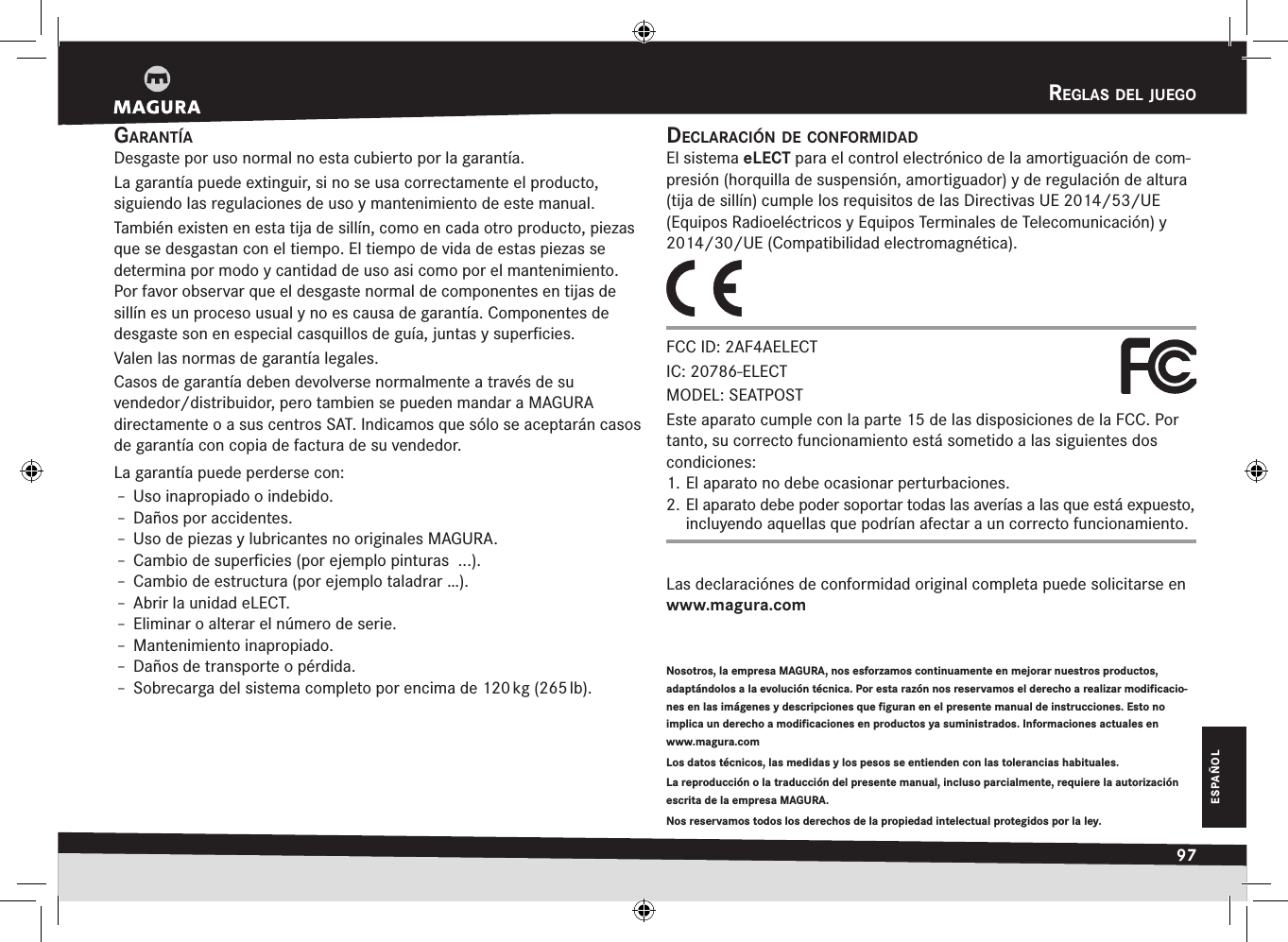 reglas del juegO97ESPAÑOLrEglas DEl juEgogarantíaDesgaste por uso normal no esta cubierto por la garantía.La garantía puede extinguir, si no se usa correctamente el producto,  siguiendo las regulaciones de uso y mantenimiento de este manual.También existen en esta tija de sillín, como en cada otro producto, piezas que se desgastan con el tiempo. El tiempo de vida de estas piezas se determina por modo y cantidad de uso asi como por el mantenimiento. Por favor  observar que el desgaste normal de componentes en tijas de sillín es un  proceso usual y no es causa de garantía. Componentes de desgaste son en especial casquillos de guía, juntas y superﬁcies.Valen las normas de garantía legales.Casos de garantía deben devolverse normalmente a través de su  vendedor/distribuidor, pero tambien se pueden mandar a MAGURA  directamente o a sus centros SAT. Indicamos que sólo se aceptarán casos de garantía con copia de factura de su vendedor.La garantía puede perderse con:Î– Uso inapropiado o indebido.Î– Daños por accidentes.Î– Uso de piezas y lubricantes no originales MAGURA.Î– Cambio de superﬁcies (por ejemplo pinturas  ...).Î– Cambio de estructura (por ejemplo taladrar …).Î– Abrir la unidad eLECT.Î– Eliminar o alterar el número de serie.Î– Mantenimiento inapropiado.Î– Daños de transporte o pérdida.Î– Sobrecarga del sistema completo por encima de 120 kg (265 lb).Nosotros, la empresa MAGURA, nos esforzamos continuamente en mejorar nuestros productos, adaptándolos a la evolución técnica. Por esta razón nos reservamos el derecho a realizar modificacio-nes en las imágenes y descripciones que figuran en el presente manual de instrucciones. Esto no  implica un derecho a modificaciones en productos ya suministrados. Informaciones actuales en  www.magura.comLos datos técnicos, las medidas y los pesos se entienden con las tolerancias habituales. La reproducción o la traducción del presente manual, incluso parcialmente, requiere la autorización escrita de la empresa MAGURA.Nos reservamos todos los derechos de la propiedad intelectual protegidos por la ley.declaración de cOnfOrmidadEl sistema eLECT para el control electrónico de la amortiguación de com-presión (horquilla de suspensión, amortiguador) y de regulación de altura (tija de sillín) cumple los requisitos de las Directivas UE 2014/53/UE (Equipos Radioeléctricos y Equipos Terminales de Telecomunicación) y 2014/30/UE (Compatibilidad electromagnética).FCC ID: 2AF4AELECT IC: 20786-ELECT MODEL: SEATPOSTEste aparato cumple con la parte 15 de las disposiciones de la FCC. Por tanto, su correcto funcionamiento está sometido a las siguientes dos condiciones: 1. El aparato no debe ocasionar perturbaciones. 2. El aparato debe poder soportar todas las averías a las que está expuesto, incluyendo aquellas que podrían afectar a un correcto funcionamiento.Las declaraciónes de conformidad original completa puede solicitarse en  www.magura.com