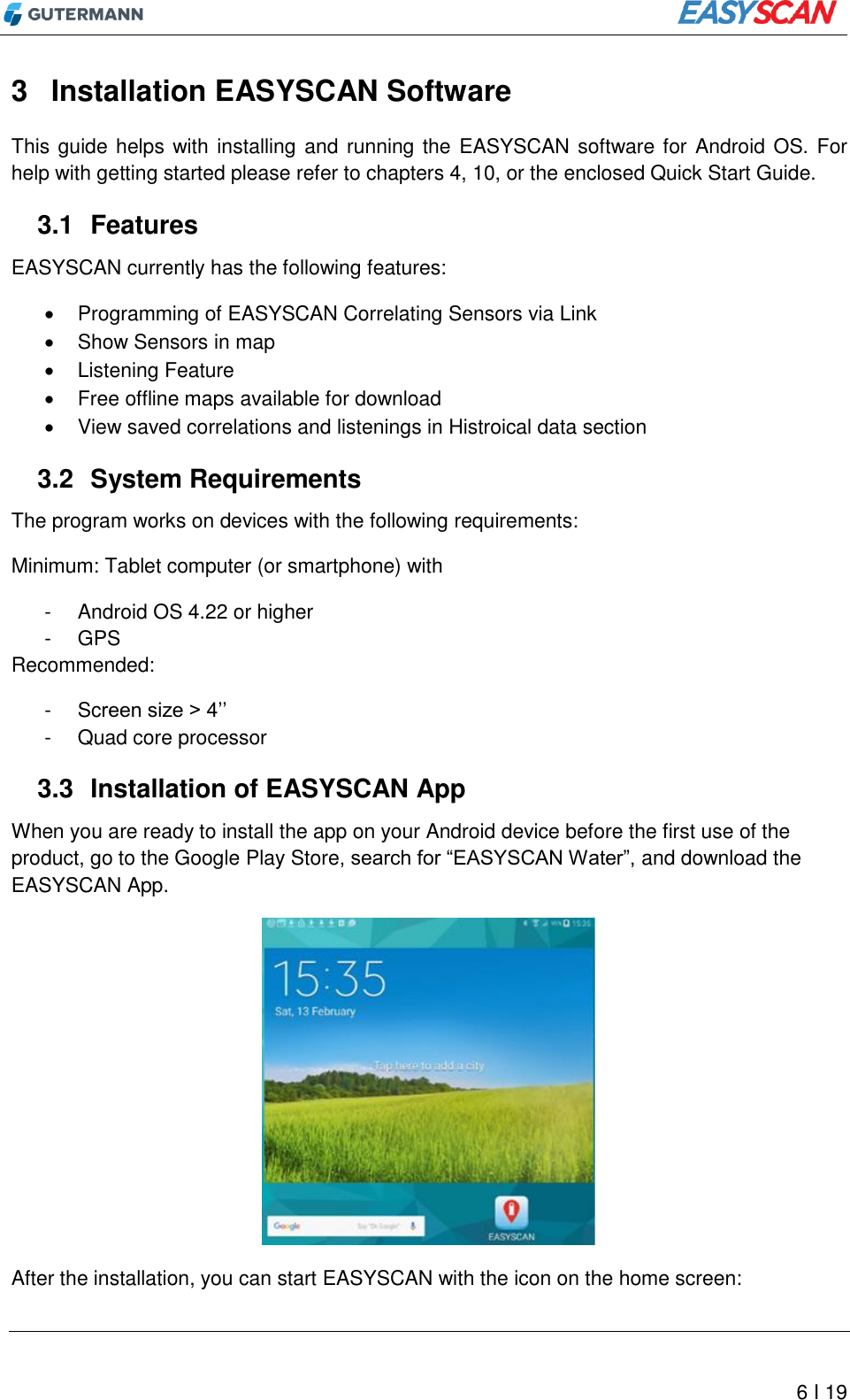          6 I 19 3  Installation EASYSCAN Software This guide helps with installing and running the EASYSCAN software for Android OS. For help with getting started please refer to chapters 4, 10, or the enclosed Quick Start Guide.  3.1  Features EASYSCAN currently has the following features:   Programming of EASYSCAN Correlating Sensors via Link   Show Sensors in map   Listening Feature   Free offline maps available for download   View saved correlations and listenings in Histroical data section 3.2  System Requirements The program works on devices with the following requirements: Minimum: Tablet computer (or smartphone) with -  Android OS 4.22 or higher -  GPS Recommended:  -  Screen size &gt; 4’’ -  Quad core processor 3.3  Installation of EASYSCAN App When you are ready to install the app on your Android device before the first use of the product, go to the Google Play Store, search for “EASYSCAN Water”, and download the EASYSCAN App.  After the installation, you can start EASYSCAN with the icon on the home screen: 