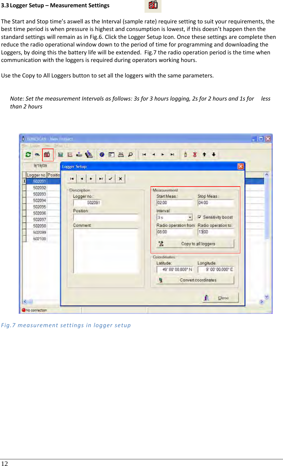 12 3.3 LoggerSetup–MeasurementSettingsTheStartandStoptime’saswellastheInterval(samplerate)requiresettingtosuityourrequirements,thebesttimeperiodiswhenpressureishighestandconsumptionislowest,ifthisdoesn’thappenthenthestandardsettingswillremainasinFig.6.ClicktheLoggerSetupIcon.OncethesesettingsarecompletethenreducetheradiooperationalwindowdowntotheperiodoftimeforprogramminganddownloadingtheLoggers,bydoingthisthebatterylifewillbeextended.Fig.7theradiooperationperiodisthetimewhencommunicationwiththeloggersisrequiredduringoperatorsworkinghours.UsetheCopytoAllLoggersbuttontosetalltheloggerswiththesameparameters.Note:SetthemeasurementIntervalsasfollows:3sfor3hourslogging,2sfor2hoursand1sforlessthan2hoursFig.7measurementsettingsinloggersetup