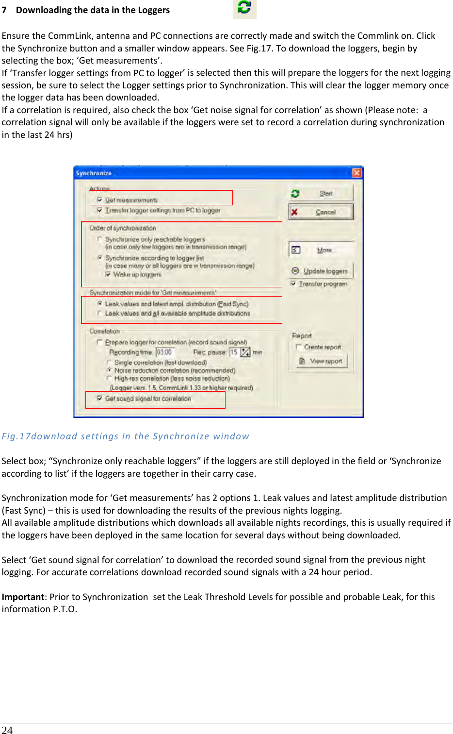 24 7 DownloadingthedataintheLoggersEnsuretheCommLink,antennaandPCconnectionsarecorrectlymadeandswitchtheCommlinkon.ClicktheSynchronizebuttonandasmallerwindowappears.SeeFig.17.Todownloadtheloggers,beginbyselectingthebox;‘Getmeasurements’.If‘TransferloggersettingsfromPCtologger’isselectedthenthiswillpreparetheloggersforthenextloggingsession,besuretoselecttheLoggersettingspriortoSynchronization.Thiswillcleartheloggermemoryoncetheloggerdatahasbeendownloaded.Ifacorrelationisrequired,alsocheckthebox‘Getnoisesignalforcorrelation’asshown(Pleasenote:acorrelationsignalwillonlybeavailableiftheloggersweresettorecordacorrelationduringsynchronizationinthelast24hrs)Fig.17downloadsettingsintheSynchronizewindowSelectbox;“Synchronizeonlyreachableloggers”iftheloggersarestilldeployedinthefieldor‘Synchronizeaccordingtolist’iftheloggersaretogetherintheircarrycase.Synchronizationmodefor‘Getmeasurements’has2options1.Leakvaluesandlatestamplitudedistribution(FastSync)–thisisusedfordownloadingtheresultsofthepreviousnightslogging.Allavailableamplitudedistributionswhichdownloadsallavailablenightsrecordings,thisisusuallyrequirediftheloggershavebeendeployedinthesamelocationforseveraldayswithoutbeingdownloaded.Select‘Getsoundsignalforcorrelation’todownloadtherecordedsoundsignalfromthepreviousnightlogging.Foraccuratecorrelationsdownloadrecordedsoundsignalswitha24hourperiod.Important:PriortoSynchronizationsettheLeakThresholdLevelsforpossibleandprobableLeak,forthisinformationP.T.O.