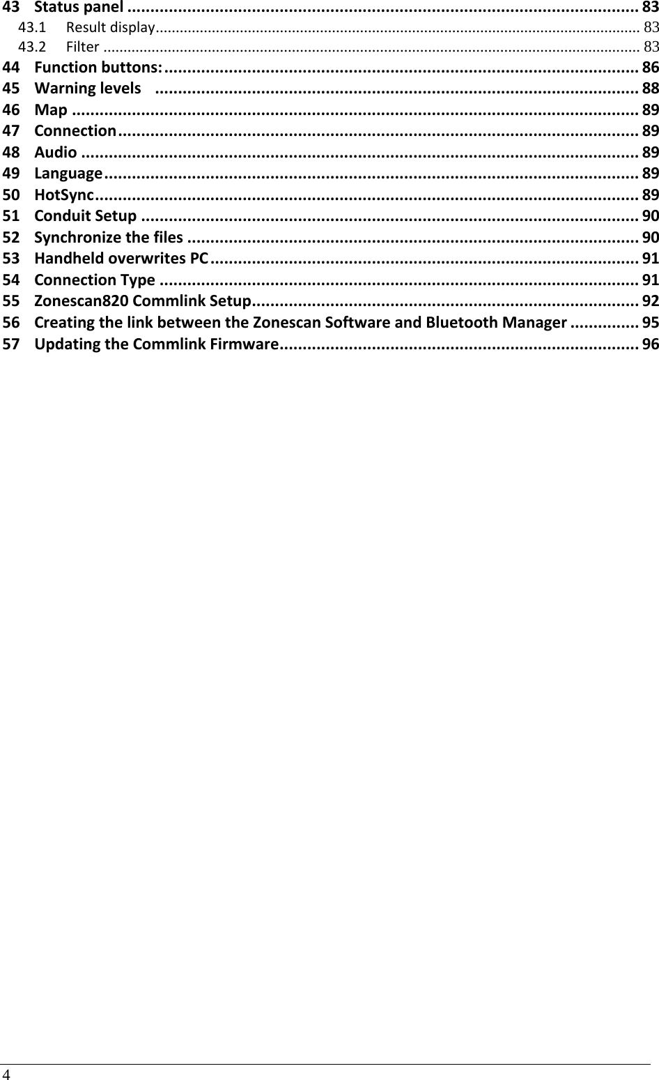 4 43Statuspanel...............................................................................................................8343.1Resultdisplay .........................................................................................................................  8343.2Filter ...................................................................................................................................... 8344Functionbuttons:.......................................................................................................8645Warninglevels.........................................................................................................8846Map...........................................................................................................................8947Connection.................................................................................................................8948Audio.........................................................................................................................8949Language....................................................................................................................8950HotSync......................................................................................................................8951ConduitSetup............................................................................................................9052Synchronizethefiles..................................................................................................9053HandheldoverwritesPC.............................................................................................9154ConnectionType........................................................................................................9155Zonescan820CommlinkSetup....................................................................................9256CreatingthelinkbetweentheZonescanSoftwareandBluetoothManager...............9557UpdatingtheCommlinkFirmware..............................................................................96