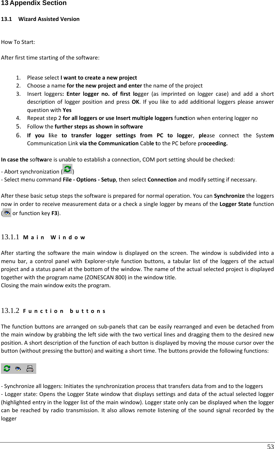 53 13 Appendix Section  13.1 WizardAssistedVersionHowToStart:Afterfirsttimestartingofthesoftware:1. PleaseselectIwanttocreateanewproject2. Chooseanameforthenewprojectandenterthenameoftheproject3. Insertloggers:Enterloggerno.offirstlogger(asimprintedonloggercase)andaddashortdescriptionofloggerpositionandpressOK.IfyouliketoaddadditionalloggerspleaseanswerquestionwithYes4. Repeatstep2forallloggersoruseInsertmultipleloggersfunctionwhenenteringloggerno5. Followthefurtherstepsasshowninsoftware6. IfyouliketotransferloggersettingsfromPCtologger,pleaseconnecttheSystemCommunicationLinkviatheCommunicationCabletothePCbeforeproceeding.Incasethesoftwareisunabletoestablishaconnection,COMportsettingshouldbechecked:‐Abortsynchronization()‐SelectmenucommandFile‐Options‐Setup,thenselectConnectionandmodifysettingifnecessary.Afterthesebasicsetupstepsthesoftwareispreparedfornormaloperation.YoucanSynchronizetheloggersnowinordertoreceivemeasurementdataoracheckasingleloggerbymeansoftheLoggerStatefunction(orfunctionkeyF3).13.1.1 MainWindowAfterstartingthesoftwarethemainwindowisdisplayedonthescreen.Thewindowissubdividedintoamenubar,acontrolpanelwithExplorer‐stylefunctionbuttons,atabularlistoftheloggersoftheactualprojectandastatuspanelatthebottomofthewindow.Thenameoftheactualselectedprojectisdisplayedtogetherwiththeprogramname(ZONESCAN800)inthewindowtitle.Closingthemainwindowexitstheprogram.13.1.2 FunctionbuttonsThefunctionbuttonsarearrangedonsub‐panelsthatcanbeeasilyrearrangedandevenbedetachedfromthemainwindowbygrabbingtheleftsidewiththetwoverticallinesanddraggingthemtothedesirednewposition.Ashortdescriptionofthefunctionofeachbuttonisdisplayedbymovingthemousecursoroverthebutton(withoutpressingthebutton)andwaitingashorttime.Thebuttonsprovidethefollowingfunctions:‐Synchronizeallloggers:Initiatesthesynchronizationprocessthattransfersdatafromandtotheloggers‐Loggerstate:OpenstheLoggerStatewindowthatdisplayssettingsanddataoftheactualselectedlogger(highlightedentryintheloggerlistofthemainwindow).Loggerstateonlycanbedisplayedwhentheloggercanbereachedbyradiotransmission.Italsoallowsremotelisteningofthesoundsignalrecordedbythelogger
