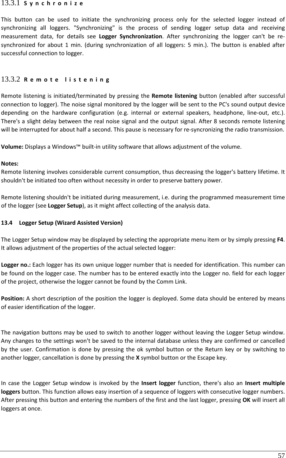 57 13.3.1 SynchronizeThisbuttoncanbeusedtoinitiatethesynchronizingprocessonlyfortheselectedloggerinsteadofsynchronizingallloggers.&quot;Synchronizing&quot;istheprocessofsendingloggersetupdataandreceivingmeasurementdata,fordetailsseeLoggerSynchronization.Aftersynchronizingtheloggercan&apos;tbere‐synchronizedforabout1min.(duringsynchronizationofallloggers:5min.).Thebuttonisenabledaftersuccessfulconnectiontologger.13.3.2 RemotelisteningRemotelisteningisinitiated/terminatedbypressingtheRemotelisteningbutton(enabledaftersuccessfulconnectiontologger).ThenoisesignalmonitoredbytheloggerwillbesenttothePC&apos;ssoundoutputdevicedependingonthehardwareconfiguration(e.g.internalorexternalspeakers,headphone,line‐out,etc.).There&apos;saslightdelaybetweentherealnoisesignalandtheoutputsignal.After8secondsremotelisteningwillbeinterruptedforabouthalfasecond.Thispauseisnecessaryforre‐syncronizingtheradiotransmission.Volume:DisplaysaWindows™built‐inutilitysoftwarethatallowsadjustmentofthevolume.Notes:Remotelisteninginvolvesconsiderablecurrentconsumption,thusdecreasingthelogger&apos;sbatterylifetime.Itshouldn&apos;tbeinitiatedtoooftenwithoutnecessityinordertopreservebatterypower.Remotelisteningshouldn&apos;tbeinitiatedduringmeasurement,i.e.duringtheprogrammedmeasurementtimeofthelogger(seeLoggerSetup),asitmightaffectcollectingoftheanalysisdata.13.4 LoggerSetup(WizardAssistedVersion)TheLoggerSetupwindowmaybedisplayedbyselectingtheappropriatemenuitemorbysimplypressingF4.Itallowsadjustmentofthepropertiesoftheactualselectedlogger:Loggerno.:Eachloggerhasitsownuniqueloggernumberthatisneededforidentification.Thisnumbercanbefoundontheloggercase.ThenumberhastobeenteredexactlyintotheLoggerno.fieldforeachloggeroftheproject,otherwisetheloggercannotbefoundbytheCommLink.Position:Ashortdescriptionofthepositiontheloggerisdeployed.Somedatashouldbeenteredbymeansofeasieridentificationofthelogger.ThenavigationbuttonsmaybeusedtoswitchtoanotherloggerwithoutleavingtheLoggerSetupwindow.Anychangestothesettingswon&apos;tbesavedtotheinternaldatabaseunlesstheyareconfirmedorcancelledbytheuser.ConfirmationisdonebypressingtheoksymbolbuttonortheReturnkeyorbyswitchingtoanotherlogger,cancellationisdonebypressingtheXsymbolbuttonortheEscapekey.IncasetheLoggerSetupwindowisinvokedbytheInsertloggerfunction,there&apos;salsoanInsertmultipleloggersbutton.Thisfunctionallowseasyinsertionofasequenceofloggerswithconsecutiveloggernumbers.Afterpressingthisbuttonandenteringthenumbersofthefirstandthelastlogger,pressingOKwillinsertallloggersatonce.