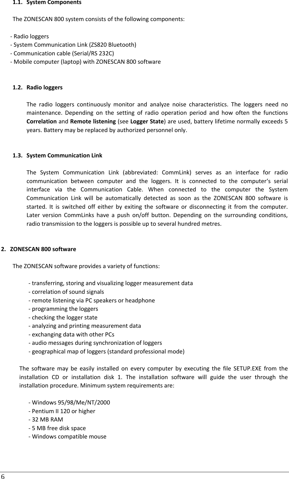 6 1.1. SystemComponentsTheZONESCAN800systemconsistsofthefollowingcomponents:‐Radiologgers‐SystemCommunicationLink(ZS820Bluetooth)‐Communicationcable(Serial/RS232C)‐Mobilecomputer(laptop)withZONESCAN800software1.2. RadiologgersTheradiologgerscontinuouslymonitorandanalyzenoisecharacteristics.Theloggersneednomaintenance.DependingonthesettingofradiooperationperiodandhowoftenthefunctionsCorrelationandRemotelistening(seeLoggerState)areused,batterylifetimenormallyexceeds5years.Batterymaybereplacedbyauthorizedpersonnelonly.1.3. SystemCommunicationLinkTheSystemCommunicationLink(abbreviated:CommLink)servesasaninterfaceforradiocommunicationbetweencomputerandtheloggers.Itisconnectedtothecomputer‘sserialinterfaceviatheCommunicationCable.WhenconnectedtothecomputertheSystemCommunicationLinkwillbeautomaticallydetectedassoonastheZONESCAN800softwareisstarted.Itisswitchedoffeitherbyexitingthesoftwareordisconnectingitfromthecomputer.LaterversionCommLinkshaveapushon/offbutton.Dependingonthesurroundingconditions,radiotransmissiontotheloggersispossibleuptoseveralhundredmetres.2. ZONESCAN800softwareTheZONESCANsoftwareprovidesavarietyoffunctions:‐transferring,storingandvisualizingloggermeasurementdata‐correlationofsoundsignals‐remotelisteningviaPCspeakersorheadphone‐programmingtheloggers‐checkingtheloggerstate‐analyzingandprintingmeasurementdata‐exchangingdatawithotherPCs‐audiomessagesduringsynchronizationofloggers‐geographicalmapofloggers(standardprofessionalmode)ThesoftwaremaybeeasilyinstalledoneverycomputerbyexecutingthefileSETUP.EXEfromtheinstallationCDorinstallationdisk1.Theinstallationsoftwarewillguidetheuserthroughtheinstallationprocedure.Minimumsystemrequirementsare:‐Windows95/98/Me/NT/2000‐PentiumII120orhigher‐32MBRAM‐5MBfreediskspace‐Windowscompatiblemouse
